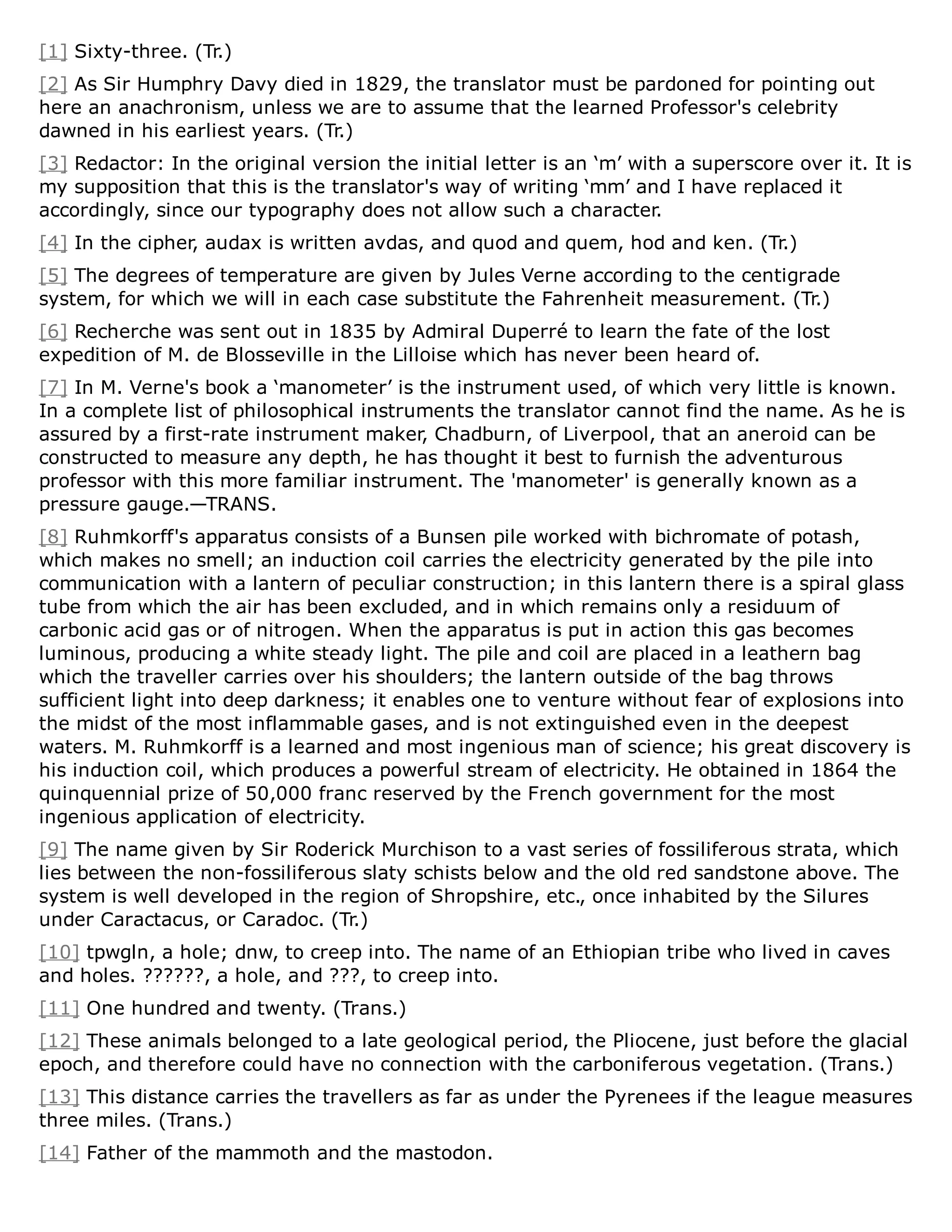 [1] Sixty-three. (Tr.)
[2] As Sir Humphry Davy died in 1829, the translator must be pardoned for pointing out
here an anachronism, unless we are to assume that the learned Professor's celebrity
dawned in his earliest years. (Tr.)
[3] Redactor: In the original version the initial letter is an ‘m’ with a superscore over it. It is
my supposition that this is the translator's way of writing ‘mm’ and I have replaced it
accordingly, since our typography does not allow such a character.
[4] In the cipher, audax is written avdas, and quod and quem, hod and ken. (Tr.)
[5] The degrees of temperature are given by Jules Verne according to the centigrade
system, for which we will in each case substitute the Fahrenheit measurement. (Tr.)
[6] Recherche was sent out in 1835 by Admiral Duperré to learn the fate of the lost
expedition of M. de Blosseville in the Lilloise which has never been heard of.
[7] In M. Verne's book a ‘manometer’ is the instrument used, of which very little is known.
In a complete list of philosophical instruments the translator cannot find the name. As he is
assured by a first-rate instrument maker, Chadburn, of Liverpool, that an aneroid can be
constructed to measure any depth, he has thought it best to furnish the adventurous
professor with this more familiar instrument. The 'manometer' is generally known as a
pressure gauge.—TRANS.
[8] Ruhmkorff's apparatus consists of a Bunsen pile worked with bichromate of potash,
which makes no smell; an induction coil carries the electricity generated by the pile into
communication with a lantern of peculiar construction; in this lantern there is a spiral glass
tube from which the air has been excluded, and in which remains only a residuum of
carbonic acid gas or of nitrogen. When the apparatus is put in action this gas becomes
luminous, producing a white steady light. The pile and coil are placed in a leathern bag
which the traveller carries over his shoulders; the lantern outside of the bag throws
sufficient light into deep darkness; it enables one to venture without fear of explosions into
the midst of the most inflammable gases, and is not extinguished even in the deepest
waters. M. Ruhmkorff is a learned and most ingenious man of science; his great discovery is
his induction coil, which produces a powerful stream of electricity. He obtained in 1864 the
quinquennial prize of 50,000 franc reserved by the French government for the most
ingenious application of electricity.
[9] The name given by Sir Roderick Murchison to a vast series of fossiliferous strata, which
lies between the non-fossiliferous slaty schists below and the old red sandstone above. The
system is well developed in the region of Shropshire, etc., once inhabited by the Silures
under Caractacus, or Caradoc. (Tr.)
[10] tpwgln, a hole; dnw, to creep into. The name of an Ethiopian tribe who lived in caves
and holes. ??????, a hole, and ???, to creep into.
[11] One hundred and twenty. (Trans.)
[12] These animals belonged to a late geological period, the Pliocene, just before the glacial
epoch, and therefore could have no connection with the carboniferous vegetation. (Trans.)
[13] This distance carries the travellers as far as under the Pyrenees if the league measures
three miles. (Trans.)
[14] Father of the mammoth and the mastodon.
 