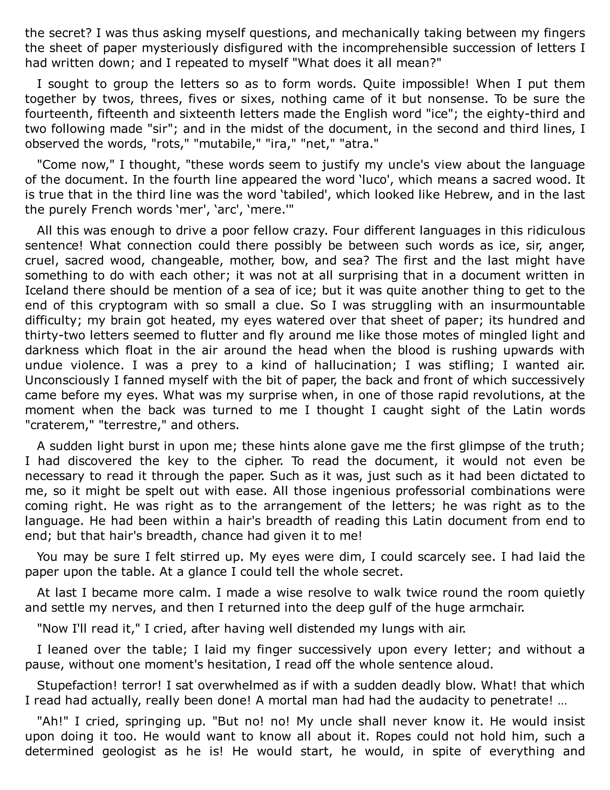 the secret? I was thus asking myself questions, and mechanically taking between my fingers
the sheet of paper mysteriously disfigured with the incomprehensible succession of letters I
had written down; and I repeated to myself "What does it all mean?"
I sought to group the letters so as to form words. Quite impossible! When I put them
together by twos, threes, fives or sixes, nothing came of it but nonsense. To be sure the
fourteenth, fifteenth and sixteenth letters made the English word "ice"; the eighty-third and
two following made "sir"; and in the midst of the document, in the second and third lines, I
observed the words, "rots," "mutabile," "ira," "net," "atra."
"Come now," I thought, "these words seem to justify my uncle's view about the language
of the document. In the fourth line appeared the word ‘luco', which means a sacred wood. It
is true that in the third line was the word ‘tabiled', which looked like Hebrew, and in the last
the purely French words ‘mer', ‘arc', ‘mere.'"
All this was enough to drive a poor fellow crazy. Four different languages in this ridiculous
sentence! What connection could there possibly be between such words as ice, sir, anger,
cruel, sacred wood, changeable, mother, bow, and sea? The first and the last might have
something to do with each other; it was not at all surprising that in a document written in
Iceland there should be mention of a sea of ice; but it was quite another thing to get to the
end of this cryptogram with so small a clue. So I was struggling with an insurmountable
difficulty; my brain got heated, my eyes watered over that sheet of paper; its hundred and
thirty-two letters seemed to flutter and fly around me like those motes of mingled light and
darkness which float in the air around the head when the blood is rushing upwards with
undue violence. I was a prey to a kind of hallucination; I was stifling; I wanted air.
Unconsciously I fanned myself with the bit of paper, the back and front of which successively
came before my eyes. What was my surprise when, in one of those rapid revolutions, at the
moment when the back was turned to me I thought I caught sight of the Latin words
"craterem," "terrestre," and others.
A sudden light burst in upon me; these hints alone gave me the first glimpse of the truth;
I had discovered the key to the cipher. To read the document, it would not even be
necessary to read it through the paper. Such as it was, just such as it had been dictated to
me, so it might be spelt out with ease. All those ingenious professorial combinations were
coming right. He was right as to the arrangement of the letters; he was right as to the
language. He had been within a hair's breadth of reading this Latin document from end to
end; but that hair's breadth, chance had given it to me!
You may be sure I felt stirred up. My eyes were dim, I could scarcely see. I had laid the
paper upon the table. At a glance I could tell the whole secret.
At last I became more calm. I made a wise resolve to walk twice round the room quietly
and settle my nerves, and then I returned into the deep gulf of the huge armchair.
"Now I'll read it," I cried, after having well distended my lungs with air.
I leaned over the table; I laid my finger successively upon every letter; and without a
pause, without one moment's hesitation, I read off the whole sentence aloud.
Stupefaction! terror! I sat overwhelmed as if with a sudden deadly blow. What! that which
I read had actually, really been done! A mortal man had had the audacity to penetrate! …
"Ah!" I cried, springing up. "But no! no! My uncle shall never know it. He would insist
upon doing it too. He would want to know all about it. Ropes could not hold him, such a
determined geologist as he is! He would start, he would, in spite of everything and
 