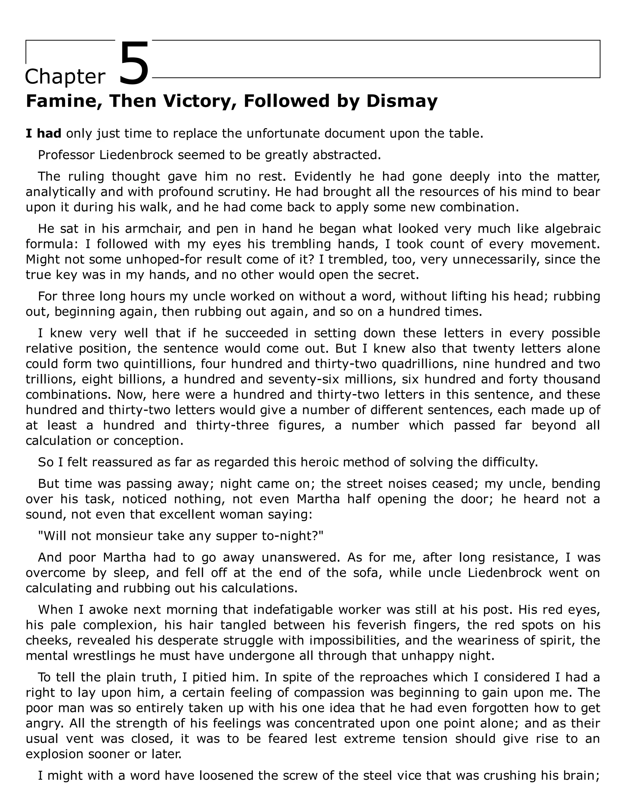 5
Chapter
Famine, Then Victory, Followed by Dismay
I had only just time to replace the unfortunate document upon the table.
Professor Liedenbrock seemed to be greatly abstracted.
The ruling thought gave him no rest. Evidently he had gone deeply into the matter,
analytically and with profound scrutiny. He had brought all the resources of his mind to bear
upon it during his walk, and he had come back to apply some new combination.
He sat in his armchair, and pen in hand he began what looked very much like algebraic
formula: I followed with my eyes his trembling hands, I took count of every movement.
Might not some unhoped-for result come of it? I trembled, too, very unnecessarily, since the
true key was in my hands, and no other would open the secret.
For three long hours my uncle worked on without a word, without lifting his head; rubbing
out, beginning again, then rubbing out again, and so on a hundred times.
I knew very well that if he succeeded in setting down these letters in every possible
relative position, the sentence would come out. But I knew also that twenty letters alone
could form two quintillions, four hundred and thirty-two quadrillions, nine hundred and two
trillions, eight billions, a hundred and seventy-six millions, six hundred and forty thousand
combinations. Now, here were a hundred and thirty-two letters in this sentence, and these
hundred and thirty-two letters would give a number of different sentences, each made up of
at least a hundred and thirty-three figures, a number which passed far beyond all
calculation or conception.
So I felt reassured as far as regarded this heroic method of solving the difficulty.
But time was passing away; night came on; the street noises ceased; my uncle, bending
over his task, noticed nothing, not even Martha half opening the door; he heard not a
sound, not even that excellent woman saying:
"Will not monsieur take any supper to-night?"
And poor Martha had to go away unanswered. As for me, after long resistance, I was
overcome by sleep, and fell off at the end of the sofa, while uncle Liedenbrock went on
calculating and rubbing out his calculations.
When I awoke next morning that indefatigable worker was still at his post. His red eyes,
his pale complexion, his hair tangled between his feverish fingers, the red spots on his
cheeks, revealed his desperate struggle with impossibilities, and the weariness of spirit, the
mental wrestlings he must have undergone all through that unhappy night.
To tell the plain truth, I pitied him. In spite of the reproaches which I considered I had a
right to lay upon him, a certain feeling of compassion was beginning to gain upon me. The
poor man was so entirely taken up with his one idea that he had even forgotten how to get
angry. All the strength of his feelings was concentrated upon one point alone; and as their
usual vent was closed, it was to be feared lest extreme tension should give rise to an
explosion sooner or later.
I might with a word have loosened the screw of the steel vice that was crushing his brain;
 