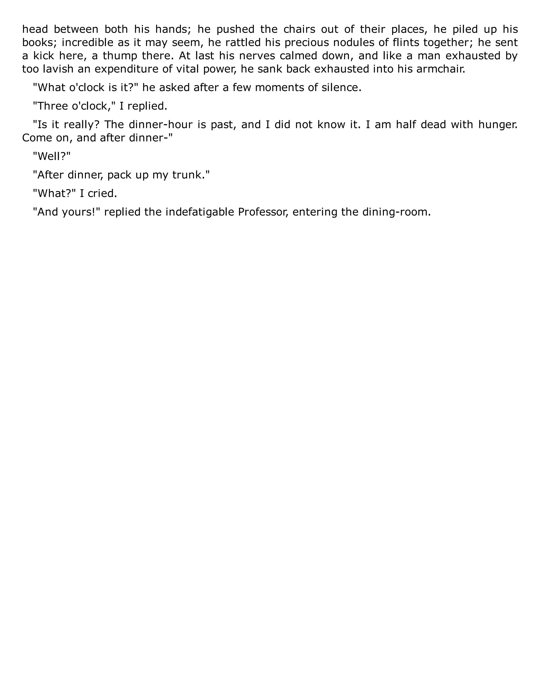head between both his hands; he pushed the chairs out of their places, he piled up his
books; incredible as it may seem, he rattled his precious nodules of flints together; he sent
a kick here, a thump there. At last his nerves calmed down, and like a man exhausted by
too lavish an expenditure of vital power, he sank back exhausted into his armchair.
"What o'clock is it?" he asked after a few moments of silence.
"Three o'clock," I replied.
"Is it really? The dinner-hour is past, and I did not know it. I am half dead with hunger.
Come on, and after dinner-"
"Well?"
"After dinner, pack up my trunk."
"What?" I cried.
"And yours!" replied the indefatigable Professor, entering the dining-room.
 