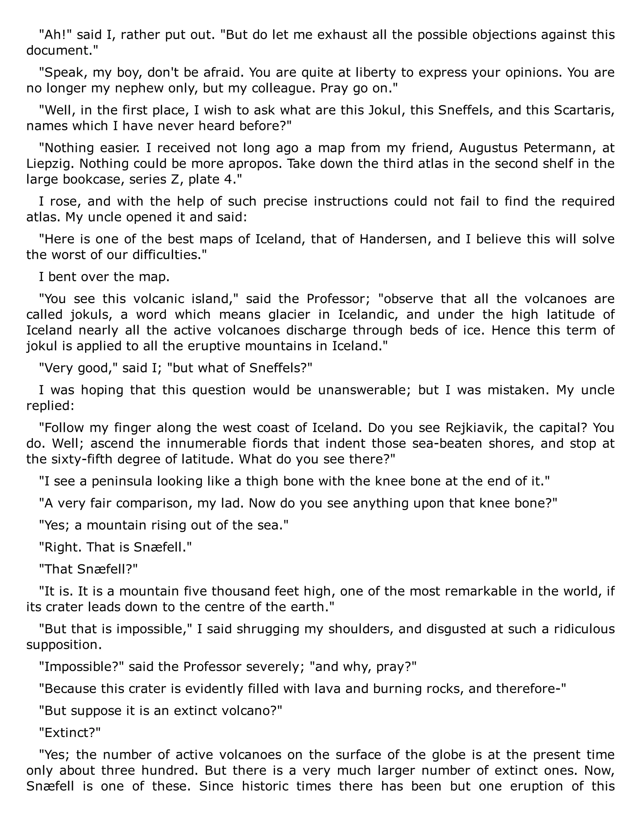 "Ah!" said I, rather put out. "But do let me exhaust all the possible objections against this
document."
"Speak, my boy, don't be afraid. You are quite at liberty to express your opinions. You are
no longer my nephew only, but my colleague. Pray go on."
"Well, in the first place, I wish to ask what are this Jokul, this Sneffels, and this Scartaris,
names which I have never heard before?"
"Nothing easier. I received not long ago a map from my friend, Augustus Petermann, at
Liepzig. Nothing could be more apropos. Take down the third atlas in the second shelf in the
large bookcase, series Z, plate 4."
I rose, and with the help of such precise instructions could not fail to find the required
atlas. My uncle opened it and said:
"Here is one of the best maps of Iceland, that of Handersen, and I believe this will solve
the worst of our difficulties."
I bent over the map.
"You see this volcanic island," said the Professor; "observe that all the volcanoes are
called jokuls, a word which means glacier in Icelandic, and under the high latitude of
Iceland nearly all the active volcanoes discharge through beds of ice. Hence this term of
jokul is applied to all the eruptive mountains in Iceland."
"Very good," said I; "but what of Sneffels?"
I was hoping that this question would be unanswerable; but I was mistaken. My uncle
replied:
"Follow my finger along the west coast of Iceland. Do you see Rejkiavik, the capital? You
do. Well; ascend the innumerable fiords that indent those sea-beaten shores, and stop at
the sixty-fifth degree of latitude. What do you see there?"
"I see a peninsula looking like a thigh bone with the knee bone at the end of it."
"A very fair comparison, my lad. Now do you see anything upon that knee bone?"
"Yes; a mountain rising out of the sea."
"Right. That is Snæfell."
"That Snæfell?"
"It is. It is a mountain five thousand feet high, one of the most remarkable in the world, if
its crater leads down to the centre of the earth."
"But that is impossible," I said shrugging my shoulders, and disgusted at such a ridiculous
supposition.
"Impossible?" said the Professor severely; "and why, pray?"
"Because this crater is evidently filled with lava and burning rocks, and therefore-"
"But suppose it is an extinct volcano?"
"Extinct?"
"Yes; the number of active volcanoes on the surface of the globe is at the present time
only about three hundred. But there is a very much larger number of extinct ones. Now,
Snæfell is one of these. Since historic times there has been but one eruption of this
 