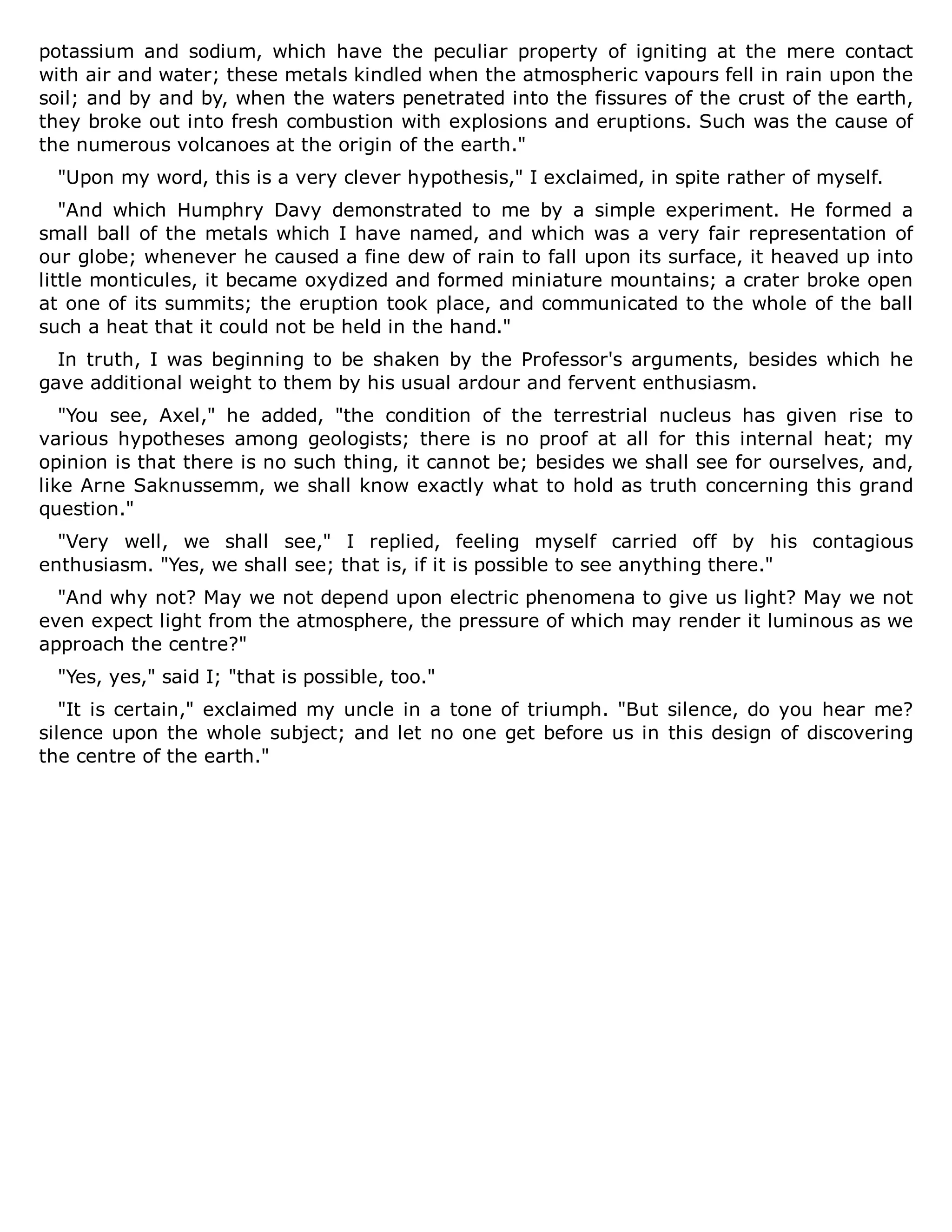 potassium and sodium, which have the peculiar property of igniting at the mere contact
with air and water; these metals kindled when the atmospheric vapours fell in rain upon the
soil; and by and by, when the waters penetrated into the fissures of the crust of the earth,
they broke out into fresh combustion with explosions and eruptions. Such was the cause of
the numerous volcanoes at the origin of the earth."
"Upon my word, this is a very clever hypothesis," I exclaimed, in spite rather of myself.
"And which Humphry Davy demonstrated to me by a simple experiment. He formed a
small ball of the metals which I have named, and which was a very fair representation of
our globe; whenever he caused a fine dew of rain to fall upon its surface, it heaved up into
little monticules, it became oxydized and formed miniature mountains; a crater broke open
at one of its summits; the eruption took place, and communicated to the whole of the ball
such a heat that it could not be held in the hand."
In truth, I was beginning to be shaken by the Professor's arguments, besides which he
gave additional weight to them by his usual ardour and fervent enthusiasm.
"You see, Axel," he added, "the condition of the terrestrial nucleus has given rise to
various hypotheses among geologists; there is no proof at all for this internal heat; my
opinion is that there is no such thing, it cannot be; besides we shall see for ourselves, and,
like Arne Saknussemm, we shall know exactly what to hold as truth concerning this grand
question."
"Very well, we shall see," I replied, feeling myself carried off by his contagious
enthusiasm. "Yes, we shall see; that is, if it is possible to see anything there."
"And why not? May we not depend upon electric phenomena to give us light? May we not
even expect light from the atmosphere, the pressure of which may render it luminous as we
approach the centre?"
"Yes, yes," said I; "that is possible, too."
"It is certain," exclaimed my uncle in a tone of triumph. "But silence, do you hear me?
silence upon the whole subject; and let no one get before us in this design of discovering
the centre of the earth."
 