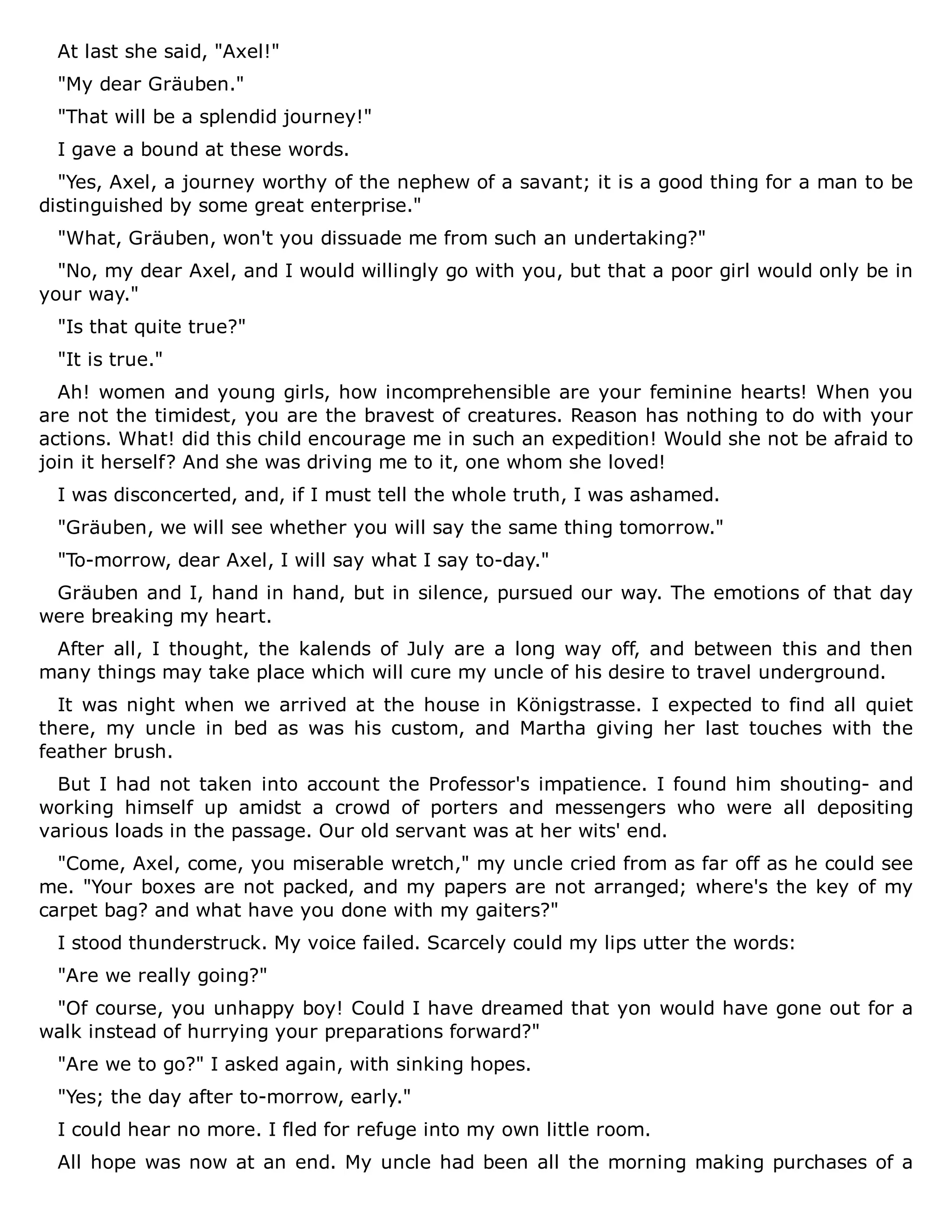 At last she said, "Axel!"
"My dear Gräuben."
"That will be a splendid journey!"
I gave a bound at these words.
"Yes, Axel, a journey worthy of the nephew of a savant; it is a good thing for a man to be
distinguished by some great enterprise."
"What, Gräuben, won't you dissuade me from such an undertaking?"
"No, my dear Axel, and I would willingly go with you, but that a poor girl would only be in
your way."
"Is that quite true?"
"It is true."
Ah! women and young girls, how incomprehensible are your feminine hearts! When you
are not the timidest, you are the bravest of creatures. Reason has nothing to do with your
actions. What! did this child encourage me in such an expedition! Would she not be afraid to
join it herself? And she was driving me to it, one whom she loved!
I was disconcerted, and, if I must tell the whole truth, I was ashamed.
"Gräuben, we will see whether you will say the same thing tomorrow."
"To-morrow, dear Axel, I will say what I say to-day."
Gräuben and I, hand in hand, but in silence, pursued our way. The emotions of that day
were breaking my heart.
After all, I thought, the kalends of July are a long way off, and between this and then
many things may take place which will cure my uncle of his desire to travel underground.
It was night when we arrived at the house in Königstrasse. I expected to find all quiet
there, my uncle in bed as was his custom, and Martha giving her last touches with the
feather brush.
But I had not taken into account the Professor's impatience. I found him shouting- and
working himself up amidst a crowd of porters and messengers who were all depositing
various loads in the passage. Our old servant was at her wits' end.
"Come, Axel, come, you miserable wretch," my uncle cried from as far off as he could see
me. "Your boxes are not packed, and my papers are not arranged; where's the key of my
carpet bag? and what have you done with my gaiters?"
I stood thunderstruck. My voice failed. Scarcely could my lips utter the words:
"Are we really going?"
"Of course, you unhappy boy! Could I have dreamed that yon would have gone out for a
walk instead of hurrying your preparations forward?"
"Are we to go?" I asked again, with sinking hopes.
"Yes; the day after to-morrow, early."
I could hear no more. I fled for refuge into my own little room.
All hope was now at an end. My uncle had been all the morning making purchases of a
 