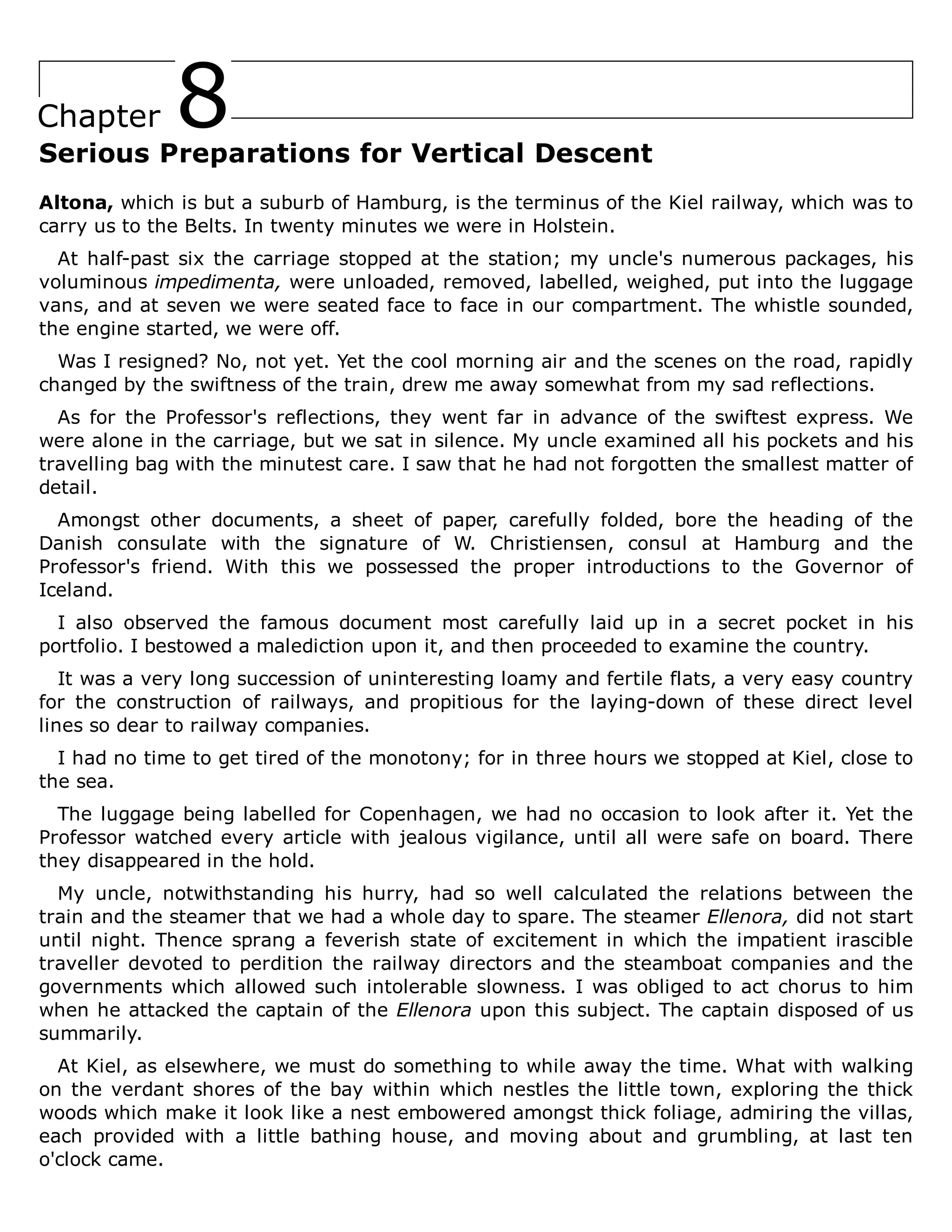 8
Chapter
Serious Preparations for Vertical Descent
Altona, which is but a suburb of Hamburg, is the terminus of the Kiel railway, which was to
carry us to the Belts. In twenty minutes we were in Holstein.
At half-past six the carriage stopped at the station; my uncle's numerous packages, his
voluminous impedimenta, were unloaded, removed, labelled, weighed, put into the luggage
vans, and at seven we were seated face to face in our compartment. The whistle sounded,
the engine started, we were off.
Was I resigned? No, not yet. Yet the cool morning air and the scenes on the road, rapidly
changed by the swiftness of the train, drew me away somewhat from my sad reflections.
As for the Professor's reflections, they went far in advance of the swiftest express. We
were alone in the carriage, but we sat in silence. My uncle examined all his pockets and his
travelling bag with the minutest care. I saw that he had not forgotten the smallest matter of
detail.
Amongst other documents, a sheet of paper, carefully folded, bore the heading of the
Danish consulate with the signature of W. Christiensen, consul at Hamburg and the
Professor's friend. With this we possessed the proper introductions to the Governor of
Iceland.
I also observed the famous document most carefully laid up in a secret pocket in his
portfolio. I bestowed a malediction upon it, and then proceeded to examine the country.
It was a very long succession of uninteresting loamy and fertile flats, a very easy country
for the construction of railways, and propitious for the laying-down of these direct level
lines so dear to railway companies.
I had no time to get tired of the monotony; for in three hours we stopped at Kiel, close to
the sea.
The luggage being labelled for Copenhagen, we had no occasion to look after it. Yet the
Professor watched every article with jealous vigilance, until all were safe on board. There
they disappeared in the hold.
My uncle, notwithstanding his hurry, had so well calculated the relations between the
train and the steamer that we had a whole day to spare. The steamer Ellenora, did not start
until night. Thence sprang a feverish state of excitement in which the impatient irascible
traveller devoted to perdition the railway directors and the steamboat companies and the
governments which allowed such intolerable slowness. I was obliged to act chorus to him
when he attacked the captain of the Ellenora upon this subject. The captain disposed of us
summarily.
At Kiel, as elsewhere, we must do something to while away the time. What with walking
on the verdant shores of the bay within which nestles the little town, exploring the thick
woods which make it look like a nest embowered amongst thick foliage, admiring the villas,
each provided with a little bathing house, and moving about and grumbling, at last ten
o'clock came.
 