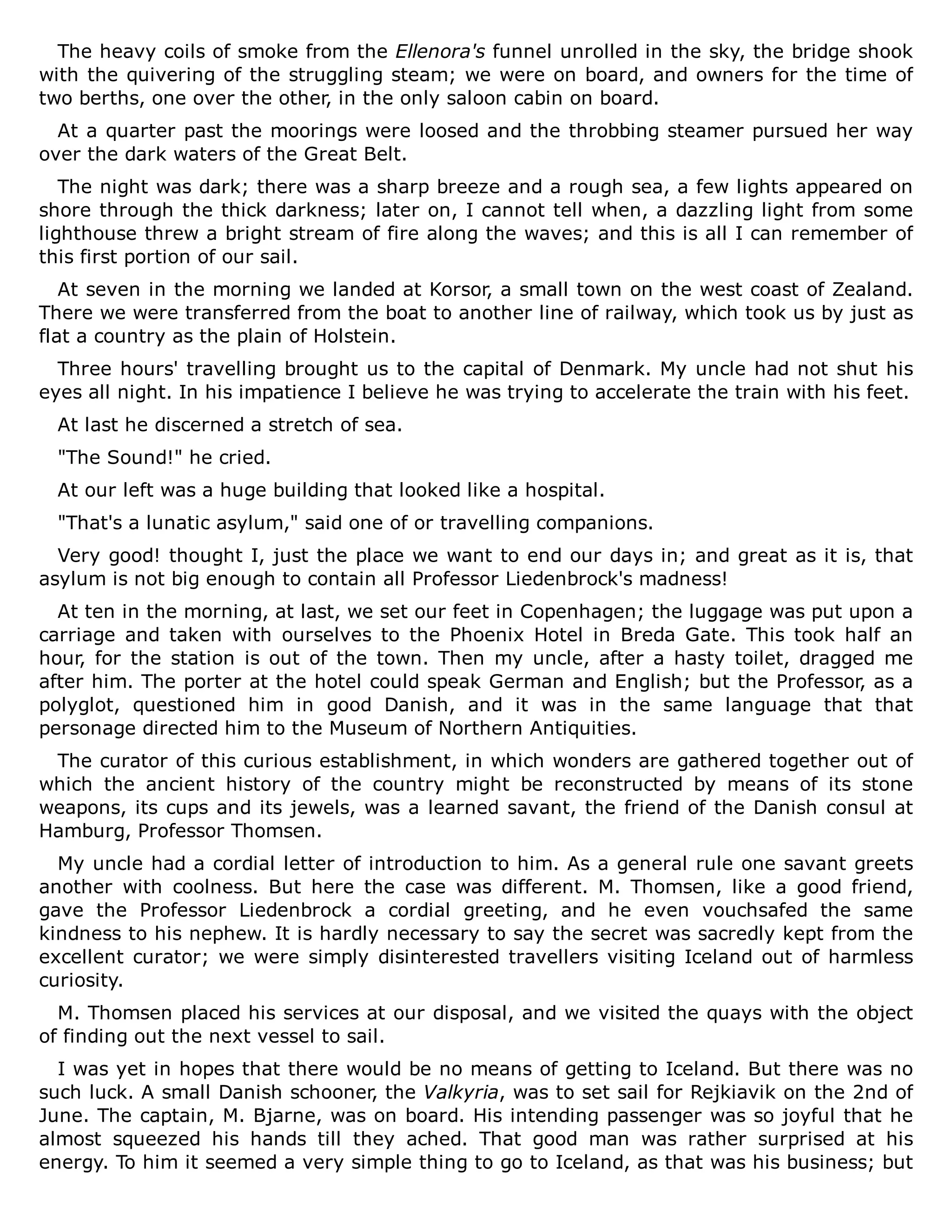 The heavy coils of smoke from the Ellenora's funnel unrolled in the sky, the bridge shook
with the quivering of the struggling steam; we were on board, and owners for the time of
two berths, one over the other, in the only saloon cabin on board.
At a quarter past the moorings were loosed and the throbbing steamer pursued her way
over the dark waters of the Great Belt.
The night was dark; there was a sharp breeze and a rough sea, a few lights appeared on
shore through the thick darkness; later on, I cannot tell when, a dazzling light from some
lighthouse threw a bright stream of fire along the waves; and this is all I can remember of
this first portion of our sail.
At seven in the morning we landed at Korsor, a small town on the west coast of Zealand.
There we were transferred from the boat to another line of railway, which took us by just as
flat a country as the plain of Holstein.
Three hours' travelling brought us to the capital of Denmark. My uncle had not shut his
eyes all night. In his impatience I believe he was trying to accelerate the train with his feet.
At last he discerned a stretch of sea.
"The Sound!" he cried.
At our left was a huge building that looked like a hospital.
"That's a lunatic asylum," said one of or travelling companions.
Very good! thought I, just the place we want to end our days in; and great as it is, that
asylum is not big enough to contain all Professor Liedenbrock's madness!
At ten in the morning, at last, we set our feet in Copenhagen; the luggage was put upon a
carriage and taken with ourselves to the Phoenix Hotel in Breda Gate. This took half an
hour, for the station is out of the town. Then my uncle, after a hasty toilet, dragged me
after him. The porter at the hotel could speak German and English; but the Professor, as a
polyglot, questioned him in good Danish, and it was in the same language that that
personage directed him to the Museum of Northern Antiquities.
The curator of this curious establishment, in which wonders are gathered together out of
which the ancient history of the country might be reconstructed by means of its stone
weapons, its cups and its jewels, was a learned savant, the friend of the Danish consul at
Hamburg, Professor Thomsen.
My uncle had a cordial letter of introduction to him. As a general rule one savant greets
another with coolness. But here the case was different. M. Thomsen, like a good friend,
gave the Professor Liedenbrock a cordial greeting, and he even vouchsafed the same
kindness to his nephew. It is hardly necessary to say the secret was sacredly kept from the
excellent curator; we were simply disinterested travellers visiting Iceland out of harmless
curiosity.
M. Thomsen placed his services at our disposal, and we visited the quays with the object
of finding out the next vessel to sail.
I was yet in hopes that there would be no means of getting to Iceland. But there was no
such luck. A small Danish schooner, the Valkyria, was to set sail for Rejkiavik on the 2nd of
June. The captain, M. Bjarne, was on board. His intending passenger was so joyful that he
almost squeezed his hands till they ached. That good man was rather surprised at his
energy. To him it seemed a very simple thing to go to Iceland, as that was his business; but
 