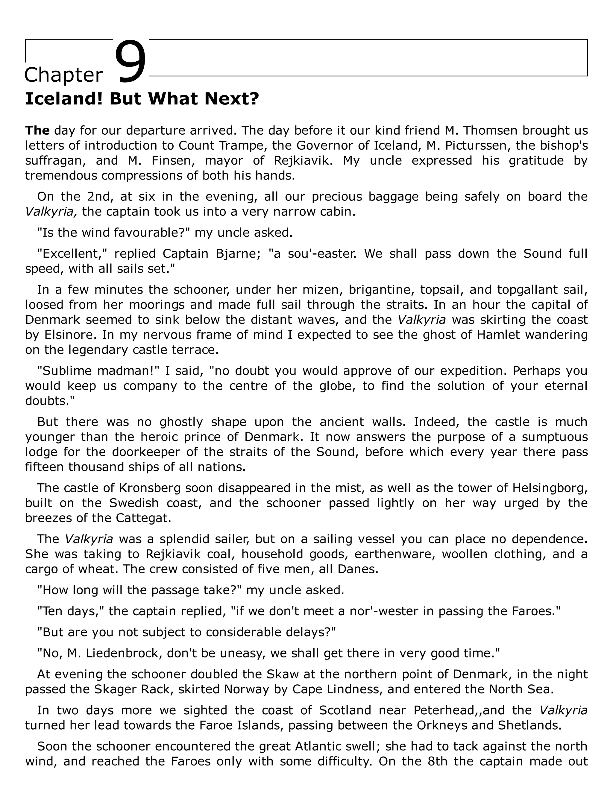 9
Chapter
Iceland! But What Next?
The day for our departure arrived. The day before it our kind friend M. Thomsen brought us
letters of introduction to Count Trampe, the Governor of Iceland, M. Picturssen, the bishop's
suffragan, and M. Finsen, mayor of Rejkiavik. My uncle expressed his gratitude by
tremendous compressions of both his hands.
On the 2nd, at six in the evening, all our precious baggage being safely on board the
Valkyria, the captain took us into a very narrow cabin.
"Is the wind favourable?" my uncle asked.
"Excellent," replied Captain Bjarne; "a sou'-easter. We shall pass down the Sound full
speed, with all sails set."
In a few minutes the schooner, under her mizen, brigantine, topsail, and topgallant sail,
loosed from her moorings and made full sail through the straits. In an hour the capital of
Denmark seemed to sink below the distant waves, and the Valkyria was skirting the coast
by Elsinore. In my nervous frame of mind I expected to see the ghost of Hamlet wandering
on the legendary castle terrace.
"Sublime madman!" I said, "no doubt you would approve of our expedition. Perhaps you
would keep us company to the centre of the globe, to find the solution of your eternal
doubts."
But there was no ghostly shape upon the ancient walls. Indeed, the castle is much
younger than the heroic prince of Denmark. It now answers the purpose of a sumptuous
lodge for the doorkeeper of the straits of the Sound, before which every year there pass
fifteen thousand ships of all nations.
The castle of Kronsberg soon disappeared in the mist, as well as the tower of Helsingborg,
built on the Swedish coast, and the schooner passed lightly on her way urged by the
breezes of the Cattegat.
The Valkyria was a splendid sailer, but on a sailing vessel you can place no dependence.
She was taking to Rejkiavik coal, household goods, earthenware, woollen clothing, and a
cargo of wheat. The crew consisted of five men, all Danes.
"How long will the passage take?" my uncle asked.
"Ten days," the captain replied, "if we don't meet a nor'-wester in passing the Faroes."
"But are you not subject to considerable delays?"
"No, M. Liedenbrock, don't be uneasy, we shall get there in very good time."
At evening the schooner doubled the Skaw at the northern point of Denmark, in the night
passed the Skager Rack, skirted Norway by Cape Lindness, and entered the North Sea.
In two days more we sighted the coast of Scotland near Peterhead,,and the Valkyria
turned her lead towards the Faroe Islands, passing between the Orkneys and Shetlands.
Soon the schooner encountered the great Atlantic swell; she had to tack against the north
wind, and reached the Faroes only with some difficulty. On the 8th the captain made out
 
