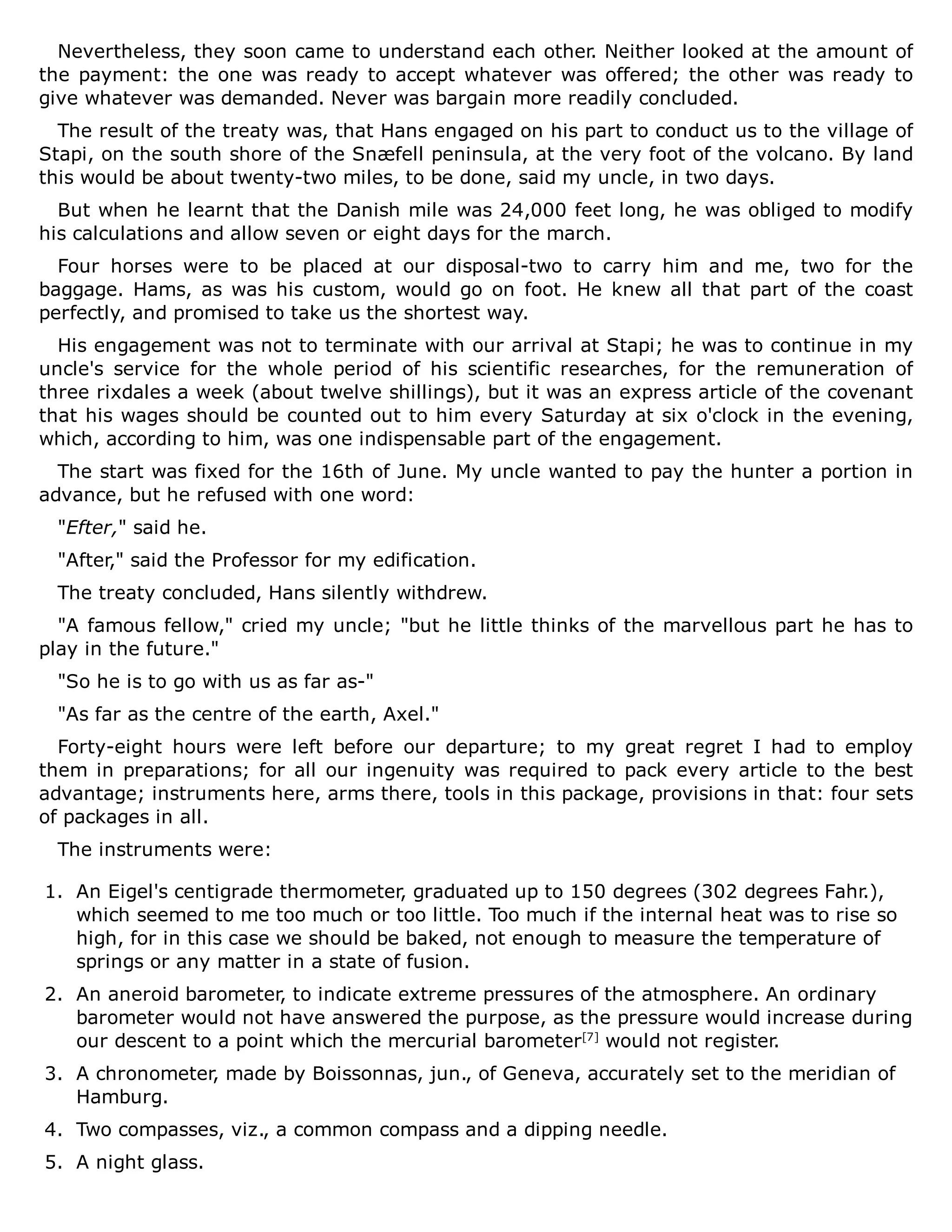 Nevertheless, they soon came to understand each other. Neither looked at the amount of
the payment: the one was ready to accept whatever was offered; the other was ready to
give whatever was demanded. Never was bargain more readily concluded.
The result of the treaty was, that Hans engaged on his part to conduct us to the village of
Stapi, on the south shore of the Snæfell peninsula, at the very foot of the volcano. By land
this would be about twenty-two miles, to be done, said my uncle, in two days.
But when he learnt that the Danish mile was 24,000 feet long, he was obliged to modify
his calculations and allow seven or eight days for the march.
Four horses were to be placed at our disposal-two to carry him and me, two for the
baggage. Hams, as was his custom, would go on foot. He knew all that part of the coast
perfectly, and promised to take us the shortest way.
His engagement was not to terminate with our arrival at Stapi; he was to continue in my
uncle's service for the whole period of his scientific researches, for the remuneration of
three rixdales a week (about twelve shillings), but it was an express article of the covenant
that his wages should be counted out to him every Saturday at six o'clock in the evening,
which, according to him, was one indispensable part of the engagement.
The start was fixed for the 16th of June. My uncle wanted to pay the hunter a portion in
advance, but he refused with one word:
"Efter," said he.
"After," said the Professor for my edification.
The treaty concluded, Hans silently withdrew.
"A famous fellow," cried my uncle; "but he little thinks of the marvellous part he has to
play in the future."
"So he is to go with us as far as-"
"As far as the centre of the earth, Axel."
Forty-eight hours were left before our departure; to my great regret I had to employ
them in preparations; for all our ingenuity was required to pack every article to the best
advantage; instruments here, arms there, tools in this package, provisions in that: four sets
of packages in all.
The instruments were:
1. An Eigel's centigrade thermometer, graduated up to 150 degrees (302 degrees Fahr.),
which seemed to me too much or too little. Too much if the internal heat was to rise so
high, for in this case we should be baked, not enough to measure the temperature of
springs or any matter in a state of fusion.
2. An aneroid barometer, to indicate extreme pressures of the atmosphere. An ordinary
barometer would not have answered the purpose, as the pressure would increase during
our descent to a point which the mercurial barometer[7]
would not register.
3. A chronometer, made by Boissonnas, jun., of Geneva, accurately set to the meridian of
Hamburg.
4. Two compasses, viz., a common compass and a dipping needle.
5. A night glass.
 