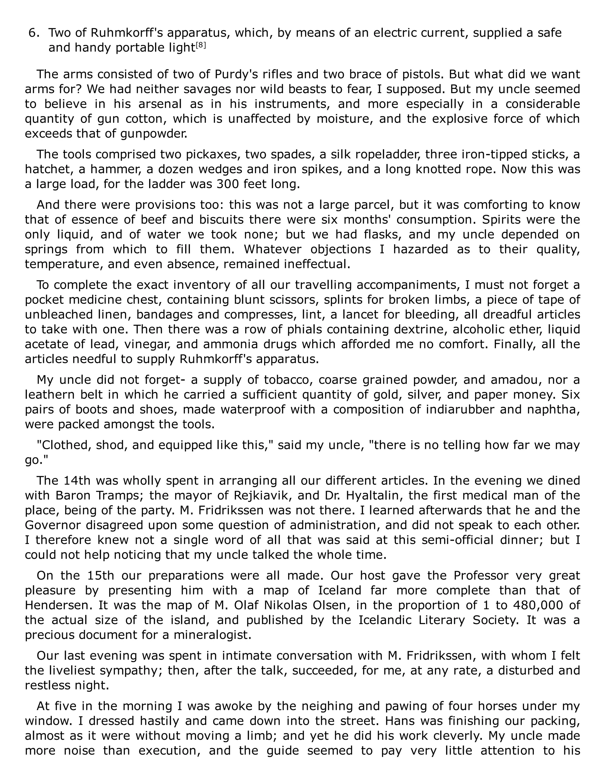 6. Two of Ruhmkorff's apparatus, which, by means of an electric current, supplied a safe
and handy portable light[8]
The arms consisted of two of Purdy's rifles and two brace of pistols. But what did we want
arms for? We had neither savages nor wild beasts to fear, I supposed. But my uncle seemed
to believe in his arsenal as in his instruments, and more especially in a considerable
quantity of gun cotton, which is unaffected by moisture, and the explosive force of which
exceeds that of gunpowder.
The tools comprised two pickaxes, two spades, a silk ropeladder, three iron-tipped sticks, a
hatchet, a hammer, a dozen wedges and iron spikes, and a long knotted rope. Now this was
a large load, for the ladder was 300 feet long.
And there were provisions too: this was not a large parcel, but it was comforting to know
that of essence of beef and biscuits there were six months' consumption. Spirits were the
only liquid, and of water we took none; but we had flasks, and my uncle depended on
springs from which to fill them. Whatever objections I hazarded as to their quality,
temperature, and even absence, remained ineffectual.
To complete the exact inventory of all our travelling accompaniments, I must not forget a
pocket medicine chest, containing blunt scissors, splints for broken limbs, a piece of tape of
unbleached linen, bandages and compresses, lint, a lancet for bleeding, all dreadful articles
to take with one. Then there was a row of phials containing dextrine, alcoholic ether, liquid
acetate of lead, vinegar, and ammonia drugs which afforded me no comfort. Finally, all the
articles needful to supply Ruhmkorff's apparatus.
My uncle did not forget- a supply of tobacco, coarse grained powder, and amadou, nor a
leathern belt in which he carried a sufficient quantity of gold, silver, and paper money. Six
pairs of boots and shoes, made waterproof with a composition of indiarubber and naphtha,
were packed amongst the tools.
"Clothed, shod, and equipped like this," said my uncle, "there is no telling how far we may
go."
The 14th was wholly spent in arranging all our different articles. In the evening we dined
with Baron Tramps; the mayor of Rejkiavik, and Dr. Hyaltalin, the first medical man of the
place, being of the party. M. Fridrikssen was not there. I learned afterwards that he and the
Governor disagreed upon some question of administration, and did not speak to each other.
I therefore knew not a single word of all that was said at this semi-official dinner; but I
could not help noticing that my uncle talked the whole time.
On the 15th our preparations were all made. Our host gave the Professor very great
pleasure by presenting him with a map of Iceland far more complete than that of
Hendersen. It was the map of M. Olaf Nikolas Olsen, in the proportion of 1 to 480,000 of
the actual size of the island, and published by the Icelandic Literary Society. It was a
precious document for a mineralogist.
Our last evening was spent in intimate conversation with M. Fridrikssen, with whom I felt
the liveliest sympathy; then, after the talk, succeeded, for me, at any rate, a disturbed and
restless night.
At five in the morning I was awoke by the neighing and pawing of four horses under my
window. I dressed hastily and came down into the street. Hans was finishing our packing,
almost as it were without moving a limb; and yet he did his work cleverly. My uncle made
more noise than execution, and the guide seemed to pay very little attention to his
 