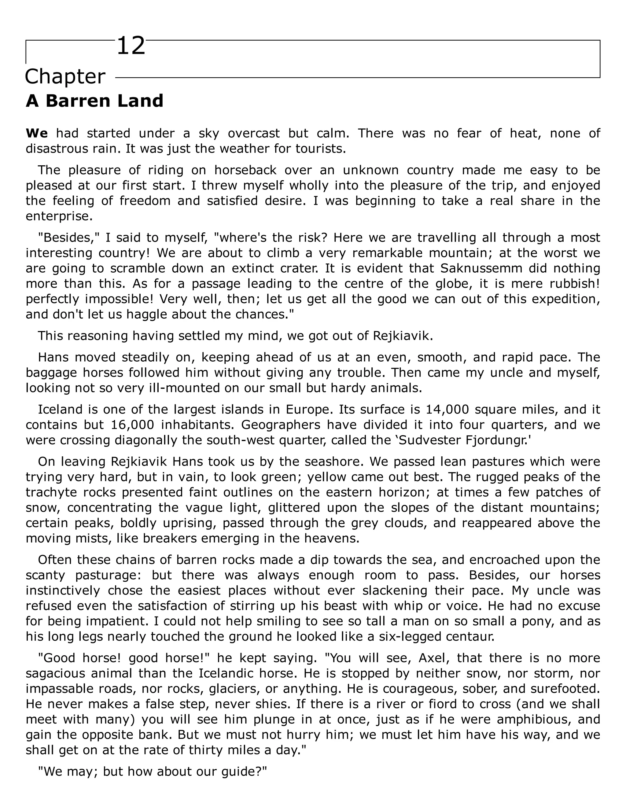 12
Chapter
A Barren Land
We had started under a sky overcast but calm. There was no fear of heat, none of
disastrous rain. It was just the weather for tourists.
The pleasure of riding on horseback over an unknown country made me easy to be
pleased at our first start. I threw myself wholly into the pleasure of the trip, and enjoyed
the feeling of freedom and satisfied desire. I was beginning to take a real share in the
enterprise.
"Besides," I said to myself, "where's the risk? Here we are travelling all through a most
interesting country! We are about to climb a very remarkable mountain; at the worst we
are going to scramble down an extinct crater. It is evident that Saknussemm did nothing
more than this. As for a passage leading to the centre of the globe, it is mere rubbish!
perfectly impossible! Very well, then; let us get all the good we can out of this expedition,
and don't let us haggle about the chances."
This reasoning having settled my mind, we got out of Rejkiavik.
Hans moved steadily on, keeping ahead of us at an even, smooth, and rapid pace. The
baggage horses followed him without giving any trouble. Then came my uncle and myself,
looking not so very ill-mounted on our small but hardy animals.
Iceland is one of the largest islands in Europe. Its surface is 14,000 square miles, and it
contains but 16,000 inhabitants. Geographers have divided it into four quarters, and we
were crossing diagonally the south-west quarter, called the ‘Sudvester Fjordungr.'
On leaving Rejkiavik Hans took us by the seashore. We passed lean pastures which were
trying very hard, but in vain, to look green; yellow came out best. The rugged peaks of the
trachyte rocks presented faint outlines on the eastern horizon; at times a few patches of
snow, concentrating the vague light, glittered upon the slopes of the distant mountains;
certain peaks, boldly uprising, passed through the grey clouds, and reappeared above the
moving mists, like breakers emerging in the heavens.
Often these chains of barren rocks made a dip towards the sea, and encroached upon the
scanty pasturage: but there was always enough room to pass. Besides, our horses
instinctively chose the easiest places without ever slackening their pace. My uncle was
refused even the satisfaction of stirring up his beast with whip or voice. He had no excuse
for being impatient. I could not help smiling to see so tall a man on so small a pony, and as
his long legs nearly touched the ground he looked like a six-legged centaur.
"Good horse! good horse!" he kept saying. "You will see, Axel, that there is no more
sagacious animal than the Icelandic horse. He is stopped by neither snow, nor storm, nor
impassable roads, nor rocks, glaciers, or anything. He is courageous, sober, and surefooted.
He never makes a false step, never shies. If there is a river or fiord to cross (and we shall
meet with many) you will see him plunge in at once, just as if he were amphibious, and
gain the opposite bank. But we must not hurry him; we must let him have his way, and we
shall get on at the rate of thirty miles a day."
"We may; but how about our guide?"
 
