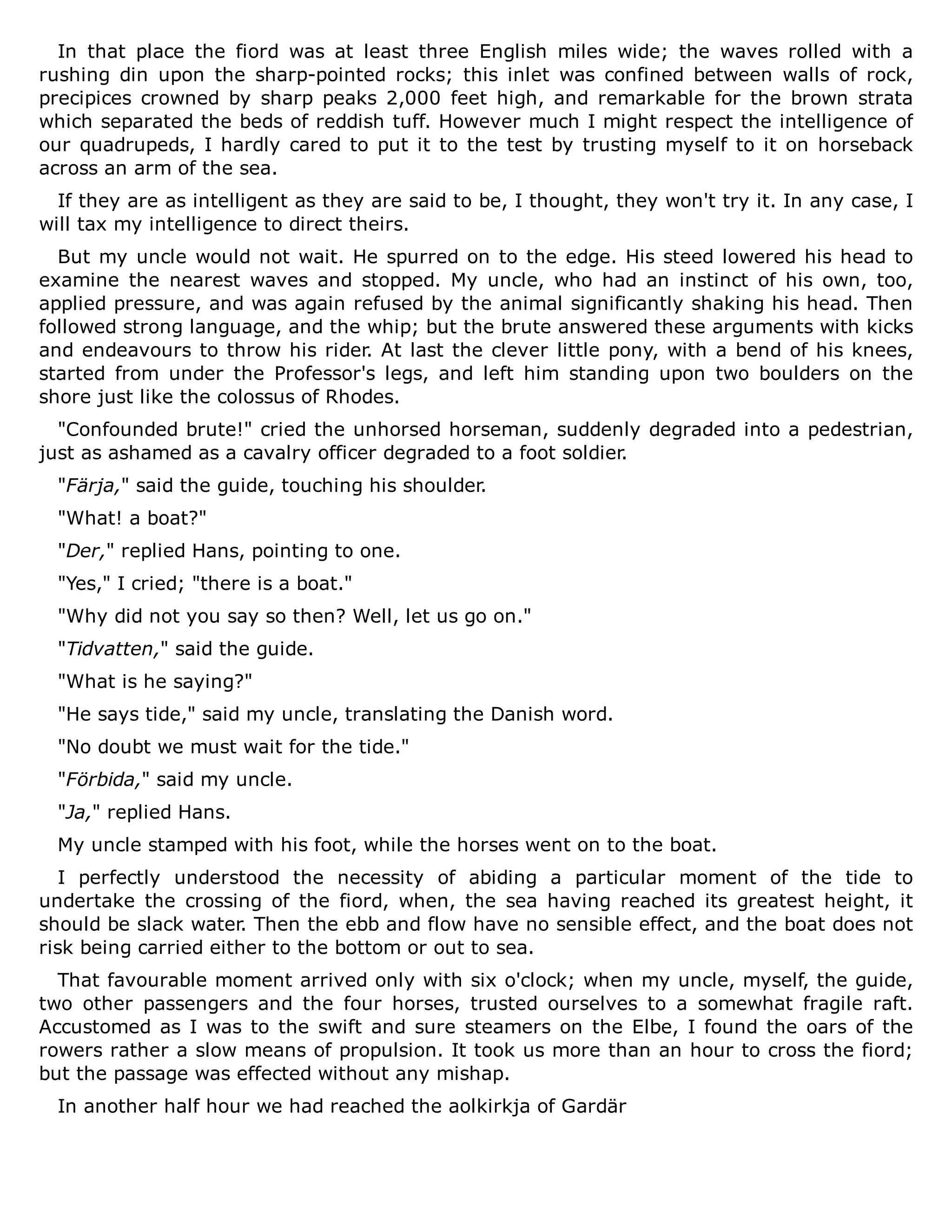 In that place the fiord was at least three English miles wide; the waves rolled with a
rushing din upon the sharp-pointed rocks; this inlet was confined between walls of rock,
precipices crowned by sharp peaks 2,000 feet high, and remarkable for the brown strata
which separated the beds of reddish tuff. However much I might respect the intelligence of
our quadrupeds, I hardly cared to put it to the test by trusting myself to it on horseback
across an arm of the sea.
If they are as intelligent as they are said to be, I thought, they won't try it. In any case, I
will tax my intelligence to direct theirs.
But my uncle would not wait. He spurred on to the edge. His steed lowered his head to
examine the nearest waves and stopped. My uncle, who had an instinct of his own, too,
applied pressure, and was again refused by the animal significantly shaking his head. Then
followed strong language, and the whip; but the brute answered these arguments with kicks
and endeavours to throw his rider. At last the clever little pony, with a bend of his knees,
started from under the Professor's legs, and left him standing upon two boulders on the
shore just like the colossus of Rhodes.
"Confounded brute!" cried the unhorsed horseman, suddenly degraded into a pedestrian,
just as ashamed as a cavalry officer degraded to a foot soldier.
"Färja," said the guide, touching his shoulder.
"What! a boat?"
"Der," replied Hans, pointing to one.
"Yes," I cried; "there is a boat."
"Why did not you say so then? Well, let us go on."
"Tidvatten," said the guide.
"What is he saying?"
"He says tide," said my uncle, translating the Danish word.
"No doubt we must wait for the tide."
"Förbida," said my uncle.
"Ja," replied Hans.
My uncle stamped with his foot, while the horses went on to the boat.
I perfectly understood the necessity of abiding a particular moment of the tide to
undertake the crossing of the fiord, when, the sea having reached its greatest height, it
should be slack water. Then the ebb and flow have no sensible effect, and the boat does not
risk being carried either to the bottom or out to sea.
That favourable moment arrived only with six o'clock; when my uncle, myself, the guide,
two other passengers and the four horses, trusted ourselves to a somewhat fragile raft.
Accustomed as I was to the swift and sure steamers on the Elbe, I found the oars of the
rowers rather a slow means of propulsion. It took us more than an hour to cross the fiord;
but the passage was effected without any mishap.
In another half hour we had reached the aolkirkja of Gardär
 