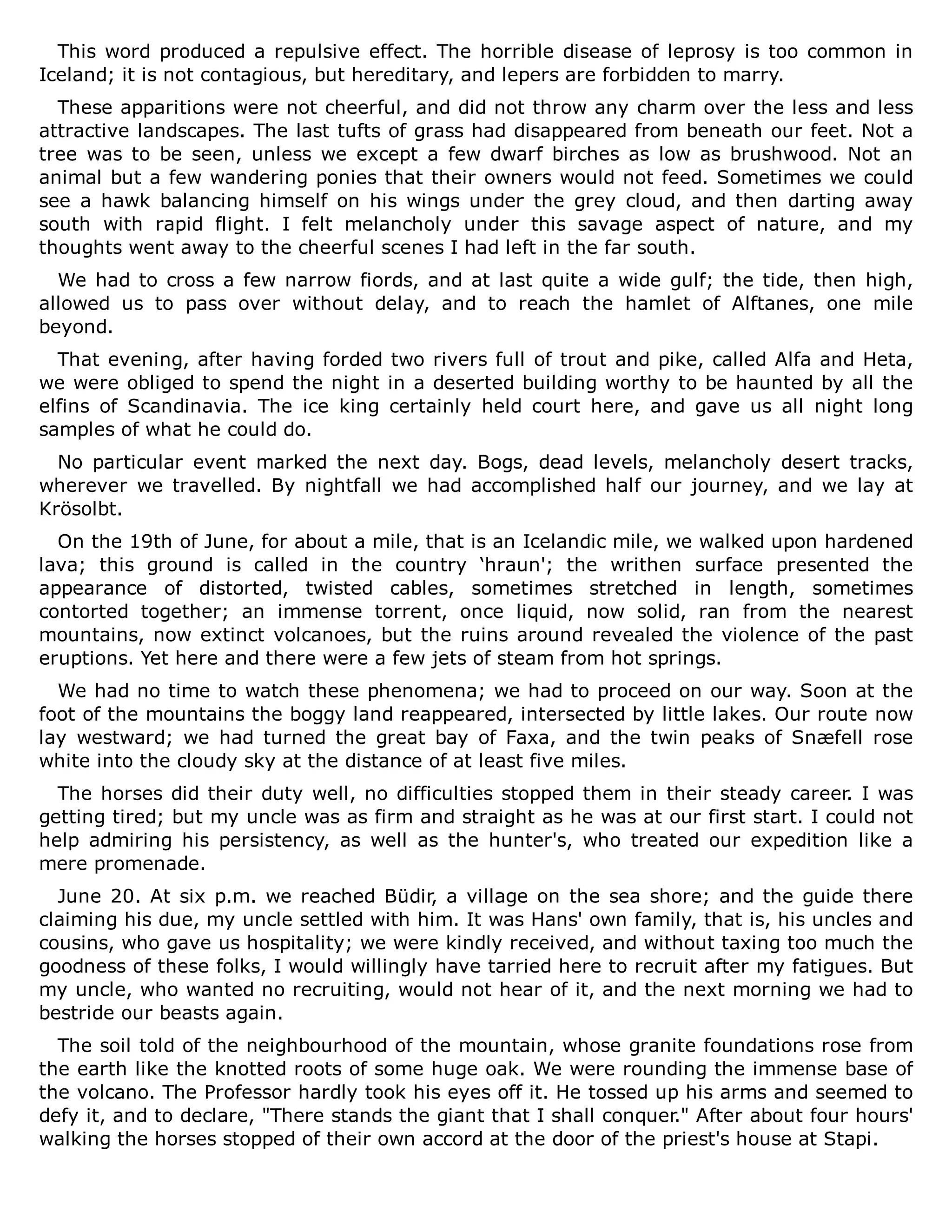 This word produced a repulsive effect. The horrible disease of leprosy is too common in
Iceland; it is not contagious, but hereditary, and lepers are forbidden to marry.
These apparitions were not cheerful, and did not throw any charm over the less and less
attractive landscapes. The last tufts of grass had disappeared from beneath our feet. Not a
tree was to be seen, unless we except a few dwarf birches as low as brushwood. Not an
animal but a few wandering ponies that their owners would not feed. Sometimes we could
see a hawk balancing himself on his wings under the grey cloud, and then darting away
south with rapid flight. I felt melancholy under this savage aspect of nature, and my
thoughts went away to the cheerful scenes I had left in the far south.
We had to cross a few narrow fiords, and at last quite a wide gulf; the tide, then high,
allowed us to pass over without delay, and to reach the hamlet of Alftanes, one mile
beyond.
That evening, after having forded two rivers full of trout and pike, called Alfa and Heta,
we were obliged to spend the night in a deserted building worthy to be haunted by all the
elfins of Scandinavia. The ice king certainly held court here, and gave us all night long
samples of what he could do.
No particular event marked the next day. Bogs, dead levels, melancholy desert tracks,
wherever we travelled. By nightfall we had accomplished half our journey, and we lay at
Krösolbt.
On the 19th of June, for about a mile, that is an Icelandic mile, we walked upon hardened
lava; this ground is called in the country ‘hraun'; the writhen surface presented the
appearance of distorted, twisted cables, sometimes stretched in length, sometimes
contorted together; an immense torrent, once liquid, now solid, ran from the nearest
mountains, now extinct volcanoes, but the ruins around revealed the violence of the past
eruptions. Yet here and there were a few jets of steam from hot springs.
We had no time to watch these phenomena; we had to proceed on our way. Soon at the
foot of the mountains the boggy land reappeared, intersected by little lakes. Our route now
lay westward; we had turned the great bay of Faxa, and the twin peaks of Snæfell rose
white into the cloudy sky at the distance of at least five miles.
The horses did their duty well, no difficulties stopped them in their steady career. I was
getting tired; but my uncle was as firm and straight as he was at our first start. I could not
help admiring his persistency, as well as the hunter's, who treated our expedition like a
mere promenade.
June 20. At six p.m. we reached Büdir, a village on the sea shore; and the guide there
claiming his due, my uncle settled with him. It was Hans' own family, that is, his uncles and
cousins, who gave us hospitality; we were kindly received, and without taxing too much the
goodness of these folks, I would willingly have tarried here to recruit after my fatigues. But
my uncle, who wanted no recruiting, would not hear of it, and the next morning we had to
bestride our beasts again.
The soil told of the neighbourhood of the mountain, whose granite foundations rose from
the earth like the knotted roots of some huge oak. We were rounding the immense base of
the volcano. The Professor hardly took his eyes off it. He tossed up his arms and seemed to
defy it, and to declare, "There stands the giant that I shall conquer." After about four hours'
walking the horses stopped of their own accord at the door of the priest's house at Stapi.
 