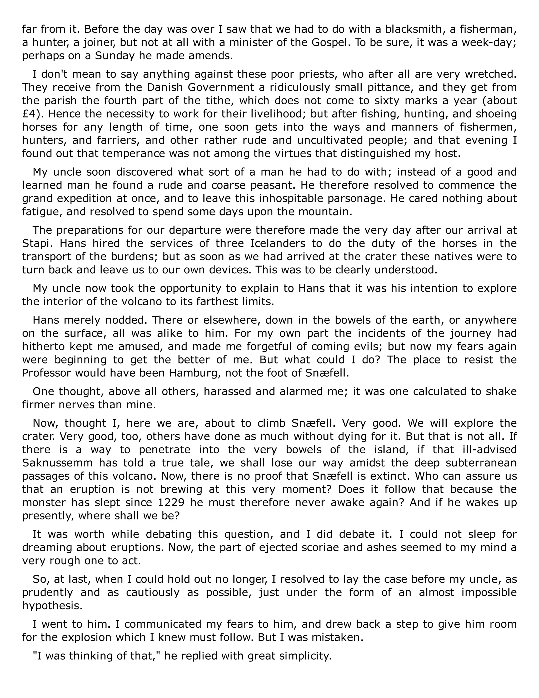 far from it. Before the day was over I saw that we had to do with a blacksmith, a fisherman,
a hunter, a joiner, but not at all with a minister of the Gospel. To be sure, it was a week-day;
perhaps on a Sunday he made amends.
I don't mean to say anything against these poor priests, who after all are very wretched.
They receive from the Danish Government a ridiculously small pittance, and they get from
the parish the fourth part of the tithe, which does not come to sixty marks a year (about
£4). Hence the necessity to work for their livelihood; but after fishing, hunting, and shoeing
horses for any length of time, one soon gets into the ways and manners of fishermen,
hunters, and farriers, and other rather rude and uncultivated people; and that evening I
found out that temperance was not among the virtues that distinguished my host.
My uncle soon discovered what sort of a man he had to do with; instead of a good and
learned man he found a rude and coarse peasant. He therefore resolved to commence the
grand expedition at once, and to leave this inhospitable parsonage. He cared nothing about
fatigue, and resolved to spend some days upon the mountain.
The preparations for our departure were therefore made the very day after our arrival at
Stapi. Hans hired the services of three Icelanders to do the duty of the horses in the
transport of the burdens; but as soon as we had arrived at the crater these natives were to
turn back and leave us to our own devices. This was to be clearly understood.
My uncle now took the opportunity to explain to Hans that it was his intention to explore
the interior of the volcano to its farthest limits.
Hans merely nodded. There or elsewhere, down in the bowels of the earth, or anywhere
on the surface, all was alike to him. For my own part the incidents of the journey had
hitherto kept me amused, and made me forgetful of coming evils; but now my fears again
were beginning to get the better of me. But what could I do? The place to resist the
Professor would have been Hamburg, not the foot of Snæfell.
One thought, above all others, harassed and alarmed me; it was one calculated to shake
firmer nerves than mine.
Now, thought I, here we are, about to climb Snæfell. Very good. We will explore the
crater. Very good, too, others have done as much without dying for it. But that is not all. If
there is a way to penetrate into the very bowels of the island, if that ill-advised
Saknussemm has told a true tale, we shall lose our way amidst the deep subterranean
passages of this volcano. Now, there is no proof that Snæfell is extinct. Who can assure us
that an eruption is not brewing at this very moment? Does it follow that because the
monster has slept since 1229 he must therefore never awake again? And if he wakes up
presently, where shall we be?
It was worth while debating this question, and I did debate it. I could not sleep for
dreaming about eruptions. Now, the part of ejected scoriae and ashes seemed to my mind a
very rough one to act.
So, at last, when I could hold out no longer, I resolved to lay the case before my uncle, as
prudently and as cautiously as possible, just under the form of an almost impossible
hypothesis.
I went to him. I communicated my fears to him, and drew back a step to give him room
for the explosion which I knew must follow. But I was mistaken.
"I was thinking of that," he replied with great simplicity.
 
