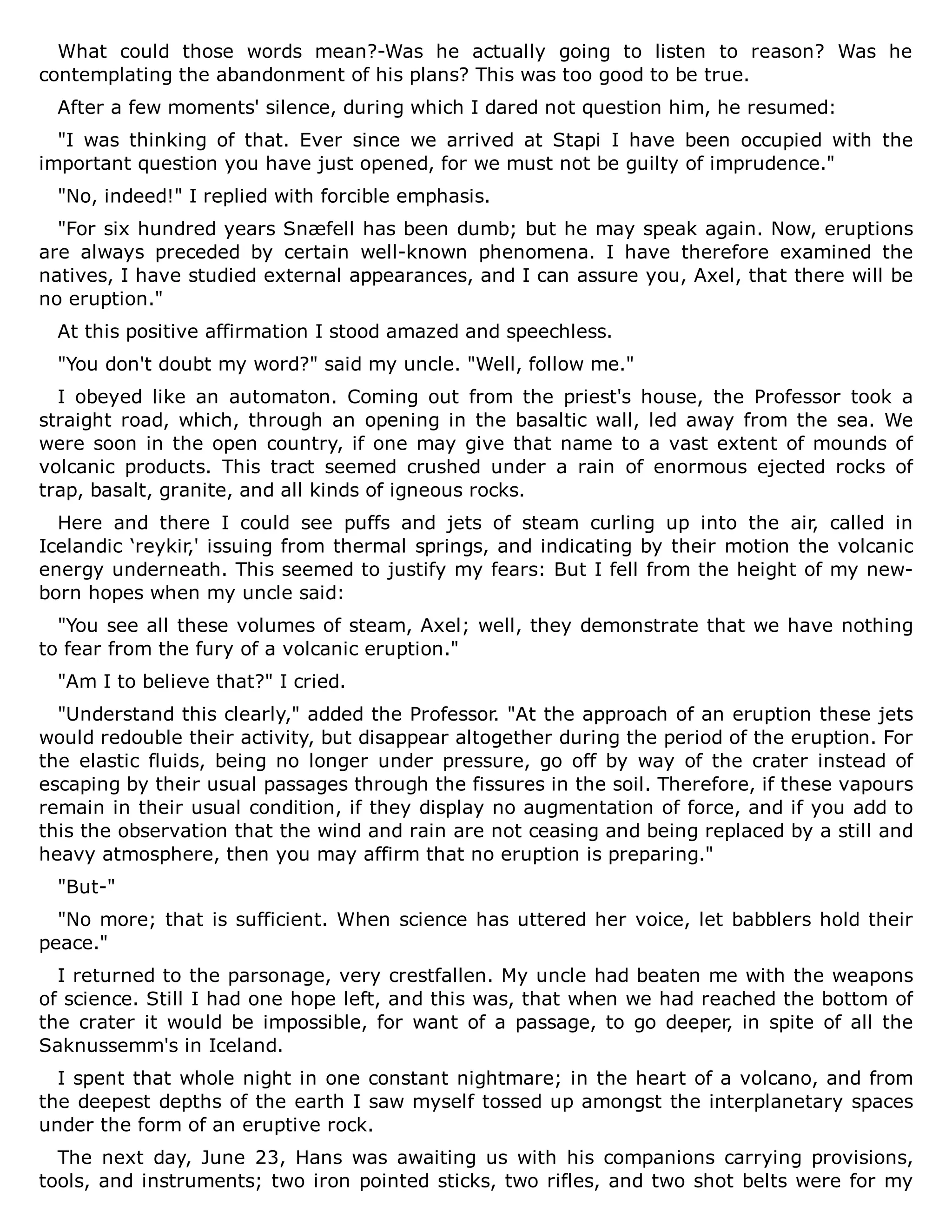 What could those words mean?-Was he actually going to listen to reason? Was he
contemplating the abandonment of his plans? This was too good to be true.
After a few moments' silence, during which I dared not question him, he resumed:
"I was thinking of that. Ever since we arrived at Stapi I have been occupied with the
important question you have just opened, for we must not be guilty of imprudence."
"No, indeed!" I replied with forcible emphasis.
"For six hundred years Snæfell has been dumb; but he may speak again. Now, eruptions
are always preceded by certain well-known phenomena. I have therefore examined the
natives, I have studied external appearances, and I can assure you, Axel, that there will be
no eruption."
At this positive affirmation I stood amazed and speechless.
"You don't doubt my word?" said my uncle. "Well, follow me."
I obeyed like an automaton. Coming out from the priest's house, the Professor took a
straight road, which, through an opening in the basaltic wall, led away from the sea. We
were soon in the open country, if one may give that name to a vast extent of mounds of
volcanic products. This tract seemed crushed under a rain of enormous ejected rocks of
trap, basalt, granite, and all kinds of igneous rocks.
Here and there I could see puffs and jets of steam curling up into the air, called in
Icelandic ‘reykir,' issuing from thermal springs, and indicating by their motion the volcanic
energy underneath. This seemed to justify my fears: But I fell from the height of my new-
born hopes when my uncle said:
"You see all these volumes of steam, Axel; well, they demonstrate that we have nothing
to fear from the fury of a volcanic eruption."
"Am I to believe that?" I cried.
"Understand this clearly," added the Professor. "At the approach of an eruption these jets
would redouble their activity, but disappear altogether during the period of the eruption. For
the elastic fluids, being no longer under pressure, go off by way of the crater instead of
escaping by their usual passages through the fissures in the soil. Therefore, if these vapours
remain in their usual condition, if they display no augmentation of force, and if you add to
this the observation that the wind and rain are not ceasing and being replaced by a still and
heavy atmosphere, then you may affirm that no eruption is preparing."
"But-"
"No more; that is sufficient. When science has uttered her voice, let babblers hold their
peace."
I returned to the parsonage, very crestfallen. My uncle had beaten me with the weapons
of science. Still I had one hope left, and this was, that when we had reached the bottom of
the crater it would be impossible, for want of a passage, to go deeper, in spite of all the
Saknussemm's in Iceland.
I spent that whole night in one constant nightmare; in the heart of a volcano, and from
the deepest depths of the earth I saw myself tossed up amongst the interplanetary spaces
under the form of an eruptive rock.
The next day, June 23, Hans was awaiting us with his companions carrying provisions,
tools, and instruments; two iron pointed sticks, two rifles, and two shot belts were for my
 