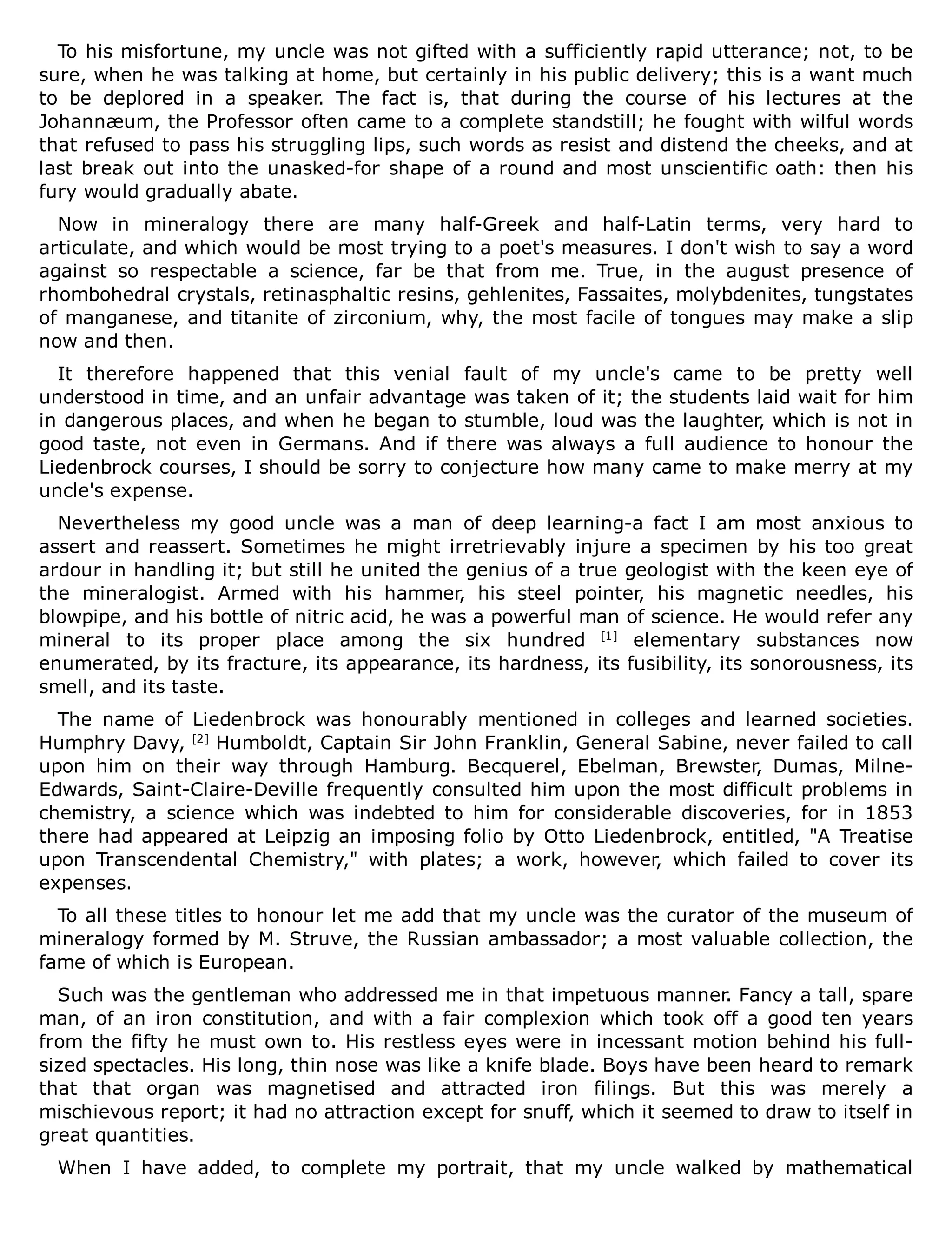 To his misfortune, my uncle was not gifted with a sufficiently rapid utterance; not, to be
sure, when he was talking at home, but certainly in his public delivery; this is a want much
to be deplored in a speaker. The fact is, that during the course of his lectures at the
Johannæum, the Professor often came to a complete standstill; he fought with wilful words
that refused to pass his struggling lips, such words as resist and distend the cheeks, and at
last break out into the unasked-for shape of a round and most unscientific oath: then his
fury would gradually abate.
Now in mineralogy there are many half-Greek and half-Latin terms, very hard to
articulate, and which would be most trying to a poet's measures. I don't wish to say a word
against so respectable a science, far be that from me. True, in the august presence of
rhombohedral crystals, retinasphaltic resins, gehlenites, Fassaites, molybdenites, tungstates
of manganese, and titanite of zirconium, why, the most facile of tongues may make a slip
now and then.
It therefore happened that this venial fault of my uncle's came to be pretty well
understood in time, and an unfair advantage was taken of it; the students laid wait for him
in dangerous places, and when he began to stumble, loud was the laughter, which is not in
good taste, not even in Germans. And if there was always a full audience to honour the
Liedenbrock courses, I should be sorry to conjecture how many came to make merry at my
uncle's expense.
Nevertheless my good uncle was a man of deep learning-a fact I am most anxious to
assert and reassert. Sometimes he might irretrievably injure a specimen by his too great
ardour in handling it; but still he united the genius of a true geologist with the keen eye of
the mineralogist. Armed with his hammer, his steel pointer, his magnetic needles, his
blowpipe, and his bottle of nitric acid, he was a powerful man of science. He would refer any
mineral to its proper place among the six hundred [1]
elementary substances now
enumerated, by its fracture, its appearance, its hardness, its fusibility, its sonorousness, its
smell, and its taste.
The name of Liedenbrock was honourably mentioned in colleges and learned societies.
Humphry Davy, [2]
Humboldt, Captain Sir John Franklin, General Sabine, never failed to call
upon him on their way through Hamburg. Becquerel, Ebelman, Brewster, Dumas, Milne-
Edwards, Saint-Claire-Deville frequently consulted him upon the most difficult problems in
chemistry, a science which was indebted to him for considerable discoveries, for in 1853
there had appeared at Leipzig an imposing folio by Otto Liedenbrock, entitled, "A Treatise
upon Transcendental Chemistry," with plates; a work, however, which failed to cover its
expenses.
To all these titles to honour let me add that my uncle was the curator of the museum of
mineralogy formed by M. Struve, the Russian ambassador; a most valuable collection, the
fame of which is European.
Such was the gentleman who addressed me in that impetuous manner. Fancy a tall, spare
man, of an iron constitution, and with a fair complexion which took off a good ten years
from the fifty he must own to. His restless eyes were in incessant motion behind his full-
sized spectacles. His long, thin nose was like a knife blade. Boys have been heard to remark
that that organ was magnetised and attracted iron filings. But this was merely a
mischievous report; it had no attraction except for snuff, which it seemed to draw to itself in
great quantities.
When I have added, to complete my portrait, that my uncle walked by mathematical
 