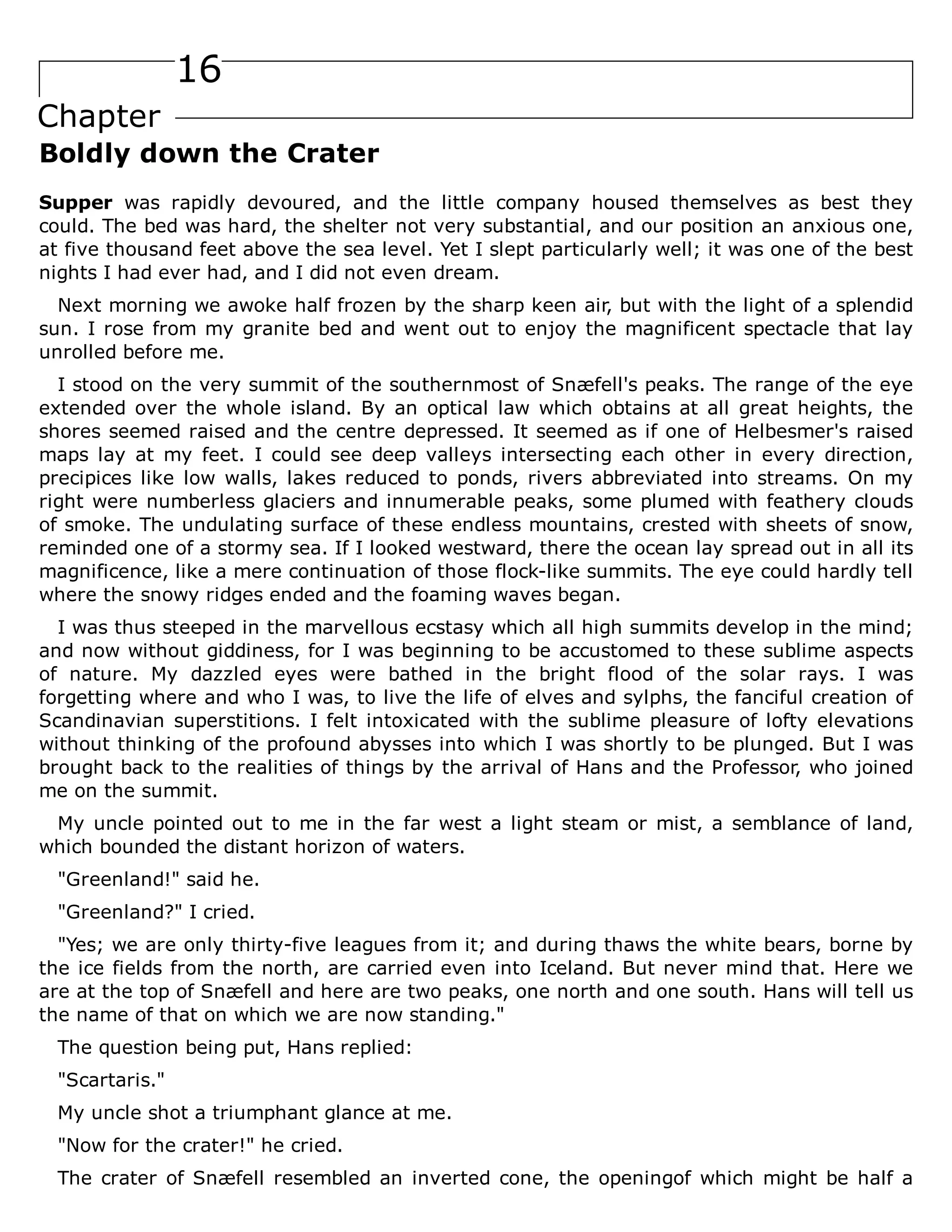 16
Chapter
Boldly down the Crater
Supper was rapidly devoured, and the little company housed themselves as best they
could. The bed was hard, the shelter not very substantial, and our position an anxious one,
at five thousand feet above the sea level. Yet I slept particularly well; it was one of the best
nights I had ever had, and I did not even dream.
Next morning we awoke half frozen by the sharp keen air, but with the light of a splendid
sun. I rose from my granite bed and went out to enjoy the magnificent spectacle that lay
unrolled before me.
I stood on the very summit of the southernmost of Snæfell's peaks. The range of the eye
extended over the whole island. By an optical law which obtains at all great heights, the
shores seemed raised and the centre depressed. It seemed as if one of Helbesmer's raised
maps lay at my feet. I could see deep valleys intersecting each other in every direction,
precipices like low walls, lakes reduced to ponds, rivers abbreviated into streams. On my
right were numberless glaciers and innumerable peaks, some plumed with feathery clouds
of smoke. The undulating surface of these endless mountains, crested with sheets of snow,
reminded one of a stormy sea. If I looked westward, there the ocean lay spread out in all its
magnificence, like a mere continuation of those flock-like summits. The eye could hardly tell
where the snowy ridges ended and the foaming waves began.
I was thus steeped in the marvellous ecstasy which all high summits develop in the mind;
and now without giddiness, for I was beginning to be accustomed to these sublime aspects
of nature. My dazzled eyes were bathed in the bright flood of the solar rays. I was
forgetting where and who I was, to live the life of elves and sylphs, the fanciful creation of
Scandinavian superstitions. I felt intoxicated with the sublime pleasure of lofty elevations
without thinking of the profound abysses into which I was shortly to be plunged. But I was
brought back to the realities of things by the arrival of Hans and the Professor, who joined
me on the summit.
My uncle pointed out to me in the far west a light steam or mist, a semblance of land,
which bounded the distant horizon of waters.
"Greenland!" said he.
"Greenland?" I cried.
"Yes; we are only thirty-five leagues from it; and during thaws the white bears, borne by
the ice fields from the north, are carried even into Iceland. But never mind that. Here we
are at the top of Snæfell and here are two peaks, one north and one south. Hans will tell us
the name of that on which we are now standing."
The question being put, Hans replied:
"Scartaris."
My uncle shot a triumphant glance at me.
"Now for the crater!" he cried.
The crater of Snæfell resembled an inverted cone, the openingof which might be half a
 
