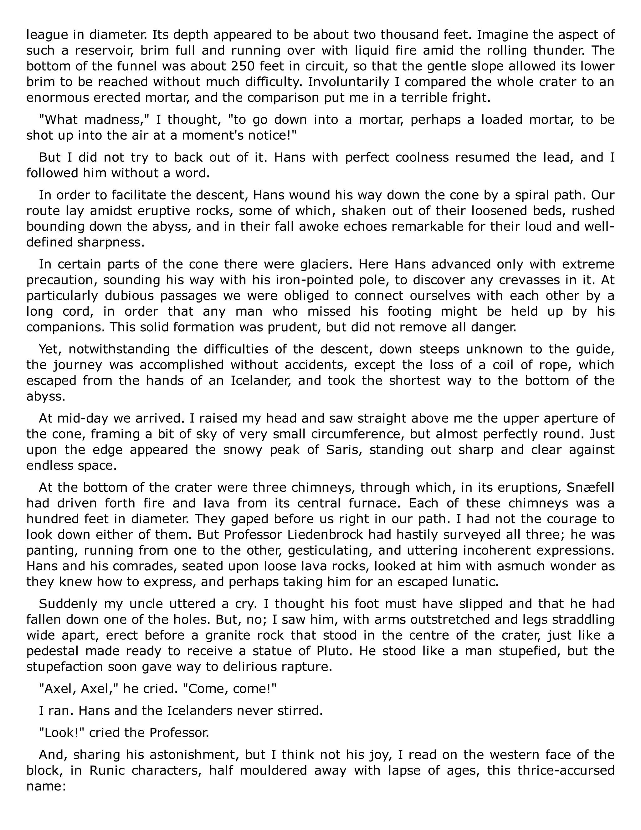 league in diameter. Its depth appeared to be about two thousand feet. Imagine the aspect of
such a reservoir, brim full and running over with liquid fire amid the rolling thunder. The
bottom of the funnel was about 250 feet in circuit, so that the gentle slope allowed its lower
brim to be reached without much difficulty. Involuntarily I compared the whole crater to an
enormous erected mortar, and the comparison put me in a terrible fright.
"What madness," I thought, "to go down into a mortar, perhaps a loaded mortar, to be
shot up into the air at a moment's notice!"
But I did not try to back out of it. Hans with perfect coolness resumed the lead, and I
followed him without a word.
In order to facilitate the descent, Hans wound his way down the cone by a spiral path. Our
route lay amidst eruptive rocks, some of which, shaken out of their loosened beds, rushed
bounding down the abyss, and in their fall awoke echoes remarkable for their loud and well-
defined sharpness.
In certain parts of the cone there were glaciers. Here Hans advanced only with extreme
precaution, sounding his way with his iron-pointed pole, to discover any crevasses in it. At
particularly dubious passages we were obliged to connect ourselves with each other by a
long cord, in order that any man who missed his footing might be held up by his
companions. This solid formation was prudent, but did not remove all danger.
Yet, notwithstanding the difficulties of the descent, down steeps unknown to the guide,
the journey was accomplished without accidents, except the loss of a coil of rope, which
escaped from the hands of an Icelander, and took the shortest way to the bottom of the
abyss.
At mid-day we arrived. I raised my head and saw straight above me the upper aperture of
the cone, framing a bit of sky of very small circumference, but almost perfectly round. Just
upon the edge appeared the snowy peak of Saris, standing out sharp and clear against
endless space.
At the bottom of the crater were three chimneys, through which, in its eruptions, Snæfell
had driven forth fire and lava from its central furnace. Each of these chimneys was a
hundred feet in diameter. They gaped before us right in our path. I had not the courage to
look down either of them. But Professor Liedenbrock had hastily surveyed all three; he was
panting, running from one to the other, gesticulating, and uttering incoherent expressions.
Hans and his comrades, seated upon loose lava rocks, looked at him with asmuch wonder as
they knew how to express, and perhaps taking him for an escaped lunatic.
Suddenly my uncle uttered a cry. I thought his foot must have slipped and that he had
fallen down one of the holes. But, no; I saw him, with arms outstretched and legs straddling
wide apart, erect before a granite rock that stood in the centre of the crater, just like a
pedestal made ready to receive a statue of Pluto. He stood like a man stupefied, but the
stupefaction soon gave way to delirious rapture.
"Axel, Axel," he cried. "Come, come!"
I ran. Hans and the Icelanders never stirred.
"Look!" cried the Professor.
And, sharing his astonishment, but I think not his joy, I read on the western face of the
block, in Runic characters, half mouldered away with lapse of ages, this thrice-accursed
name:
 