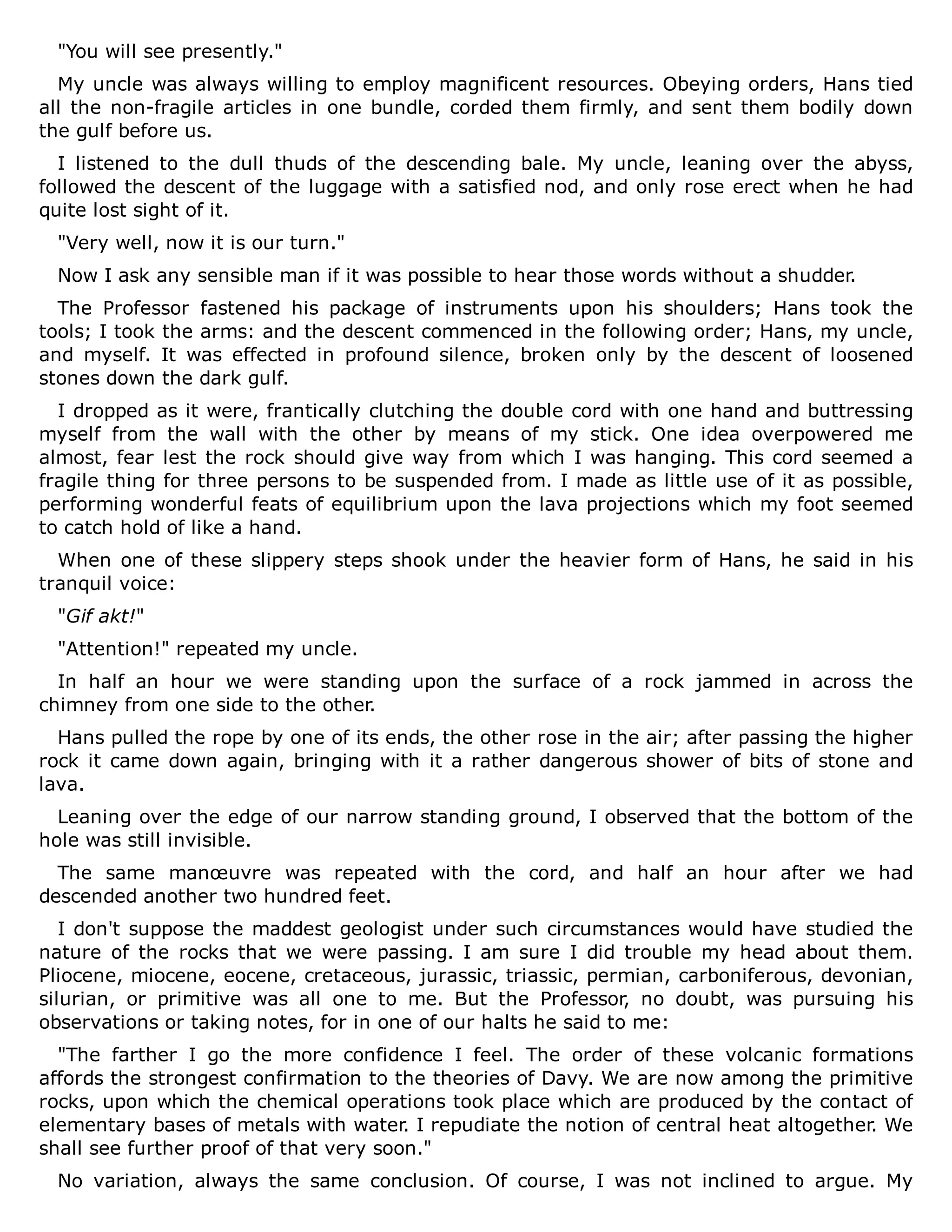 "You will see presently."
My uncle was always willing to employ magnificent resources. Obeying orders, Hans tied
all the non-fragile articles in one bundle, corded them firmly, and sent them bodily down
the gulf before us.
I listened to the dull thuds of the descending bale. My uncle, leaning over the abyss,
followed the descent of the luggage with a satisfied nod, and only rose erect when he had
quite lost sight of it.
"Very well, now it is our turn."
Now I ask any sensible man if it was possible to hear those words without a shudder.
The Professor fastened his package of instruments upon his shoulders; Hans took the
tools; I took the arms: and the descent commenced in the following order; Hans, my uncle,
and myself. It was effected in profound silence, broken only by the descent of loosened
stones down the dark gulf.
I dropped as it were, frantically clutching the double cord with one hand and buttressing
myself from the wall with the other by means of my stick. One idea overpowered me
almost, fear lest the rock should give way from which I was hanging. This cord seemed a
fragile thing for three persons to be suspended from. I made as little use of it as possible,
performing wonderful feats of equilibrium upon the lava projections which my foot seemed
to catch hold of like a hand.
When one of these slippery steps shook under the heavier form of Hans, he said in his
tranquil voice:
"Gif akt!"
"Attention!" repeated my uncle.
In half an hour we were standing upon the surface of a rock jammed in across the
chimney from one side to the other.
Hans pulled the rope by one of its ends, the other rose in the air; after passing the higher
rock it came down again, bringing with it a rather dangerous shower of bits of stone and
lava.
Leaning over the edge of our narrow standing ground, I observed that the bottom of the
hole was still invisible.
The same manœuvre was repeated with the cord, and half an hour after we had
descended another two hundred feet.
I don't suppose the maddest geologist under such circumstances would have studied the
nature of the rocks that we were passing. I am sure I did trouble my head about them.
Pliocene, miocene, eocene, cretaceous, jurassic, triassic, permian, carboniferous, devonian,
silurian, or primitive was all one to me. But the Professor, no doubt, was pursuing his
observations or taking notes, for in one of our halts he said to me:
"The farther I go the more confidence I feel. The order of these volcanic formations
affords the strongest confirmation to the theories of Davy. We are now among the primitive
rocks, upon which the chemical operations took place which are produced by the contact of
elementary bases of metals with water. I repudiate the notion of central heat altogether. We
shall see further proof of that very soon."
No variation, always the same conclusion. Of course, I was not inclined to argue. My
 