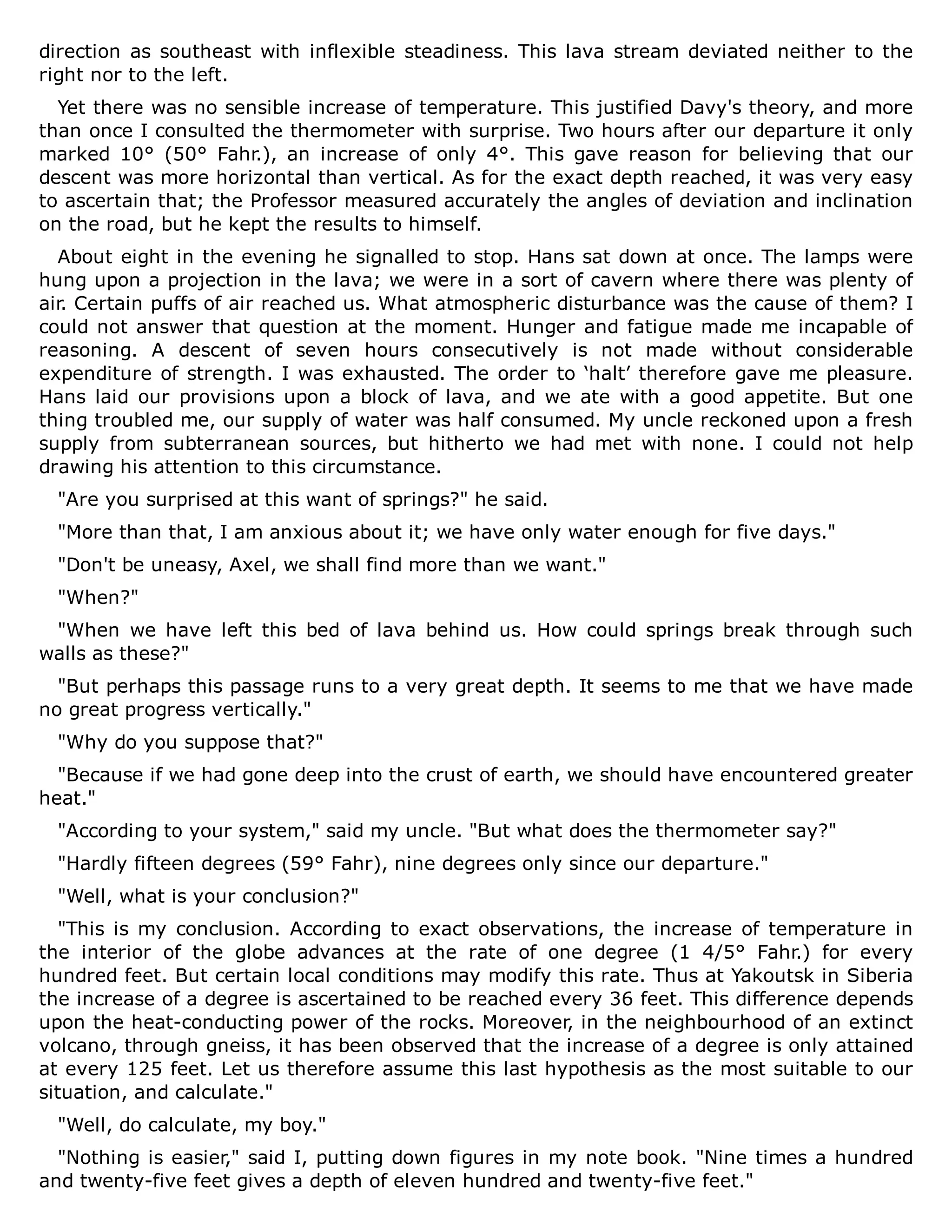 direction as southeast with inflexible steadiness. This lava stream deviated neither to the
right nor to the left.
Yet there was no sensible increase of temperature. This justified Davy's theory, and more
than once I consulted the thermometer with surprise. Two hours after our departure it only
marked 10° (50° Fahr.), an increase of only 4°. This gave reason for believing that our
descent was more horizontal than vertical. As for the exact depth reached, it was very easy
to ascertain that; the Professor measured accurately the angles of deviation and inclination
on the road, but he kept the results to himself.
About eight in the evening he signalled to stop. Hans sat down at once. The lamps were
hung upon a projection in the lava; we were in a sort of cavern where there was plenty of
air. Certain puffs of air reached us. What atmospheric disturbance was the cause of them? I
could not answer that question at the moment. Hunger and fatigue made me incapable of
reasoning. A descent of seven hours consecutively is not made without considerable
expenditure of strength. I was exhausted. The order to ‘halt’ therefore gave me pleasure.
Hans laid our provisions upon a block of lava, and we ate with a good appetite. But one
thing troubled me, our supply of water was half consumed. My uncle reckoned upon a fresh
supply from subterranean sources, but hitherto we had met with none. I could not help
drawing his attention to this circumstance.
"Are you surprised at this want of springs?" he said.
"More than that, I am anxious about it; we have only water enough for five days."
"Don't be uneasy, Axel, we shall find more than we want."
"When?"
"When we have left this bed of lava behind us. How could springs break through such
walls as these?"
"But perhaps this passage runs to a very great depth. It seems to me that we have made
no great progress vertically."
"Why do you suppose that?"
"Because if we had gone deep into the crust of earth, we should have encountered greater
heat."
"According to your system," said my uncle. "But what does the thermometer say?"
"Hardly fifteen degrees (59° Fahr), nine degrees only since our departure."
"Well, what is your conclusion?"
"This is my conclusion. According to exact observations, the increase of temperature in
the interior of the globe advances at the rate of one degree (1 4/5° Fahr.) for every
hundred feet. But certain local conditions may modify this rate. Thus at Yakoutsk in Siberia
the increase of a degree is ascertained to be reached every 36 feet. This difference depends
upon the heat-conducting power of the rocks. Moreover, in the neighbourhood of an extinct
volcano, through gneiss, it has been observed that the increase of a degree is only attained
at every 125 feet. Let us therefore assume this last hypothesis as the most suitable to our
situation, and calculate."
"Well, do calculate, my boy."
"Nothing is easier," said I, putting down figures in my note book. "Nine times a hundred
and twenty-five feet gives a depth of eleven hundred and twenty-five feet."
 