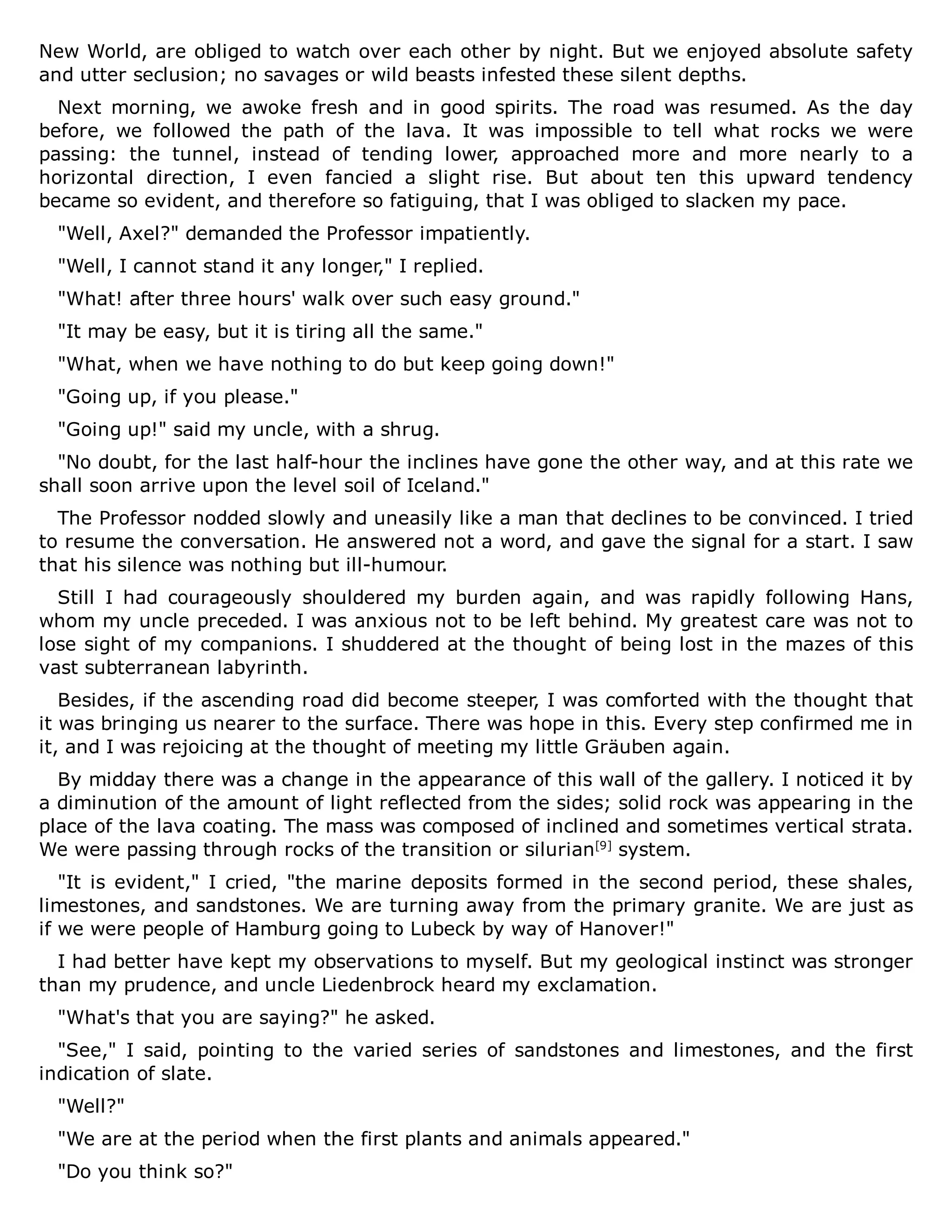 New World, are obliged to watch over each other by night. But we enjoyed absolute safety
and utter seclusion; no savages or wild beasts infested these silent depths.
Next morning, we awoke fresh and in good spirits. The road was resumed. As the day
before, we followed the path of the lava. It was impossible to tell what rocks we were
passing: the tunnel, instead of tending lower, approached more and more nearly to a
horizontal direction, I even fancied a slight rise. But about ten this upward tendency
became so evident, and therefore so fatiguing, that I was obliged to slacken my pace.
"Well, Axel?" demanded the Professor impatiently.
"Well, I cannot stand it any longer," I replied.
"What! after three hours' walk over such easy ground."
"It may be easy, but it is tiring all the same."
"What, when we have nothing to do but keep going down!"
"Going up, if you please."
"Going up!" said my uncle, with a shrug.
"No doubt, for the last half-hour the inclines have gone the other way, and at this rate we
shall soon arrive upon the level soil of Iceland."
The Professor nodded slowly and uneasily like a man that declines to be convinced. I tried
to resume the conversation. He answered not a word, and gave the signal for a start. I saw
that his silence was nothing but ill-humour.
Still I had courageously shouldered my burden again, and was rapidly following Hans,
whom my uncle preceded. I was anxious not to be left behind. My greatest care was not to
lose sight of my companions. I shuddered at the thought of being lost in the mazes of this
vast subterranean labyrinth.
Besides, if the ascending road did become steeper, I was comforted with the thought that
it was bringing us nearer to the surface. There was hope in this. Every step confirmed me in
it, and I was rejoicing at the thought of meeting my little Gräuben again.
By midday there was a change in the appearance of this wall of the gallery. I noticed it by
a diminution of the amount of light reflected from the sides; solid rock was appearing in the
place of the lava coating. The mass was composed of inclined and sometimes vertical strata.
We were passing through rocks of the transition or silurian[9]
system.
"It is evident," I cried, "the marine deposits formed in the second period, these shales,
limestones, and sandstones. We are turning away from the primary granite. We are just as
if we were people of Hamburg going to Lubeck by way of Hanover!"
I had better have kept my observations to myself. But my geological instinct was stronger
than my prudence, and uncle Liedenbrock heard my exclamation.
"What's that you are saying?" he asked.
"See," I said, pointing to the varied series of sandstones and limestones, and the first
indication of slate.
"Well?"
"We are at the period when the first plants and animals appeared."
"Do you think so?"
 