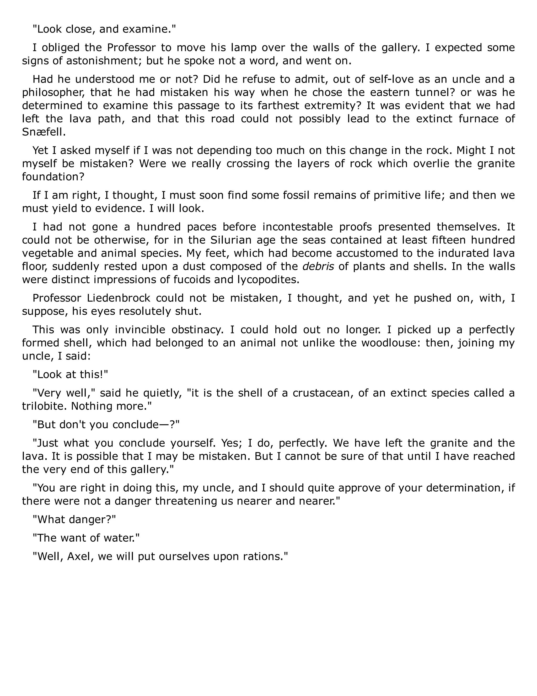 "Look close, and examine."
I obliged the Professor to move his lamp over the walls of the gallery. I expected some
signs of astonishment; but he spoke not a word, and went on.
Had he understood me or not? Did he refuse to admit, out of self-love as an uncle and a
philosopher, that he had mistaken his way when he chose the eastern tunnel? or was he
determined to examine this passage to its farthest extremity? It was evident that we had
left the lava path, and that this road could not possibly lead to the extinct furnace of
Snæfell.
Yet I asked myself if I was not depending too much on this change in the rock. Might I not
myself be mistaken? Were we really crossing the layers of rock which overlie the granite
foundation?
If I am right, I thought, I must soon find some fossil remains of primitive life; and then we
must yield to evidence. I will look.
I had not gone a hundred paces before incontestable proofs presented themselves. It
could not be otherwise, for in the Silurian age the seas contained at least fifteen hundred
vegetable and animal species. My feet, which had become accustomed to the indurated lava
floor, suddenly rested upon a dust composed of the debris of plants and shells. In the walls
were distinct impressions of fucoids and lycopodites.
Professor Liedenbrock could not be mistaken, I thought, and yet he pushed on, with, I
suppose, his eyes resolutely shut.
This was only invincible obstinacy. I could hold out no longer. I picked up a perfectly
formed shell, which had belonged to an animal not unlike the woodlouse: then, joining my
uncle, I said:
"Look at this!"
"Very well," said he quietly, "it is the shell of a crustacean, of an extinct species called a
trilobite. Nothing more."
"But don't you conclude—?"
"Just what you conclude yourself. Yes; I do, perfectly. We have left the granite and the
lava. It is possible that I may be mistaken. But I cannot be sure of that until I have reached
the very end of this gallery."
"You are right in doing this, my uncle, and I should quite approve of your determination, if
there were not a danger threatening us nearer and nearer."
"What danger?"
"The want of water."
"Well, Axel, we will put ourselves upon rations."
 