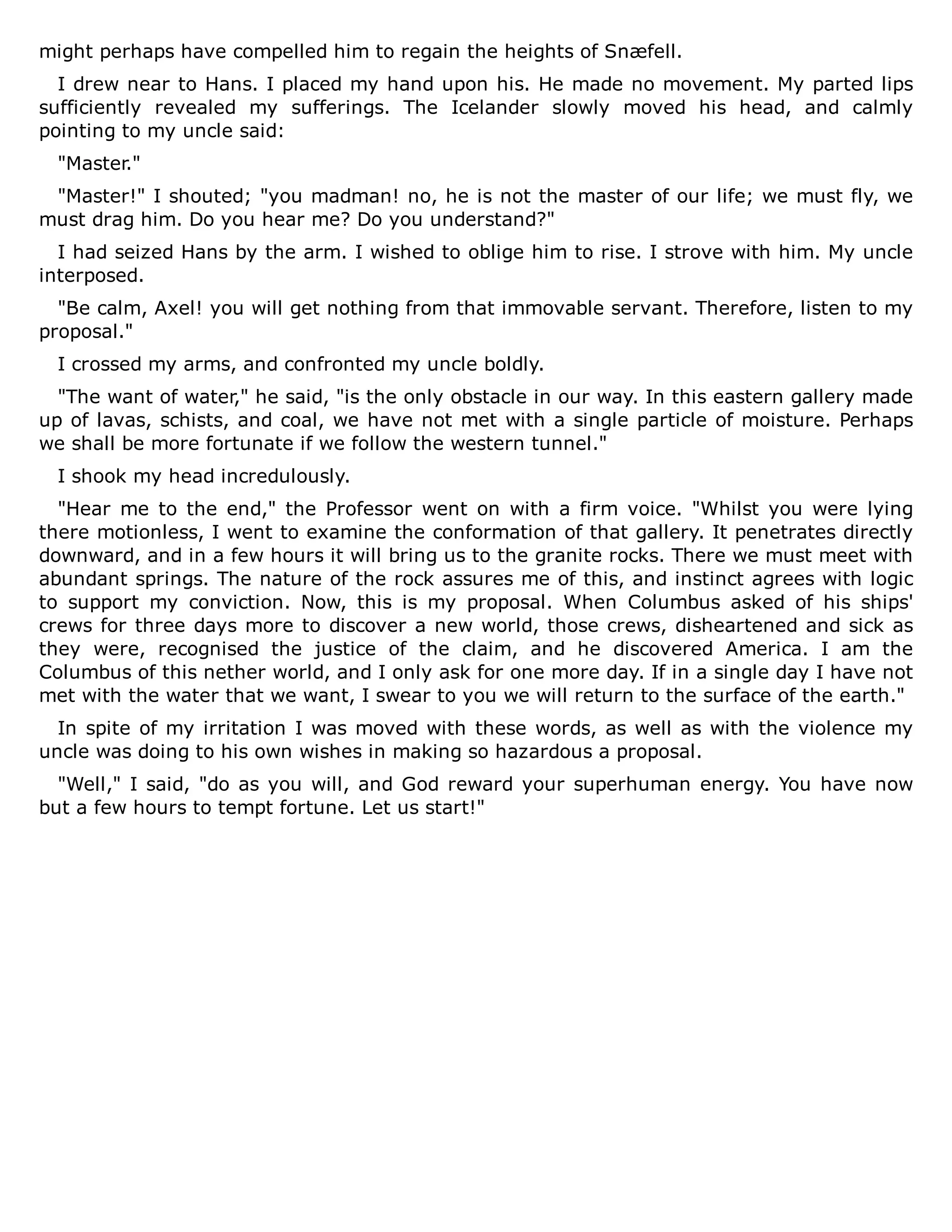 might perhaps have compelled him to regain the heights of Snæfell.
I drew near to Hans. I placed my hand upon his. He made no movement. My parted lips
sufficiently revealed my sufferings. The Icelander slowly moved his head, and calmly
pointing to my uncle said:
"Master."
"Master!" I shouted; "you madman! no, he is not the master of our life; we must fly, we
must drag him. Do you hear me? Do you understand?"
I had seized Hans by the arm. I wished to oblige him to rise. I strove with him. My uncle
interposed.
"Be calm, Axel! you will get nothing from that immovable servant. Therefore, listen to my
proposal."
I crossed my arms, and confronted my uncle boldly.
"The want of water," he said, "is the only obstacle in our way. In this eastern gallery made
up of lavas, schists, and coal, we have not met with a single particle of moisture. Perhaps
we shall be more fortunate if we follow the western tunnel."
I shook my head incredulously.
"Hear me to the end," the Professor went on with a firm voice. "Whilst you were lying
there motionless, I went to examine the conformation of that gallery. It penetrates directly
downward, and in a few hours it will bring us to the granite rocks. There we must meet with
abundant springs. The nature of the rock assures me of this, and instinct agrees with logic
to support my conviction. Now, this is my proposal. When Columbus asked of his ships'
crews for three days more to discover a new world, those crews, disheartened and sick as
they were, recognised the justice of the claim, and he discovered America. I am the
Columbus of this nether world, and I only ask for one more day. If in a single day I have not
met with the water that we want, I swear to you we will return to the surface of the earth."
In spite of my irritation I was moved with these words, as well as with the violence my
uncle was doing to his own wishes in making so hazardous a proposal.
"Well," I said, "do as you will, and God reward your superhuman energy. You have now
but a few hours to tempt fortune. Let us start!"
 