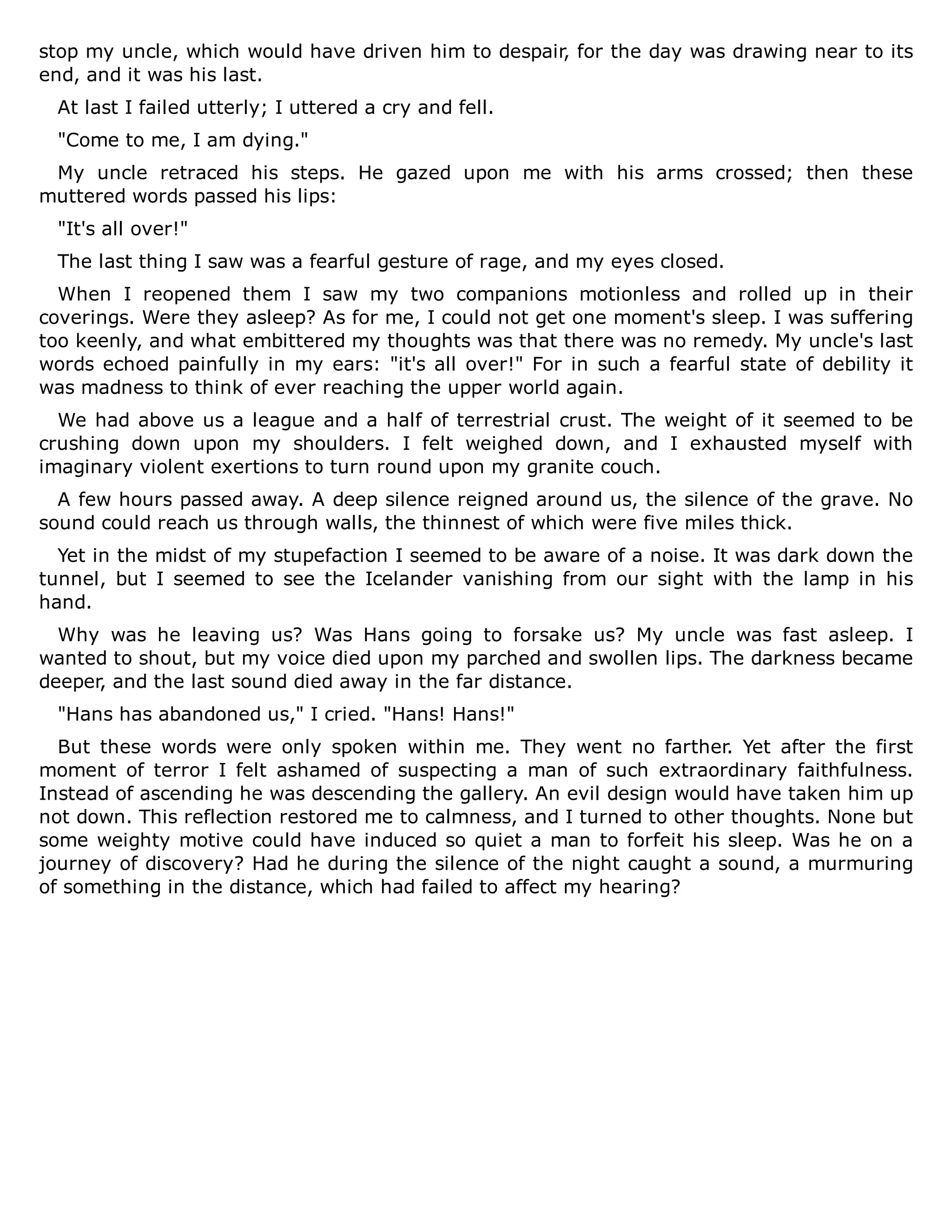 stop my uncle, which would have driven him to despair, for the day was drawing near to its
end, and it was his last.
At last I failed utterly; I uttered a cry and fell.
"Come to me, I am dying."
My uncle retraced his steps. He gazed upon me with his arms crossed; then these
muttered words passed his lips:
"It's all over!"
The last thing I saw was a fearful gesture of rage, and my eyes closed.
When I reopened them I saw my two companions motionless and rolled up in their
coverings. Were they asleep? As for me, I could not get one moment's sleep. I was suffering
too keenly, and what embittered my thoughts was that there was no remedy. My uncle's last
words echoed painfully in my ears: "it's all over!" For in such a fearful state of debility it
was madness to think of ever reaching the upper world again.
We had above us a league and a half of terrestrial crust. The weight of it seemed to be
crushing down upon my shoulders. I felt weighed down, and I exhausted myself with
imaginary violent exertions to turn round upon my granite couch.
A few hours passed away. A deep silence reigned around us, the silence of the grave. No
sound could reach us through walls, the thinnest of which were five miles thick.
Yet in the midst of my stupefaction I seemed to be aware of a noise. It was dark down the
tunnel, but I seemed to see the Icelander vanishing from our sight with the lamp in his
hand.
Why was he leaving us? Was Hans going to forsake us? My uncle was fast asleep. I
wanted to shout, but my voice died upon my parched and swollen lips. The darkness became
deeper, and the last sound died away in the far distance.
"Hans has abandoned us," I cried. "Hans! Hans!"
But these words were only spoken within me. They went no farther. Yet after the first
moment of terror I felt ashamed of suspecting a man of such extraordinary faithfulness.
Instead of ascending he was descending the gallery. An evil design would have taken him up
not down. This reflection restored me to calmness, and I turned to other thoughts. None but
some weighty motive could have induced so quiet a man to forfeit his sleep. Was he on a
journey of discovery? Had he during the silence of the night caught a sound, a murmuring
of something in the distance, which had failed to affect my hearing?
 