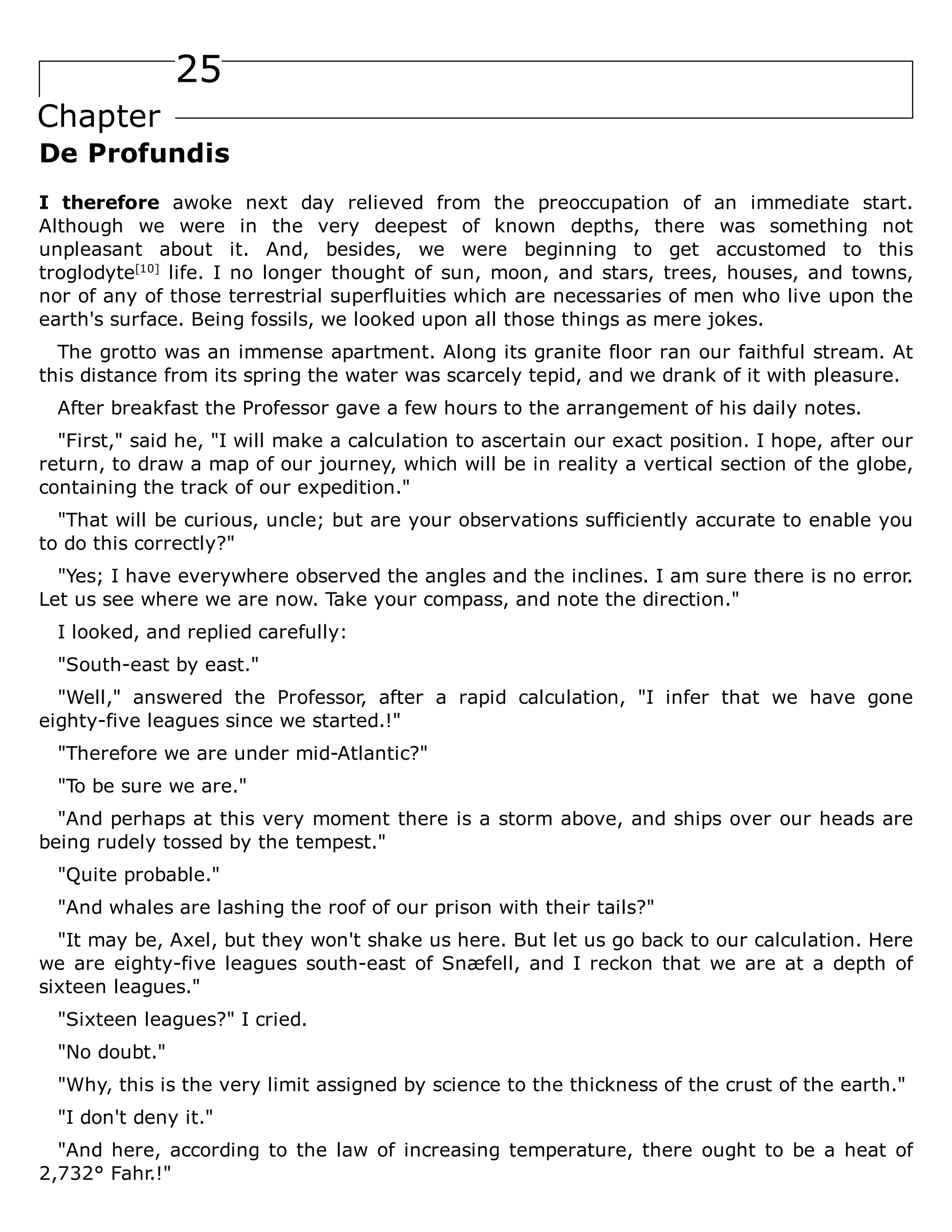 25
Chapter
De Profundis
I therefore awoke next day relieved from the preoccupation of an immediate start.
Although we were in the very deepest of known depths, there was something not
unpleasant about it. And, besides, we were beginning to get accustomed to this
troglodyte[10]
life. I no longer thought of sun, moon, and stars, trees, houses, and towns,
nor of any of those terrestrial superfluities which are necessaries of men who live upon the
earth's surface. Being fossils, we looked upon all those things as mere jokes.
The grotto was an immense apartment. Along its granite floor ran our faithful stream. At
this distance from its spring the water was scarcely tepid, and we drank of it with pleasure.
After breakfast the Professor gave a few hours to the arrangement of his daily notes.
"First," said he, "I will make a calculation to ascertain our exact position. I hope, after our
return, to draw a map of our journey, which will be in reality a vertical section of the globe,
containing the track of our expedition."
"That will be curious, uncle; but are your observations sufficiently accurate to enable you
to do this correctly?"
"Yes; I have everywhere observed the angles and the inclines. I am sure there is no error.
Let us see where we are now. Take your compass, and note the direction."
I looked, and replied carefully:
"South-east by east."
"Well," answered the Professor, after a rapid calculation, "I infer that we have gone
eighty-five leagues since we started.!"
"Therefore we are under mid-Atlantic?"
"To be sure we are."
"And perhaps at this very moment there is a storm above, and ships over our heads are
being rudely tossed by the tempest."
"Quite probable."
"And whales are lashing the roof of our prison with their tails?"
"It may be, Axel, but they won't shake us here. But let us go back to our calculation. Here
we are eighty-five leagues south-east of Snæfell, and I reckon that we are at a depth of
sixteen leagues."
"Sixteen leagues?" I cried.
"No doubt."
"Why, this is the very limit assigned by science to the thickness of the crust of the earth."
"I don't deny it."
"And here, according to the law of increasing temperature, there ought to be a heat of
2,732° Fahr.!"
 