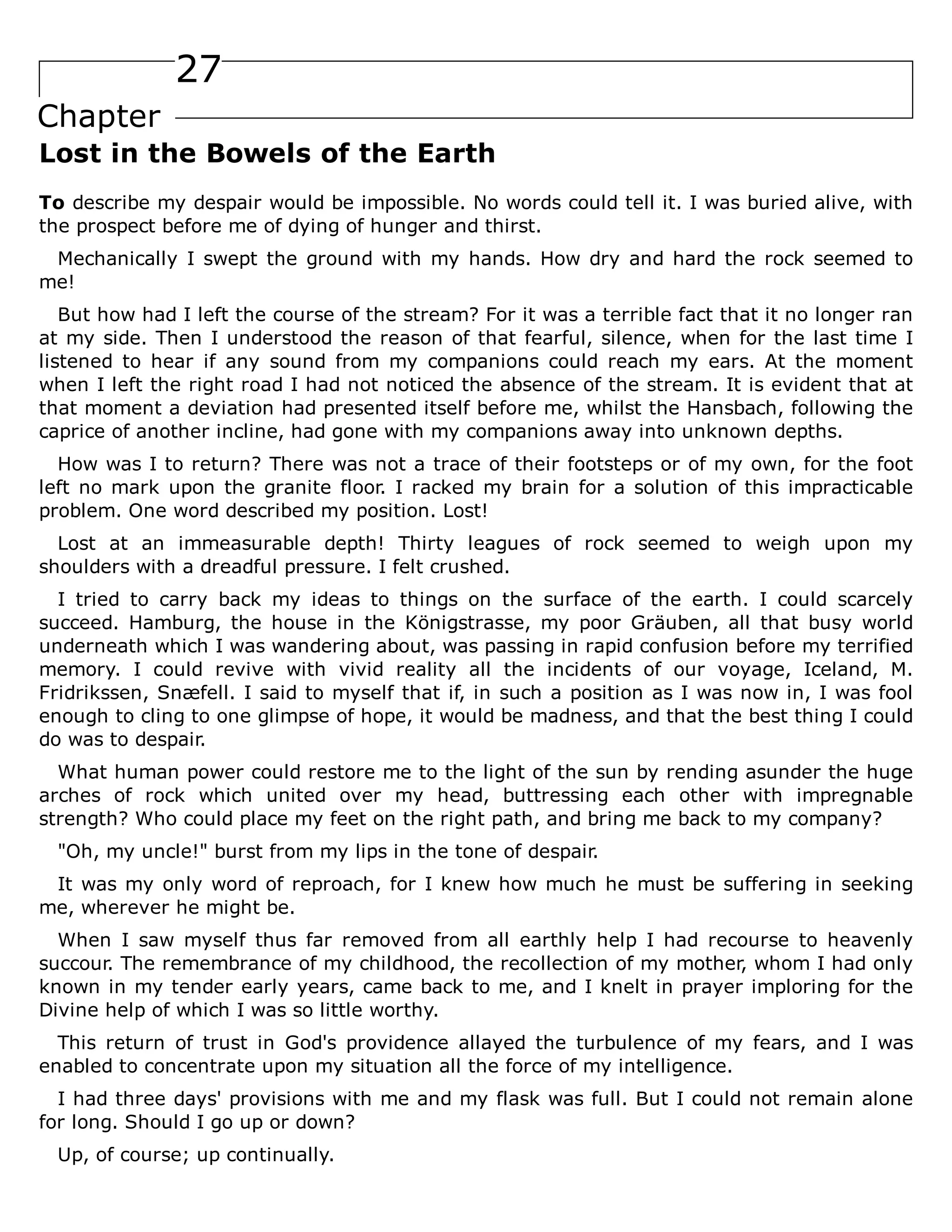 27
Chapter
Lost in the Bowels of the Earth
To describe my despair would be impossible. No words could tell it. I was buried alive, with
the prospect before me of dying of hunger and thirst.
Mechanically I swept the ground with my hands. How dry and hard the rock seemed to
me!
But how had I left the course of the stream? For it was a terrible fact that it no longer ran
at my side. Then I understood the reason of that fearful, silence, when for the last time I
listened to hear if any sound from my companions could reach my ears. At the moment
when I left the right road I had not noticed the absence of the stream. It is evident that at
that moment a deviation had presented itself before me, whilst the Hansbach, following the
caprice of another incline, had gone with my companions away into unknown depths.
How was I to return? There was not a trace of their footsteps or of my own, for the foot
left no mark upon the granite floor. I racked my brain for a solution of this impracticable
problem. One word described my position. Lost!
Lost at an immeasurable depth! Thirty leagues of rock seemed to weigh upon my
shoulders with a dreadful pressure. I felt crushed.
I tried to carry back my ideas to things on the surface of the earth. I could scarcely
succeed. Hamburg, the house in the Königstrasse, my poor Gräuben, all that busy world
underneath which I was wandering about, was passing in rapid confusion before my terrified
memory. I could revive with vivid reality all the incidents of our voyage, Iceland, M.
Fridrikssen, Snæfell. I said to myself that if, in such a position as I was now in, I was fool
enough to cling to one glimpse of hope, it would be madness, and that the best thing I could
do was to despair.
What human power could restore me to the light of the sun by rending asunder the huge
arches of rock which united over my head, buttressing each other with impregnable
strength? Who could place my feet on the right path, and bring me back to my company?
"Oh, my uncle!" burst from my lips in the tone of despair.
It was my only word of reproach, for I knew how much he must be suffering in seeking
me, wherever he might be.
When I saw myself thus far removed from all earthly help I had recourse to heavenly
succour. The remembrance of my childhood, the recollection of my mother, whom I had only
known in my tender early years, came back to me, and I knelt in prayer imploring for the
Divine help of which I was so little worthy.
This return of trust in God's providence allayed the turbulence of my fears, and I was
enabled to concentrate upon my situation all the force of my intelligence.
I had three days' provisions with me and my flask was full. But I could not remain alone
for long. Should I go up or down?
Up, of course; up continually.
 