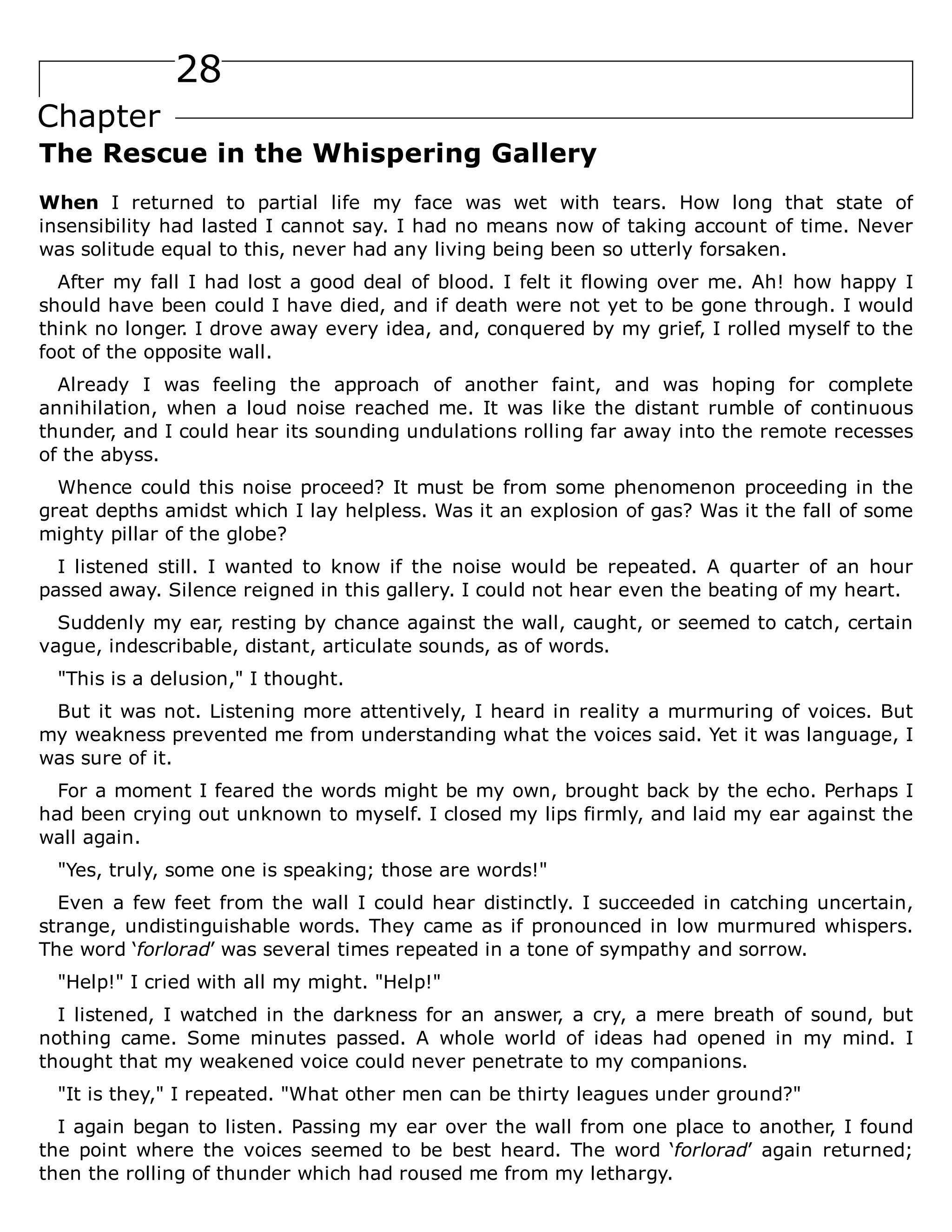 28
Chapter
The Rescue in the Whispering Gallery
When I returned to partial life my face was wet with tears. How long that state of
insensibility had lasted I cannot say. I had no means now of taking account of time. Never
was solitude equal to this, never had any living being been so utterly forsaken.
After my fall I had lost a good deal of blood. I felt it flowing over me. Ah! how happy I
should have been could I have died, and if death were not yet to be gone through. I would
think no longer. I drove away every idea, and, conquered by my grief, I rolled myself to the
foot of the opposite wall.
Already I was feeling the approach of another faint, and was hoping for complete
annihilation, when a loud noise reached me. It was like the distant rumble of continuous
thunder, and I could hear its sounding undulations rolling far away into the remote recesses
of the abyss.
Whence could this noise proceed? It must be from some phenomenon proceeding in the
great depths amidst which I lay helpless. Was it an explosion of gas? Was it the fall of some
mighty pillar of the globe?
I listened still. I wanted to know if the noise would be repeated. A quarter of an hour
passed away. Silence reigned in this gallery. I could not hear even the beating of my heart.
Suddenly my ear, resting by chance against the wall, caught, or seemed to catch, certain
vague, indescribable, distant, articulate sounds, as of words.
"This is a delusion," I thought.
But it was not. Listening more attentively, I heard in reality a murmuring of voices. But
my weakness prevented me from understanding what the voices said. Yet it was language, I
was sure of it.
For a moment I feared the words might be my own, brought back by the echo. Perhaps I
had been crying out unknown to myself. I closed my lips firmly, and laid my ear against the
wall again.
"Yes, truly, some one is speaking; those are words!"
Even a few feet from the wall I could hear distinctly. I succeeded in catching uncertain,
strange, undistinguishable words. They came as if pronounced in low murmured whispers.
The word ‘forlorad’ was several times repeated in a tone of sympathy and sorrow.
"Help!" I cried with all my might. "Help!"
I listened, I watched in the darkness for an answer, a cry, a mere breath of sound, but
nothing came. Some minutes passed. A whole world of ideas had opened in my mind. I
thought that my weakened voice could never penetrate to my companions.
"It is they," I repeated. "What other men can be thirty leagues under ground?"
I again began to listen. Passing my ear over the wall from one place to another, I found
the point where the voices seemed to be best heard. The word ‘forlorad’ again returned;
then the rolling of thunder which had roused me from my lethargy.
 