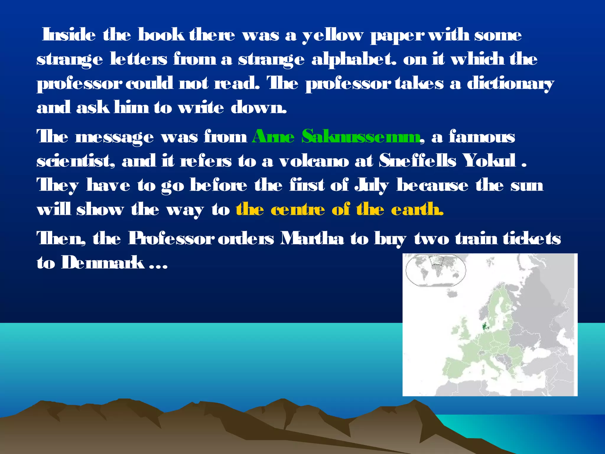 Inside the book there was a yellow paper with some
strange letters from a strange alphabet. on it which the
professor could not read. T professor takes a dictionary
                              he
and ask him to write down.
T message was from Arne Saknussemm, a famous
  he
scientist, and it refers to a volcano at Sneffells Yokul .
T hey have to go before the first of J because the sun
                                       uly
will show the way to the centre of the earth.
T hen, the P rofessor orders M  artha to buy two train tickets
to Denmark …
 