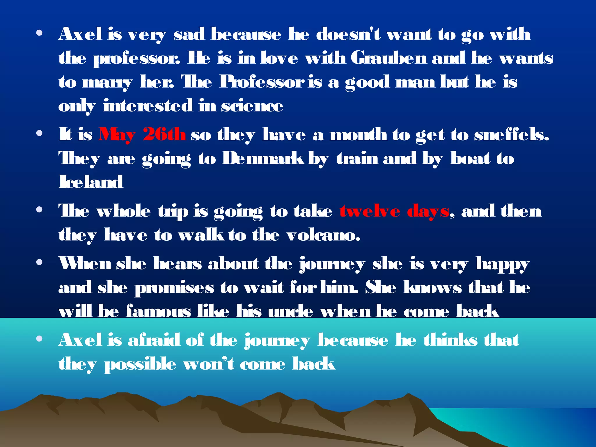 • Axel is very sad because he doesn't want to go with
  the professor. H is in love with Grauben and he wants
                  e
  to marry her. T P
                 he rofessor is a good man but he is
  only interested in science
• It is M 26th so they have a month to get to sneffels.
         ay
  They are going to Denmark by train and by boat to
  Iceland
• T whole trip is going to take twelve days, and then
   he
  they have to walk to the volcano.
• W  hen she hears about the journey she is very happy
  and she promises to wait for him. She knows that he
  will be famous like his uncle when he come back
• Axel is afraid of the journey because he thinks that
  they possible won’t come back
 