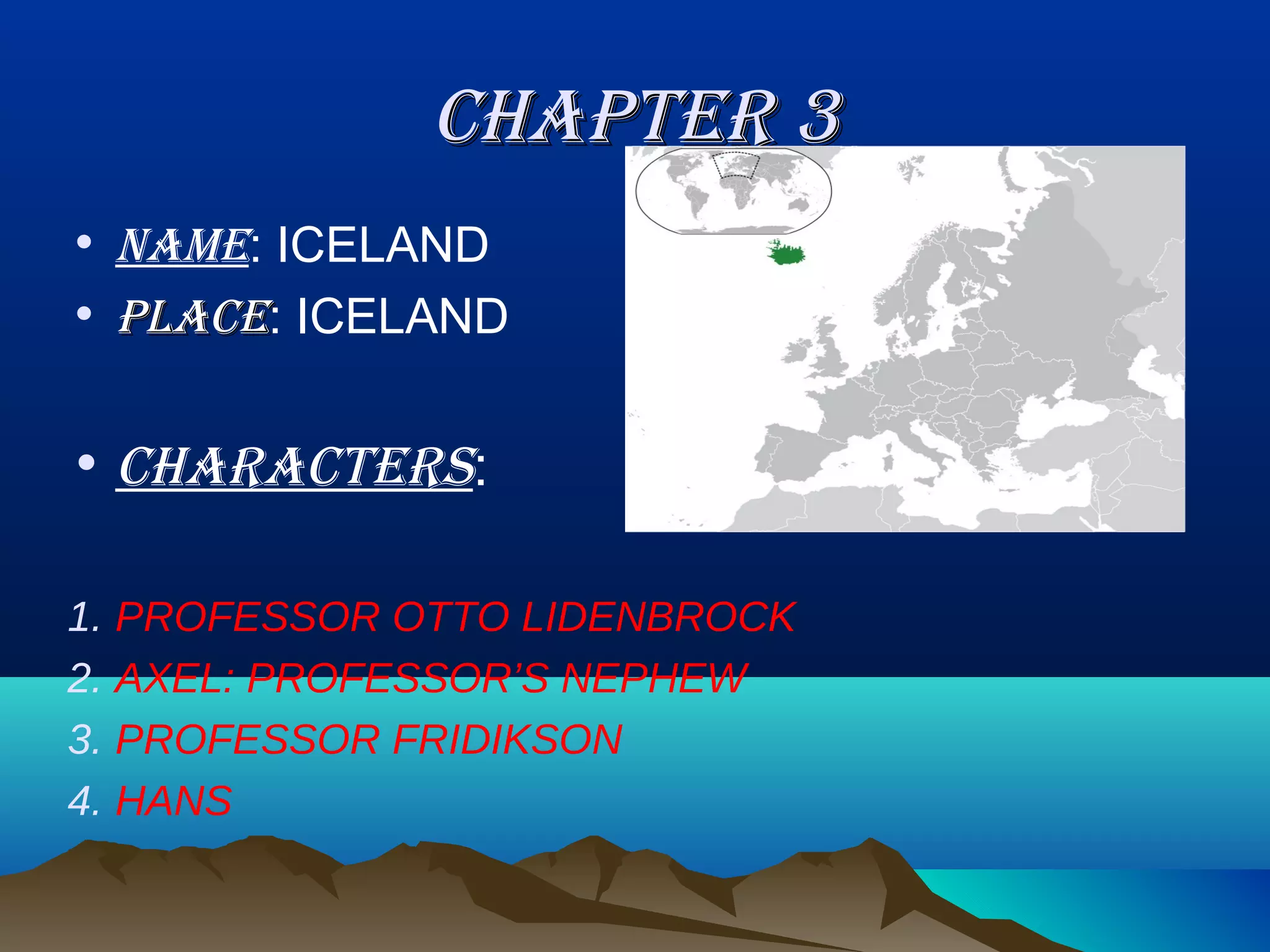 CHAPTER 3
• NAME: ICELAND
• PLACE: ICELAND


• CHARACTERS:

1. PROFESSOR OTTO LIDENBROCK
2. AXEL: PROFESSOR’S NEPHEW
3. PROFESSOR FRIDIKSON
4. HANS
 