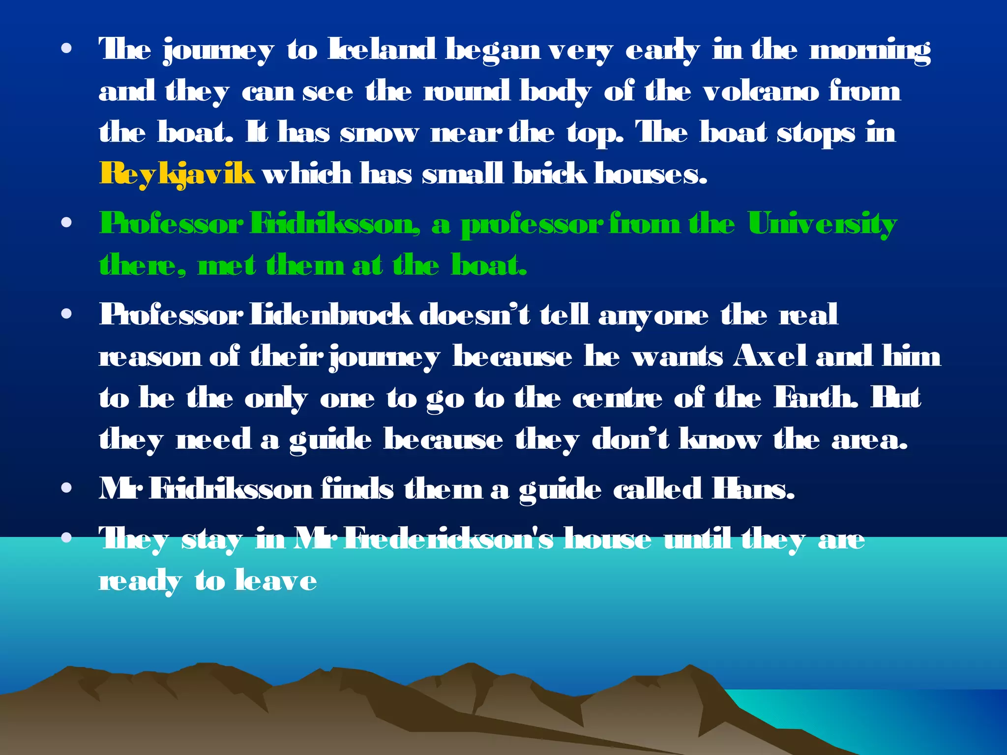 • T journey to Iceland began very early in the morning
   he
  and they can see the round body of the volcano from
  the boat. It has snow near the top. T boat stops in
                                         he
  R eykjavik which has small brick houses.
• Professor F ridriksson, a professor from the University
  there, met them at the boat.
• Professor L idenbrock doesn’t tell anyone the real
  reason of their journey because he wants Axel and him
  to be the only one to go to the centre of the E arth. But
  they need a guide because they don’t know the area.
• M F
    r ridriksson finds them a guide called H  ans.
• They stay in M F r rederickson's house until they are
  ready to leave
 