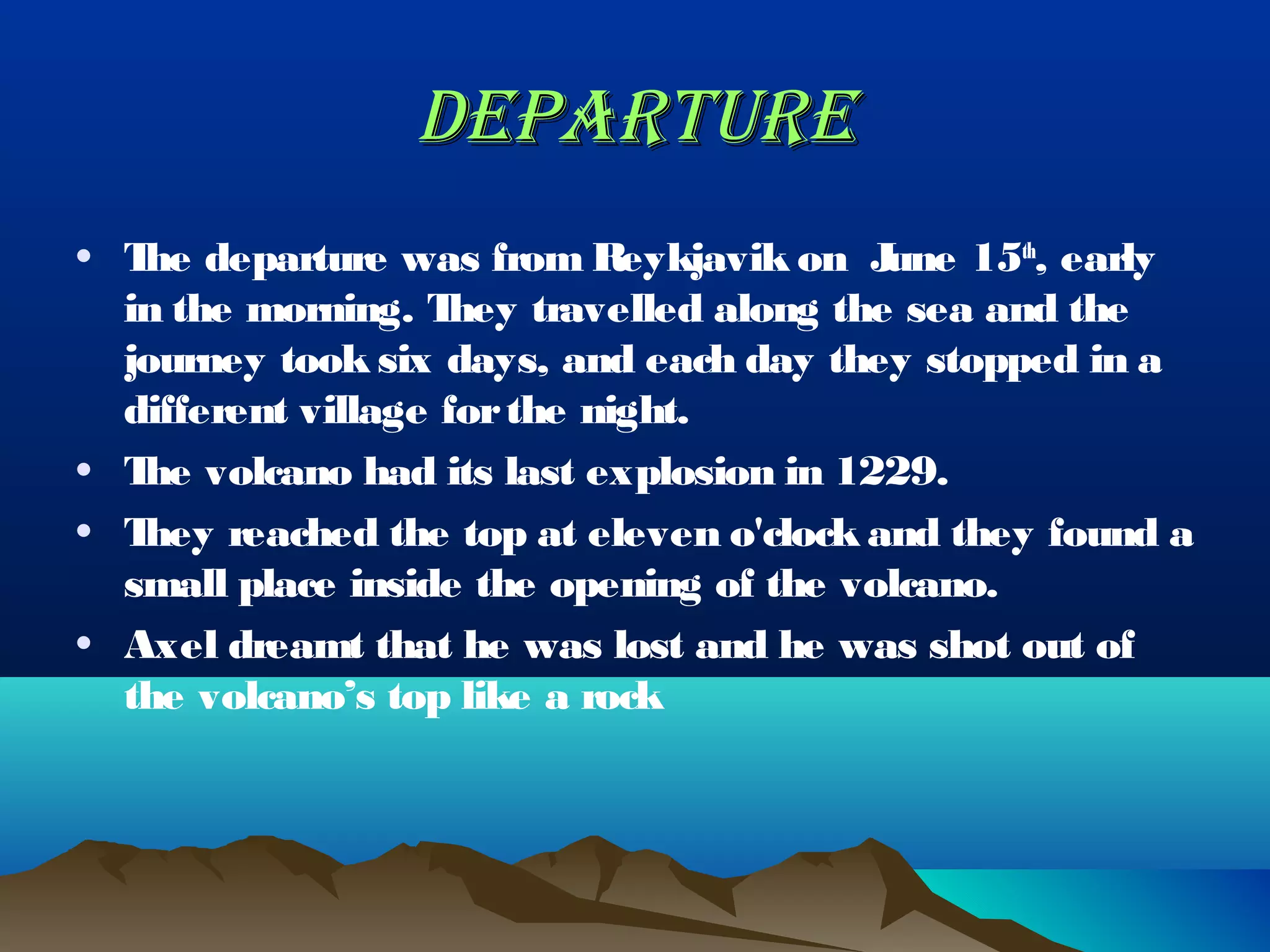 DEPARTURE
• T departure was from Reykjavik on J
   he                                      une 15th, early
  in the morning. T hey travelled along the sea and the
  journey took six days, and each day they stopped in a
  different village for the night.
• T volcano had its last explosion in 1229.
   he
• They reached the top at eleven o'clock and they found a
  small place inside the opening of the volcano.
• Axel dreamt that he was lost and he was shot out of
  the volcano’s top like a rock
 