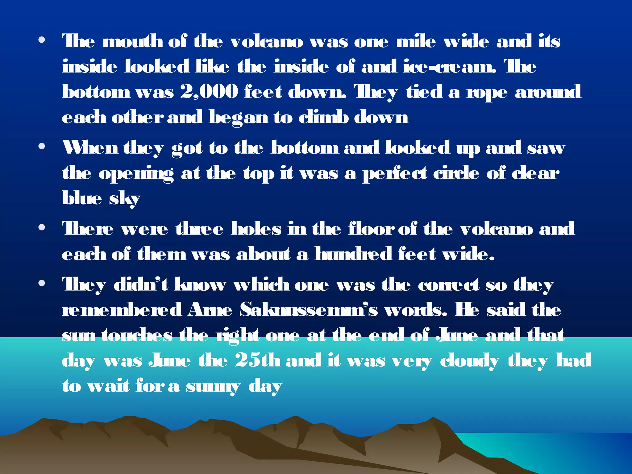 • T mouth of the volcano was one mile wide and its
   he
  inside looked like the inside of and ice-cream. T he
  bottom was 2,000 feet down. T    hey tied a rope around
  each other and began to climb down
• W hen they got to the bottom and looked up and saw
  the opening at the top it was a perfect circle of clear
  blue sky
• There were three holes in the floor of the volcano and
  each of them was about a hundred feet wide.
• They didn’t know which one was the correct so they
  remembered Arne Saknussemm’s words. H said the
                                               e
  sun touches the right one at the end of J une and that
  day was J une the 25th and it was very cloudy they had
  to wait for a sunny day
 