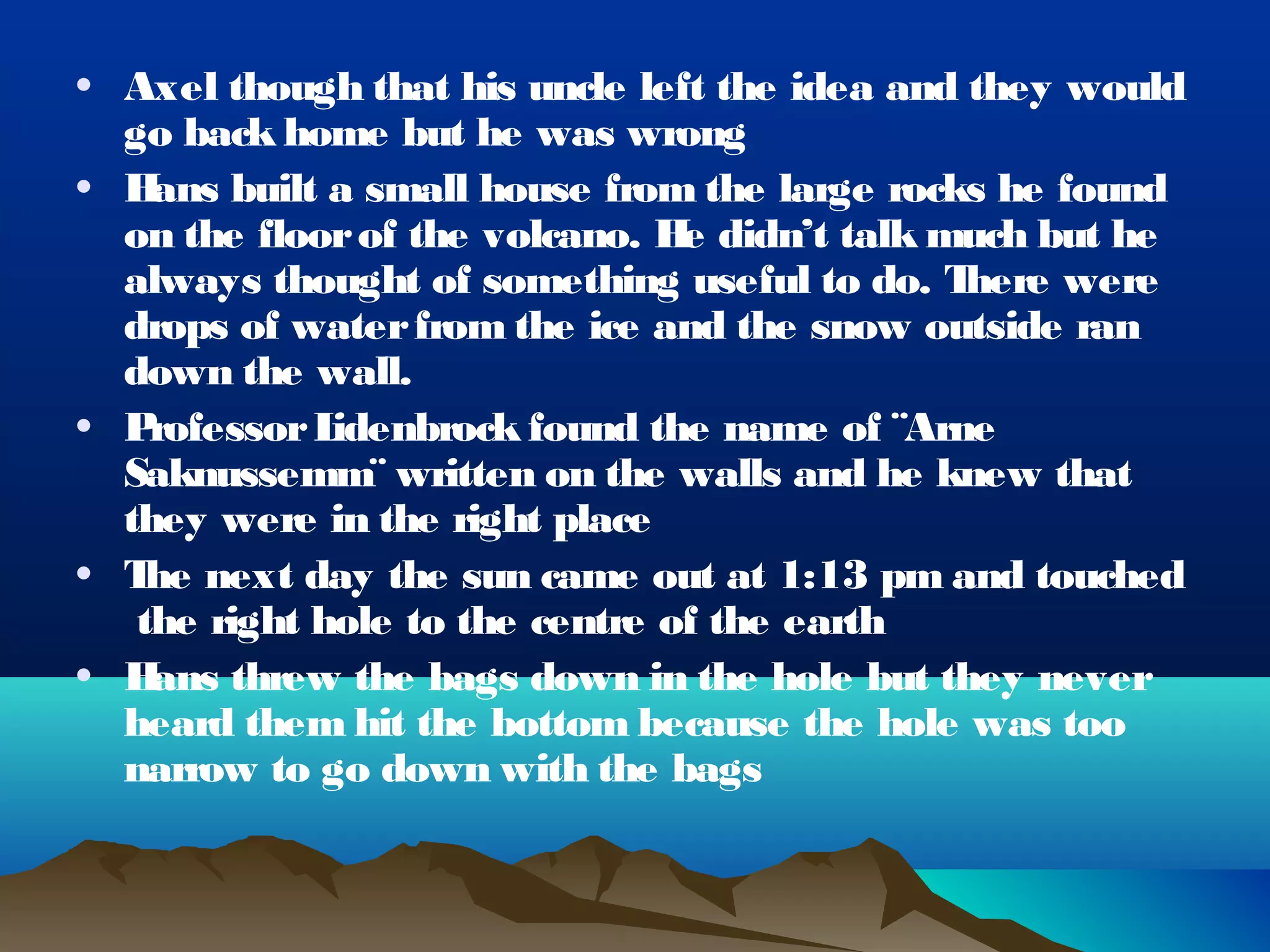 • Axel though that his uncle left the idea and they would
  go back home but he was wrong
• H ans built a small house from the large rocks he found
  on the floor of the volcano. H didn’t talk much but he
                                 e
  always thought of something useful to do. T  here were
  drops of water from the ice and the snow outside ran
  down the wall.
• P rofessor Lidenbrock found the name of ¨Arne
  Saknussemm¨ written on the walls and he knew that
  they were in the right place
• T next day the sun came out at 1:13 pm and touched
    he
   the right hole to the centre of the earth
• H ans threw the bags down in the hole but they never
  heard them hit the bottom because the hole was too
  narrow to go down with the bags
 