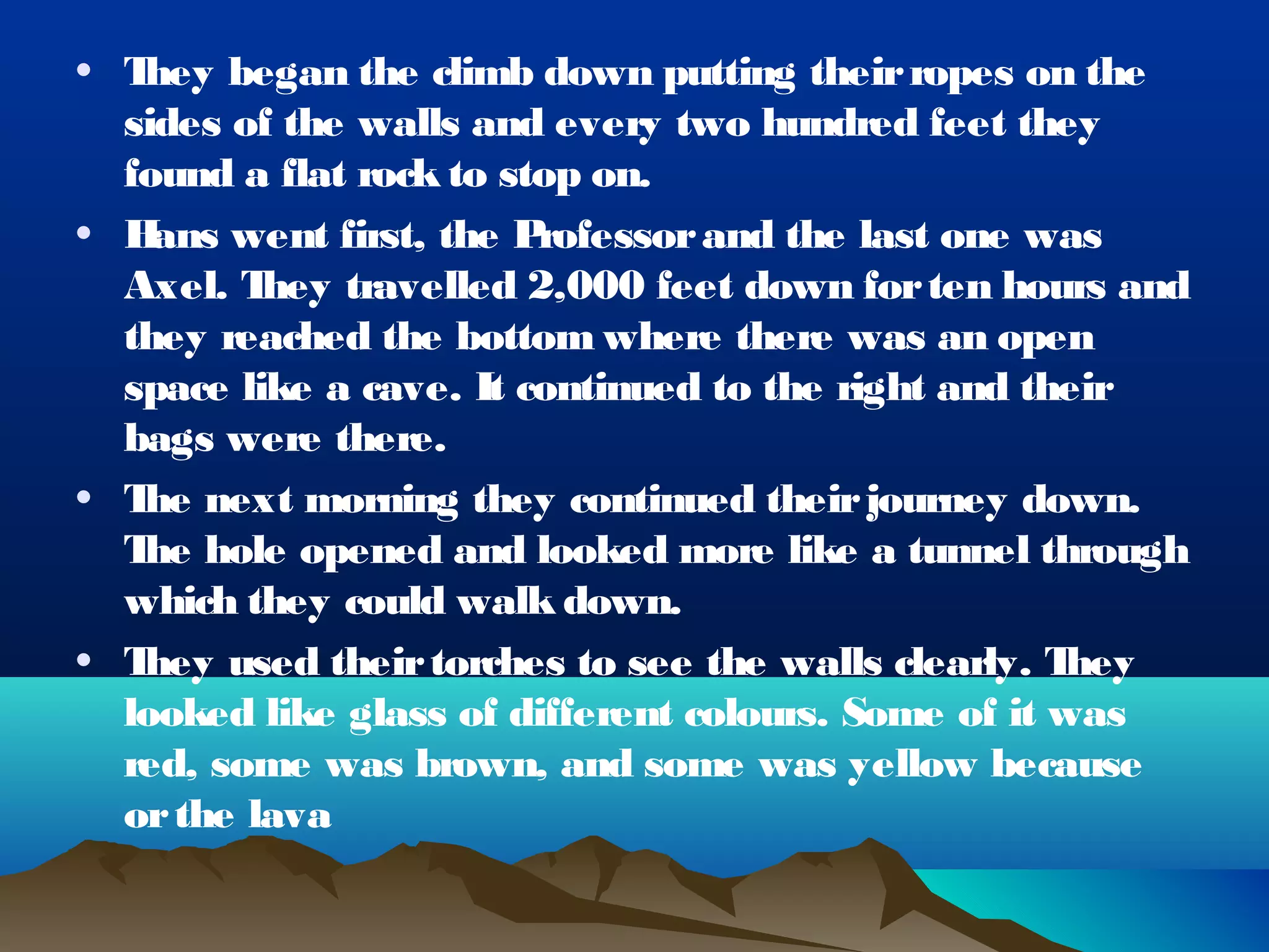 • They began the climb down putting their ropes on the
  sides of the walls and every two hundred feet they
  found a flat rock to stop on.
• H ans went first, the Professor and the last one was
  Axel. T hey travelled 2,000 feet down for ten hours and
  they reached the bottom where there was an open
  space like a cave. It continued to the right and their
  bags were there.
• T next morning they continued their journey down.
   he
  T hole opened and looked more like a tunnel through
   he
  which they could walk down.
• They used their torches to see the walls clearly. T hey
  looked like glass of different colours. Some of it was
  red, some was brown, and some was yellow because
  or the lava
 