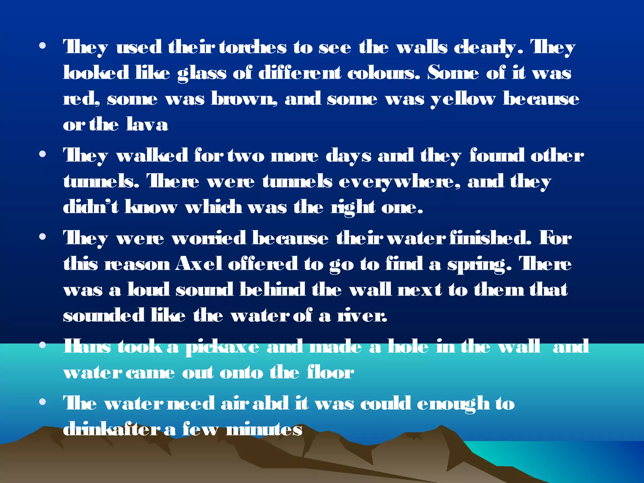 • They used their torches to see the walls clearly. T hey
  looked like glass of different colours. Some of it was
  red, some was brown, and some was yellow because
  or the lava
• They walked for two more days and they found other
  tunnels. There were tunnels everywhere, and they
  didn’t know which was the right one.
• They were worried because their water finished. F    or
  this reason Axel offered to go to find a spring. T here
  was a loud sound behind the wall next to them that
  sounded like the water of a river.
• H ans took a pickaxe and made a hole in the wall and
  water came out onto the floor
• T water need air abd it was could enough to
   he
  drinkafter a few minutes
 
