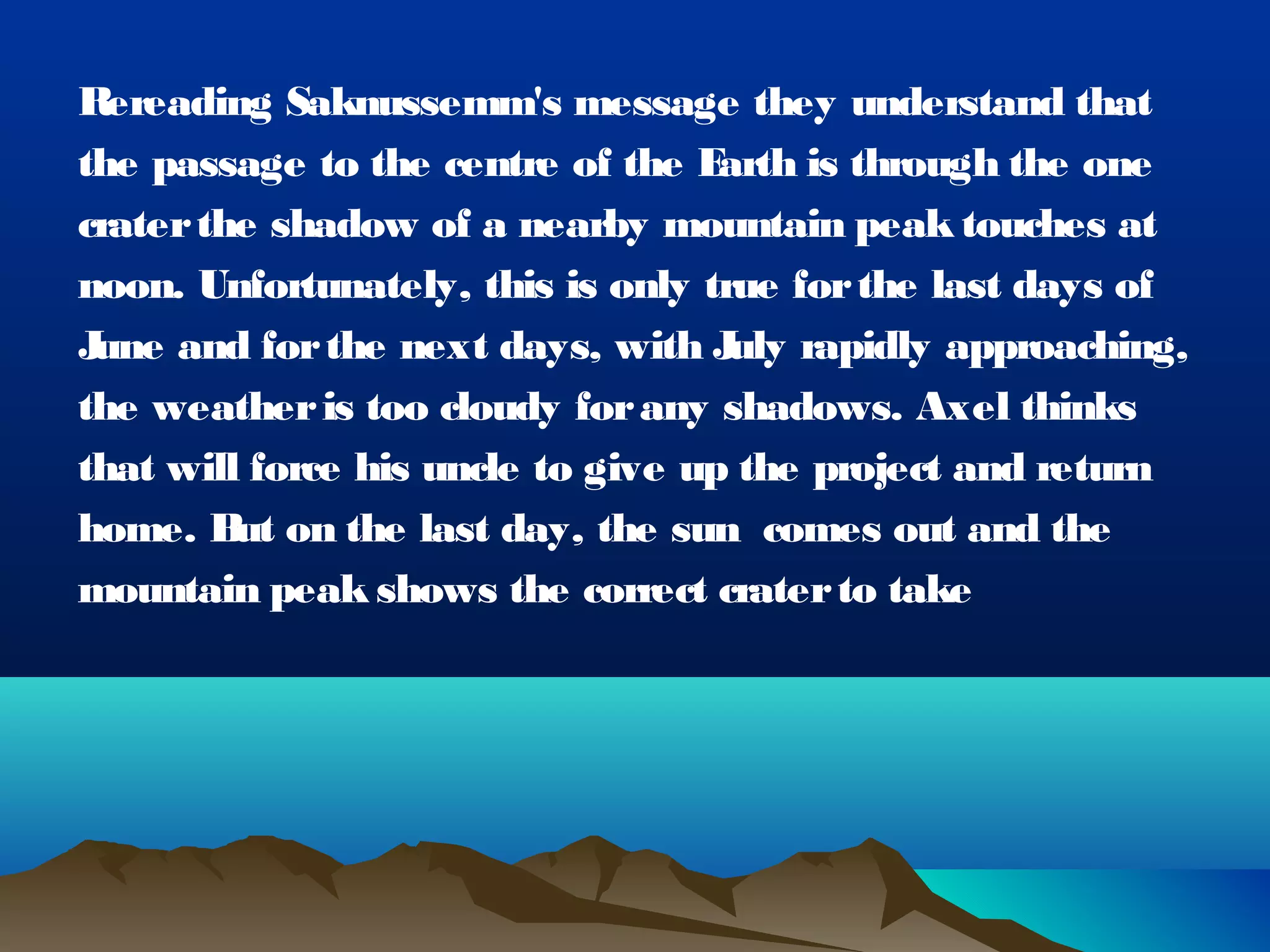 R ereading Saknussemm's message they understand that
the passage to the centre of the E  arth is through the one
crater the shadow of a nearby mountain peak touches at
noon. Unfortunately, this is only true for the last days of
June and for the next days, with J rapidly approaching,
                                    uly
the weather is too cloudy for any shadows. Axel thinks
that will force his uncle to give up the project and return
home. B on the last day, the sun  comes out and the
         ut
mountain peak shows the correct crater to take
 