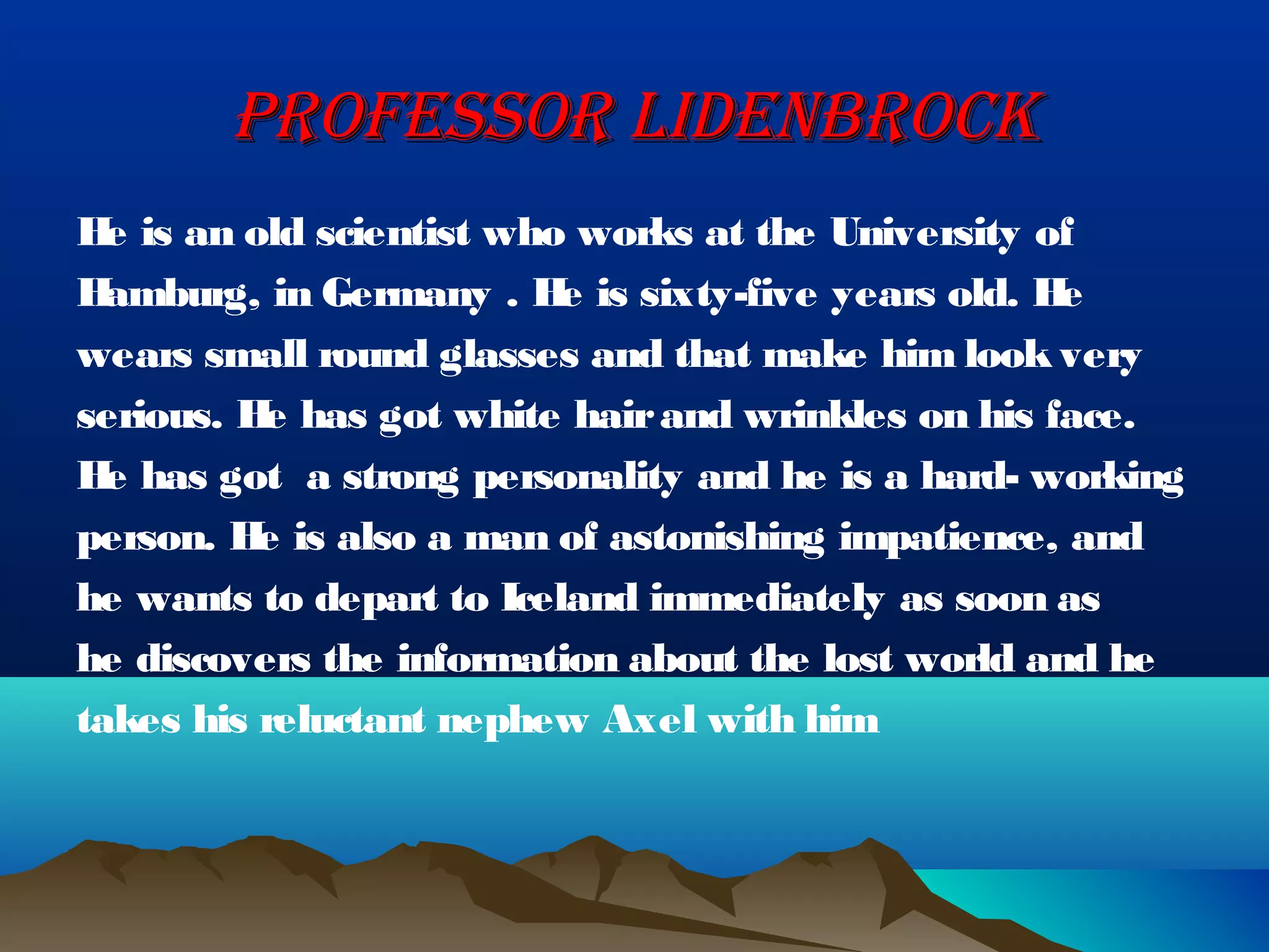 PROFESSOR LIDENBROCK
H is an old scientist who works at the University of
  e
H amburg, in Germany . H is sixty-five years old. H
                         e                         e
wears small round glasses and that make him look very
serious. H has got white hair and wrinkles on his face.
          e
H has got  a strong personality and he is a hard- working
  e
person. H is also a man of astonishing impatience, and
          e
he wants to depart to Iceland immediately as soon as
he discovers the information about the lost world and he
takes his reluctant nephew Axel with him
 