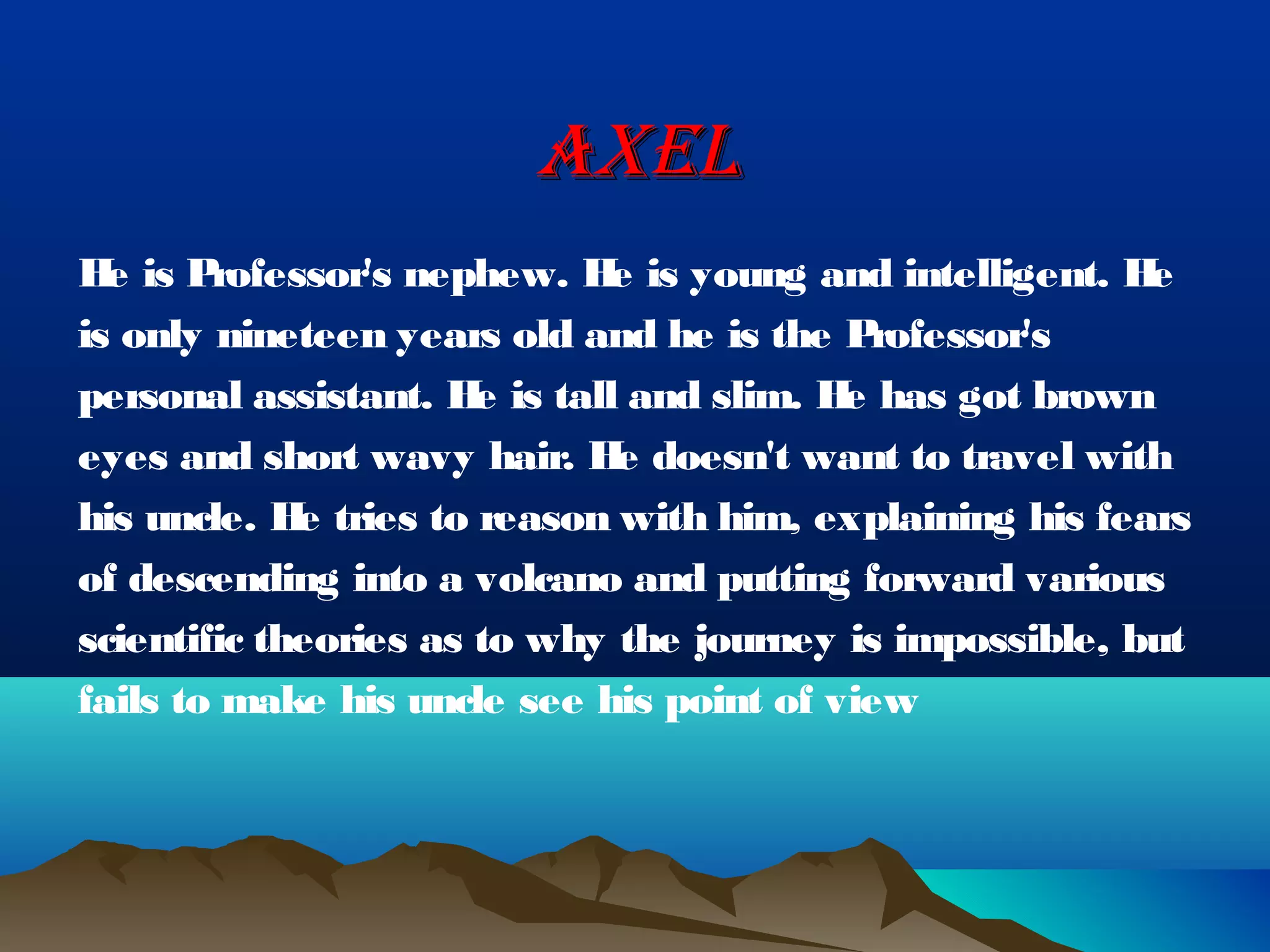 AXEL
H is P
  e     rofessor's nephew. H is young and intelligent. H
                             e                            e
is only nineteen years old and he is the P  rofessor's
personal assistant. H is tall and slim. H has got brown
                       e                  e
eyes and short wavy hair. H doesn't want to travel with
                              e
his uncle. H tries to reason with him, explaining his fears
             e
of descending into a volcano and putting forward various
scientific theories as to why the journey is impossible, but
fails to make his uncle see his point of view
 