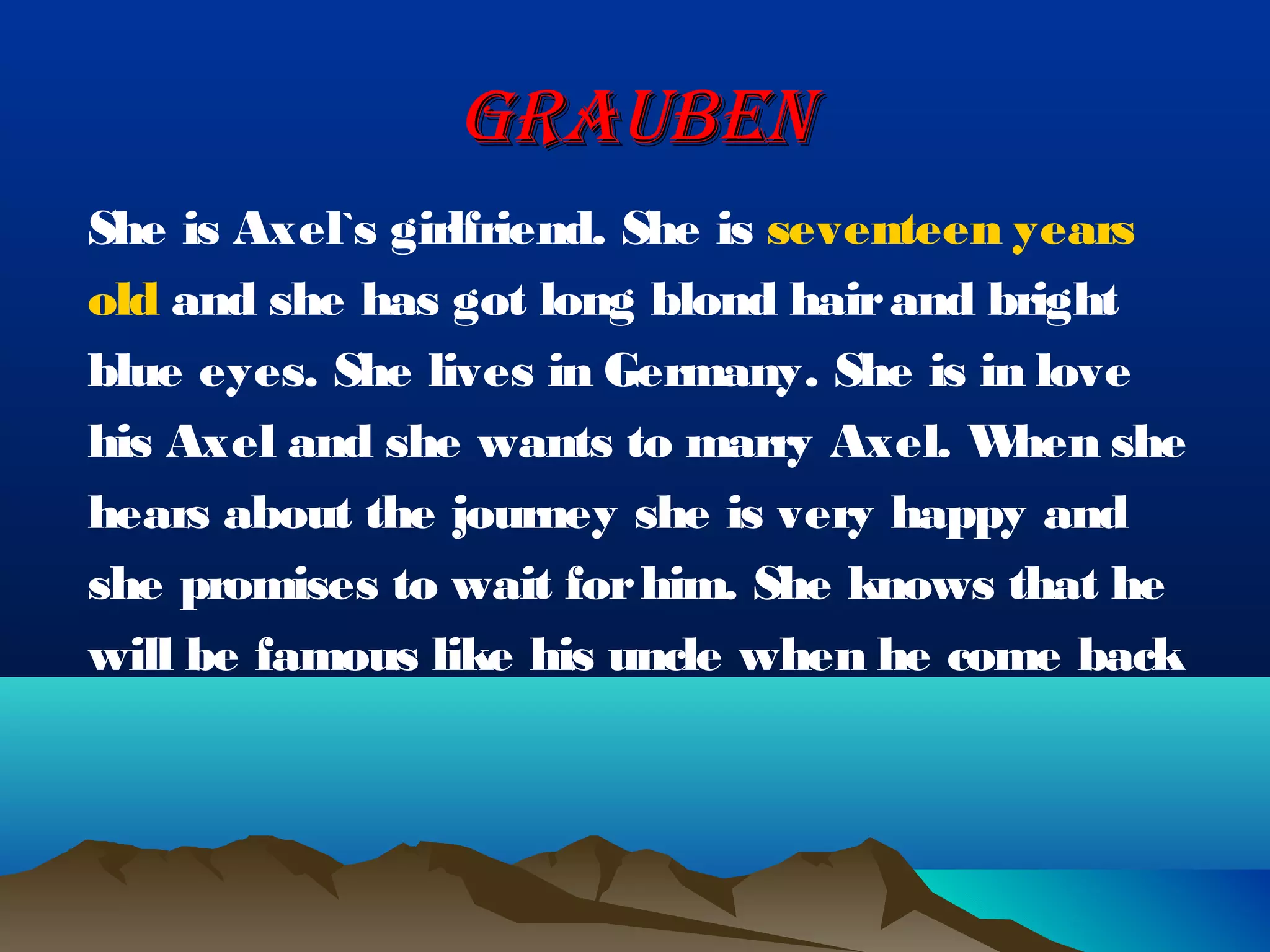 GRAUBEN
She is Axel`s girlfriend. She is seventeen years
old and she has got long blond hair and bright
blue eyes. She lives in Germany. She is in love
his Axel and she wants to marry Axel. W    hen she
hears about the journey she is very happy and
she promises to wait for him. She knows that he
will be famous like his uncle when he come back
 