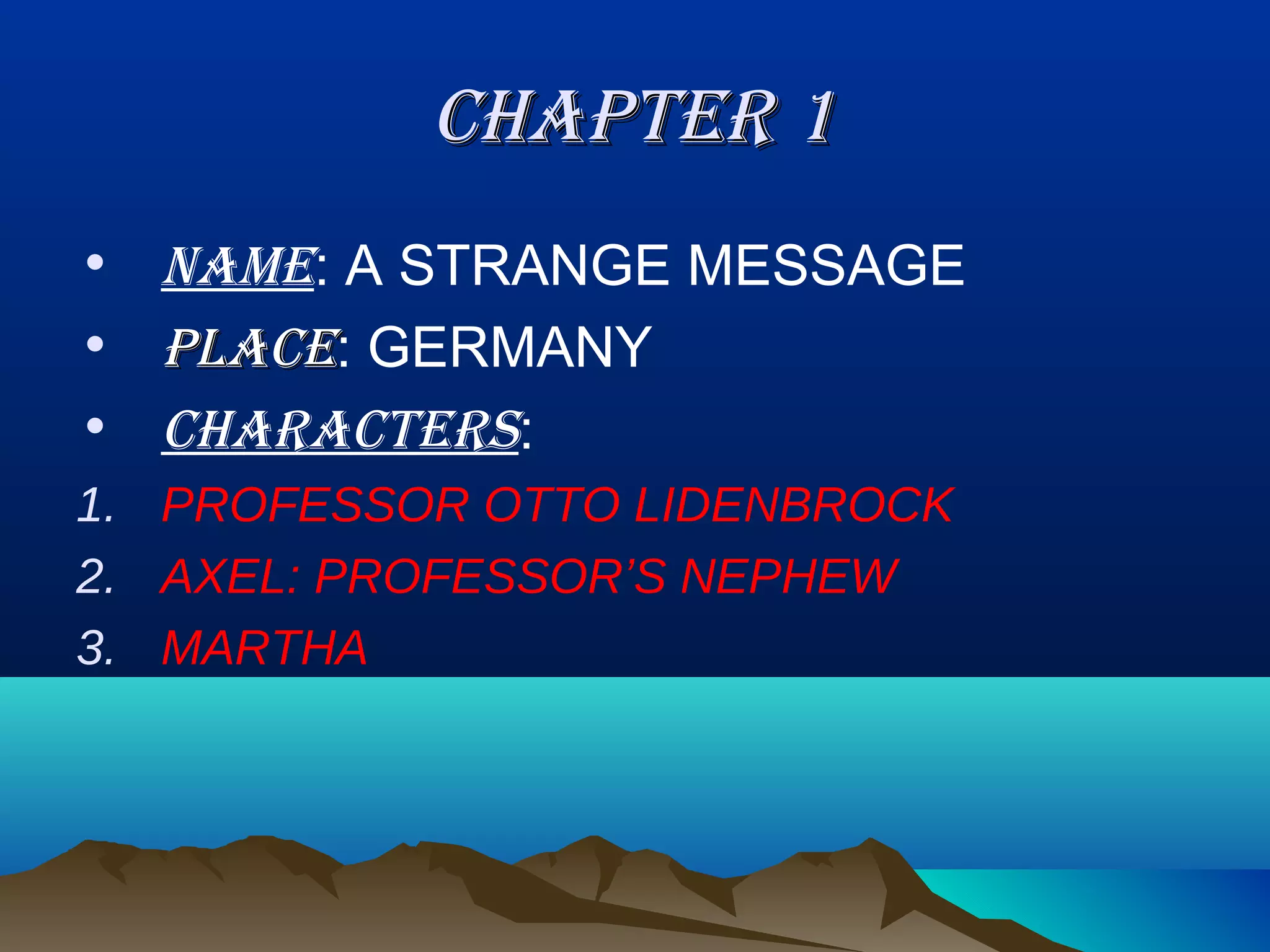 CHAPTER 1
• NAME: A STRANGE MESSAGE
• PLACE: GERMANY
• CHARACTERS:
1. PROFESSOR OTTO LIDENBROCK
2. AXEL: PROFESSOR’S NEPHEW
3. MARTHA
 
