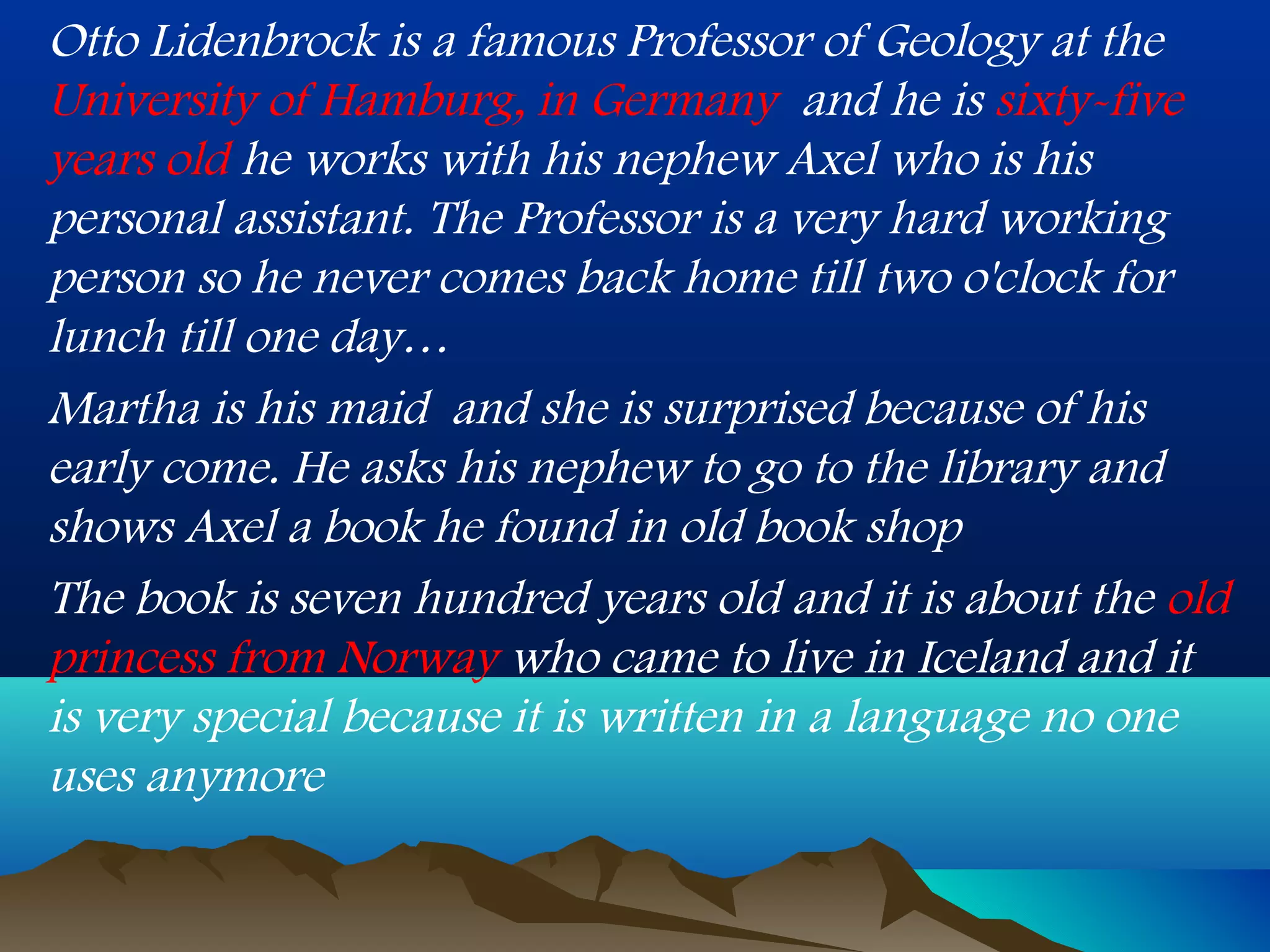 Otto Lidenbrock is a famous Professor of Geology at the
University of Hamburg, in Germany and he is sixty-five
years old he works with his nephew Axel who is his
personal assistant. The Professor is a very hard working
person so he never comes back home till two o'clock for
lunch till one day…
Martha is his maid and she is surprised because of his
early come. He asks his nephew to go to the library and
shows Axel a book he found in old book shop
The book is seven hundred years old and it is about the old
princess from Norway who came to live in Iceland and it
is very special because it is written in a language no one
uses anymore
 