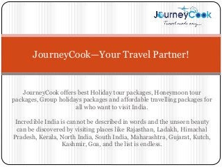 JourneyCook—Your Travel Partner! 
JourneyCook offers best Holiday tour packages, Honeymoon tour 
packages, Group holidays packages and affordable travelling packages for 
all who want to visit India. 
Incredible India is cannot be described in words and the unseen beauty 
can be discovered by visiting places like Rajasthan, Ladakh, Himachal 
Pradesh, Kerala, North India, South India, Maharashtra, Gujarat, Kutch, 
Kashmir, Goa, and the list is endless. 
 