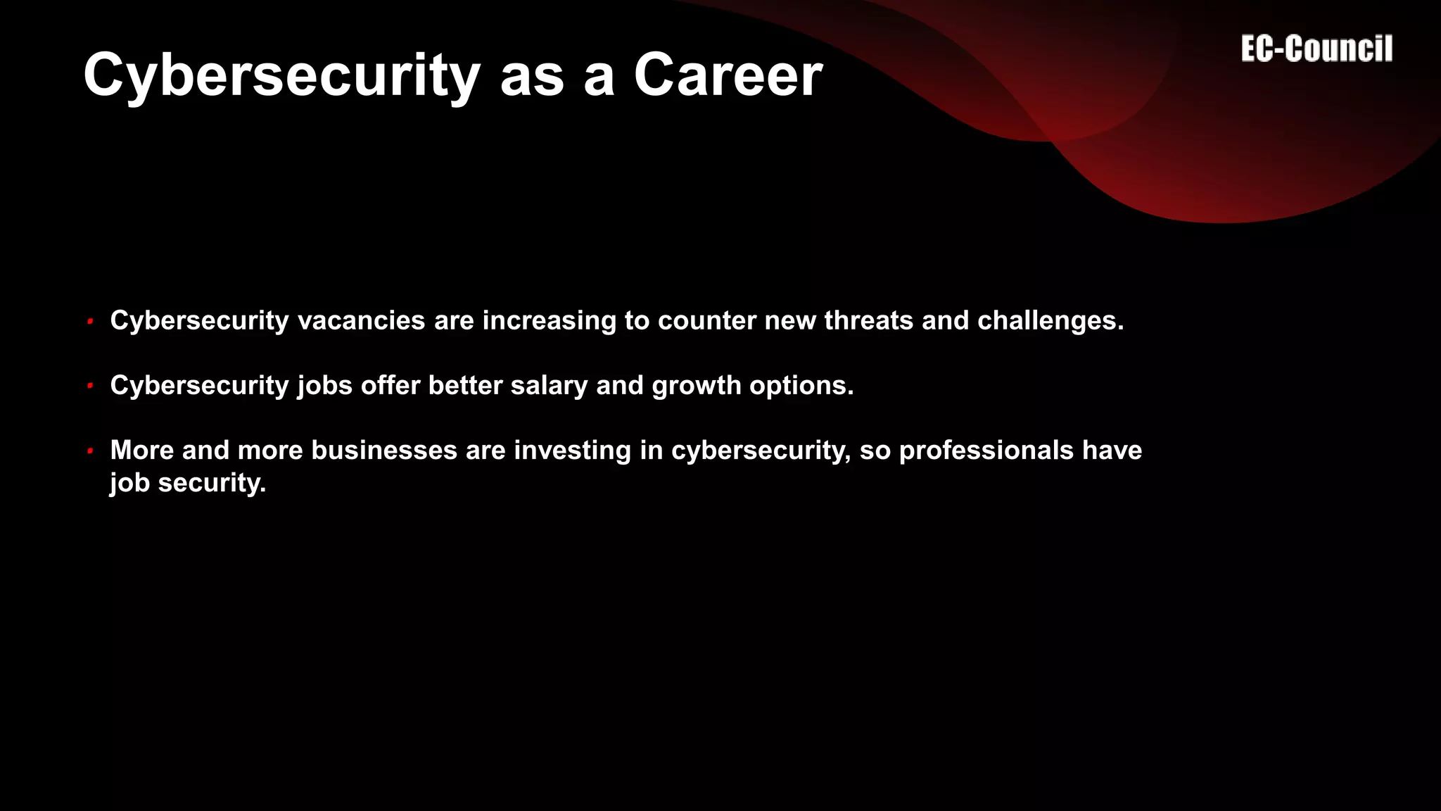 Cybersecurity as a Career
Cybersecurity vacancies are increasing to counter new threats and challenges.
Cybersecurity jobs offer better salary and growth options.
More and more businesses are investing in cybersecurity, so professionals have
job security.
 