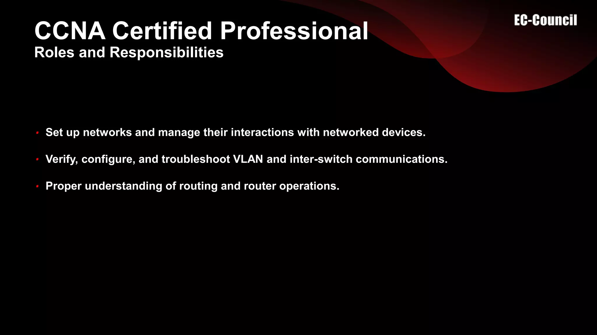 CCNA Certified Professional
Set up networks and manage their interactions with networked devices.
Verify, configure, and troubleshoot VLAN and inter-switch communications.
Proper understanding of routing and router operations.
Roles and Responsibilities
 