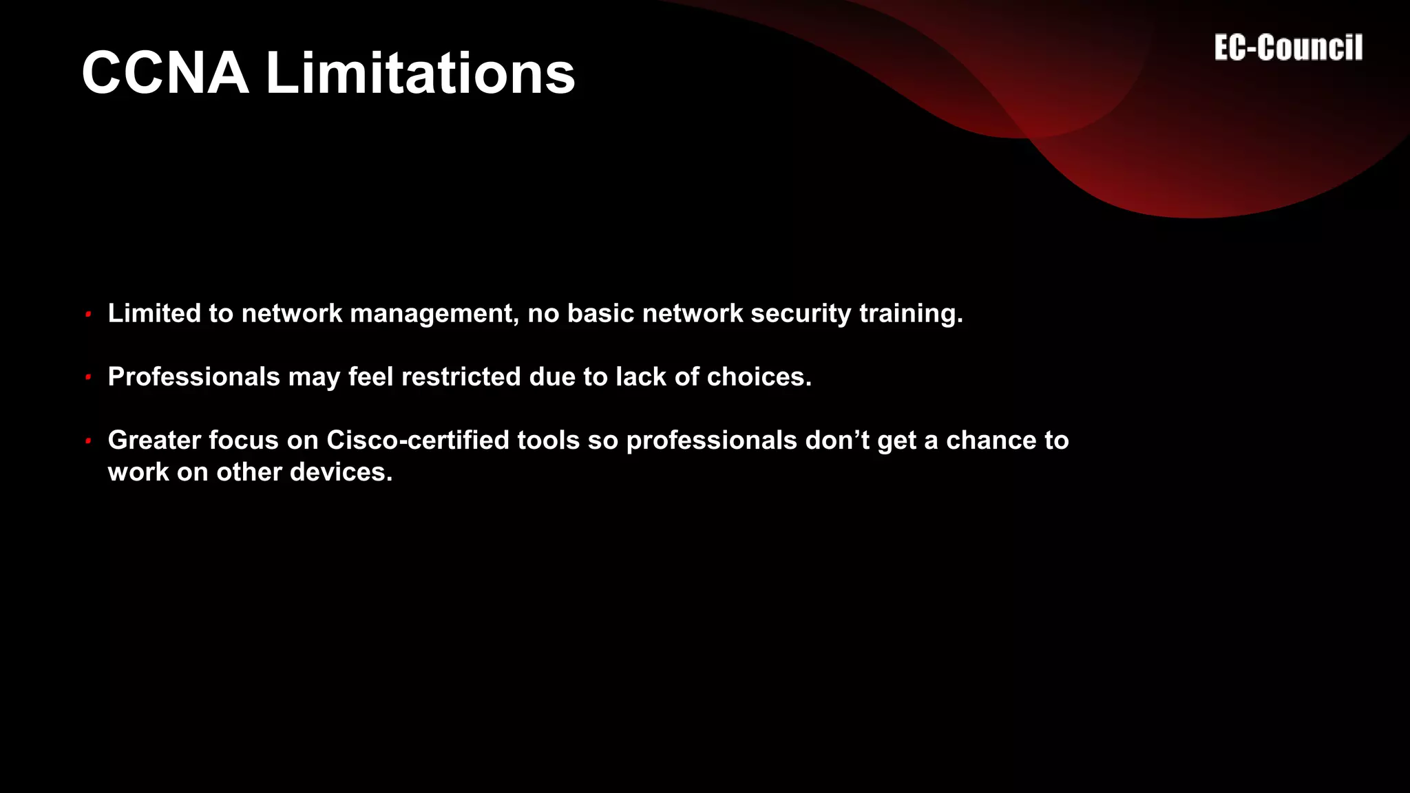 CCNA Limitations
Limited to network management, no basic network security training.
Professionals may feel restricted due to lack of choices.
Greater focus on Cisco-certified tools so professionals don’t get a chance to
work on other devices.
 