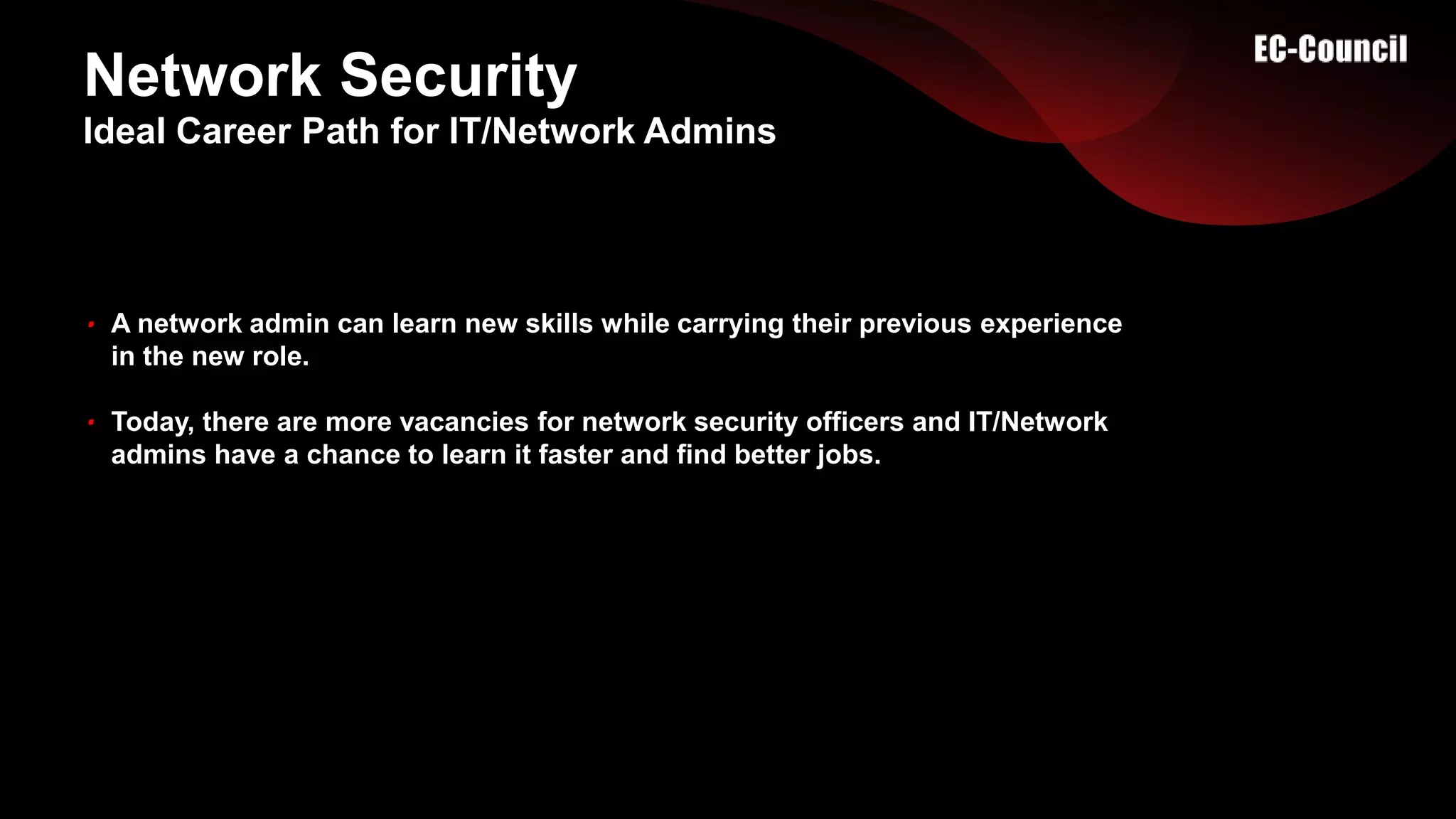 Network Security
A network admin can learn new skills while carrying their previous experience
in the new role.
Today, there are more vacancies for network security officers and IT/Network
admins have a chance to learn it faster and find better jobs.
Ideal Career Path for IT/Network Admins
 