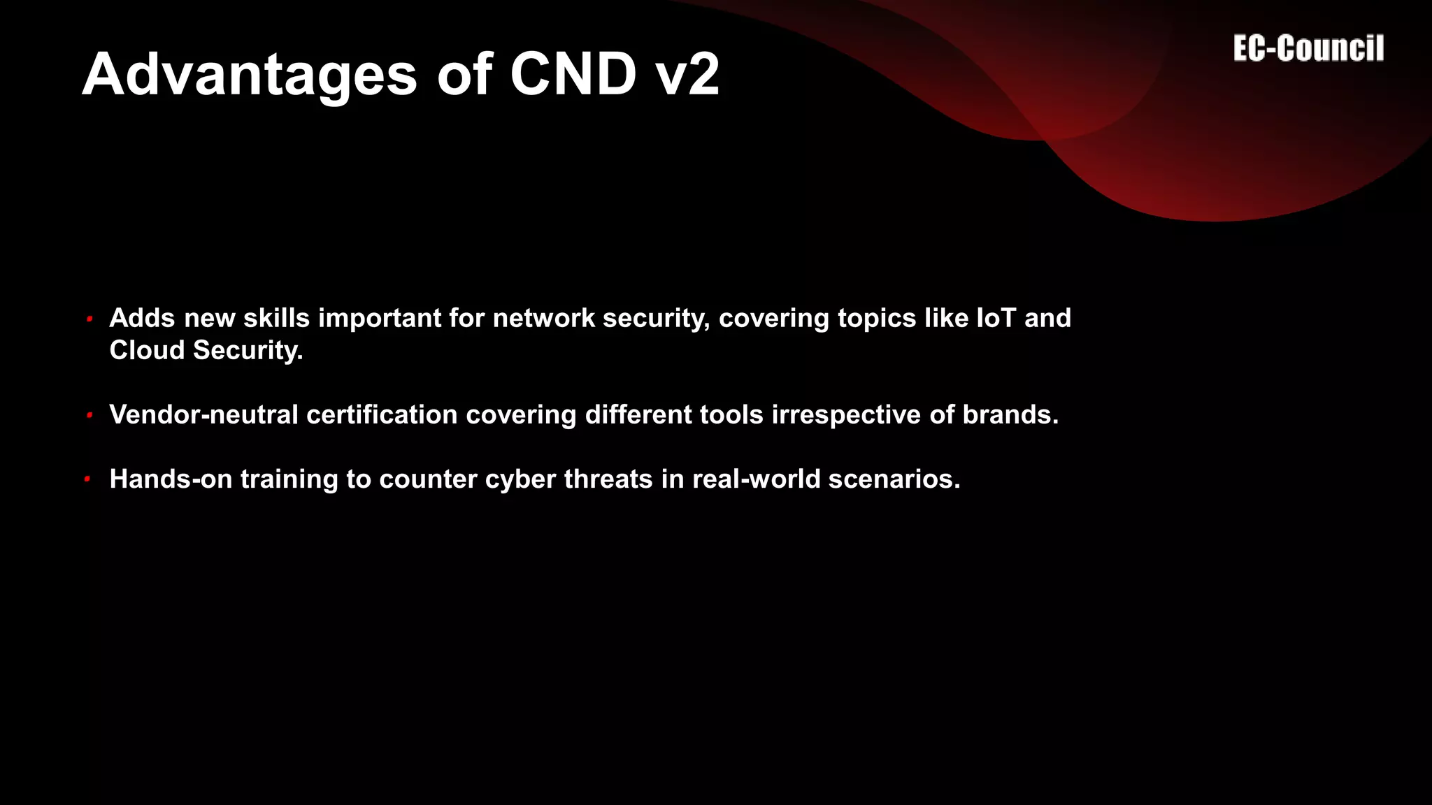 Advantages of CND v2
Adds new skills important for network security, covering topics like IoT and
Cloud Security.
Vendor-neutral certification covering different tools irrespective of brands.
Hands-on training to counter cyber threats in real-world scenarios.
 